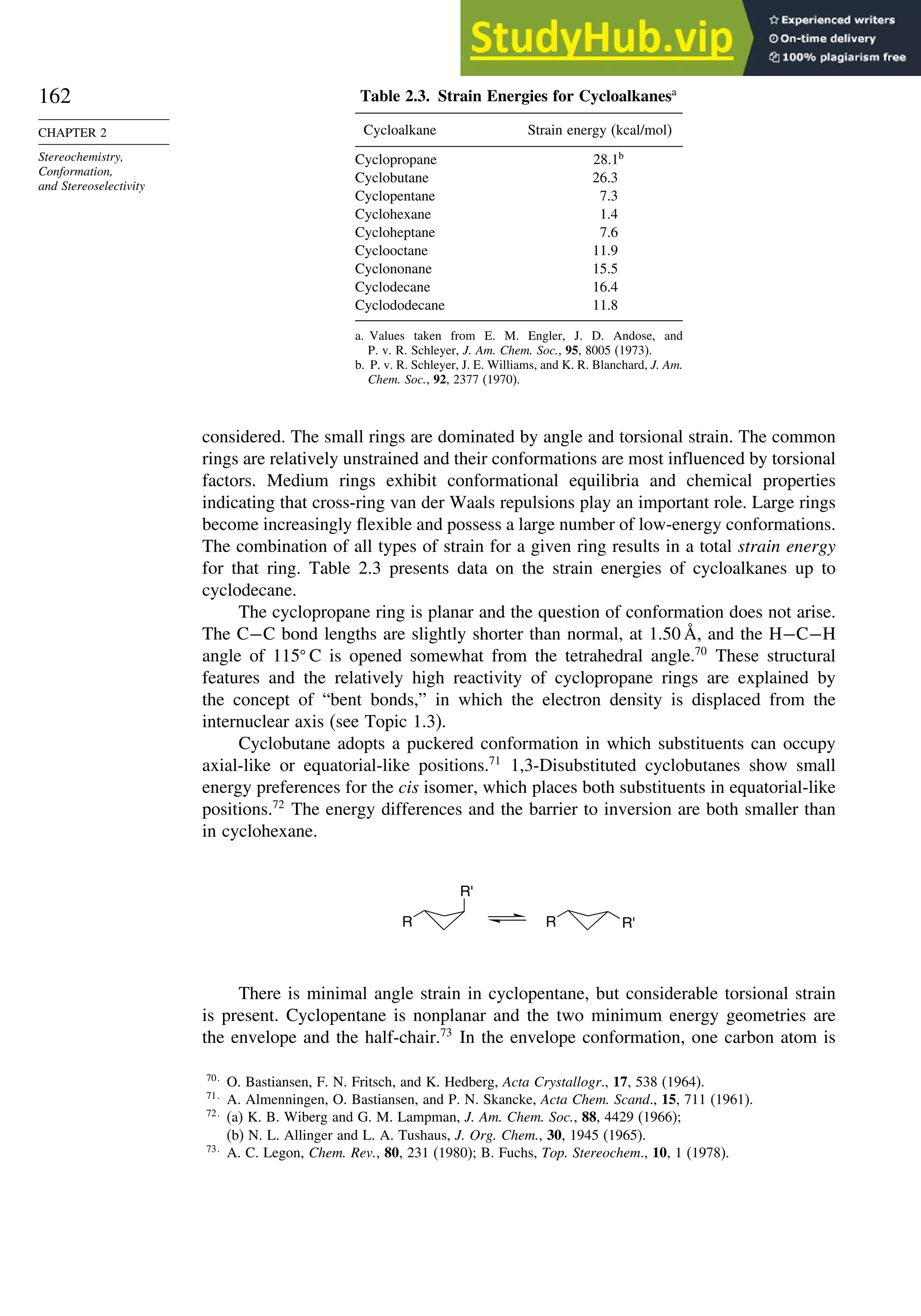 162
CHAPTER 2
Stereochemistry,
Conformation,
and Stereoselectivity
Table 2.3. Strain Energies for Cycloalkanesa
Cycloalkane Strain energy (kcal/mol)
Cyclopropane 28.1b
Cyclobutane 26.3
Cyclopentane 7.3
Cyclohexane 1.4
Cycloheptane 7.6
Cyclooctane 11.9
Cyclononane 15.5
Cyclodecane 16.4
Cyclododecane 11.8
a. Values taken from E. M. Engler, J. D. Andose, and
P. v. R. Schleyer, J. Am. Chem. Soc., 95, 8005 (1973).
b. P. v. R. Schleyer, J. E. Williams, and K. R. Blanchard, J. Am.
Chem. Soc., 92, 2377 (1970).
considered. The small rings are dominated by angle and torsional strain. The common
rings are relatively unstrained and their conformations are most influenced by torsional
factors. Medium rings exhibit conformational equilibria and chemical properties
indicating that cross-ring van der Waals repulsions play an important role. Large rings
become increasingly flexible and possess a large number of low-energy conformations.
The combination of all types of strain for a given ring results in a total strain energy
for that ring. Table 2.3 presents data on the strain energies of cycloalkanes up to
cyclodecane.
The cyclopropane ring is planar and the question of conformation does not arise.
The C−C bond lengths are slightly shorter than normal, at 1.50 Å, and the H−C−H
angle of 115
C is opened somewhat from the tetrahedral angle.70
These structural
features and the relatively high reactivity of cyclopropane rings are explained by
the concept of “bent bonds,” in which the electron density is displaced from the
internuclear axis (see Topic 1.3).
Cyclobutane adopts a puckered conformation in which substituents can occupy
axial-like or equatorial-like positions.71
1,3-Disubstituted cyclobutanes show small
energy preferences for the cis isomer, which places both substituents in equatorial-like
positions.72
The energy differences and the barrier to inversion are both smaller than
in cyclohexane.
R
R'
R R'
There is minimal angle strain in cyclopentane, but considerable torsional strain
is present. Cyclopentane is nonplanar and the two minimum energy geometries are
the envelope and the half-chair.73
In the envelope conformation, one carbon atom is
70
O. Bastiansen, F. N. Fritsch, and K. Hedberg, Acta Crystallogr., 17, 538 (1964).
71
A. Almenningen, O. Bastiansen, and P. N. Skancke, Acta Chem. Scand., 15, 711 (1961).
72
(a) K. B. Wiberg and G. M. Lampman, J. Am. Chem. Soc., 88, 4429 (1966);
(b) N. L. Allinger and L. A. Tushaus, J. Org. Chem., 30, 1945 (1965).
73
A. C. Legon, Chem. Rev., 80, 231 (1980); B. Fuchs, Top. Stereochem., 10, 1 (1978).
 