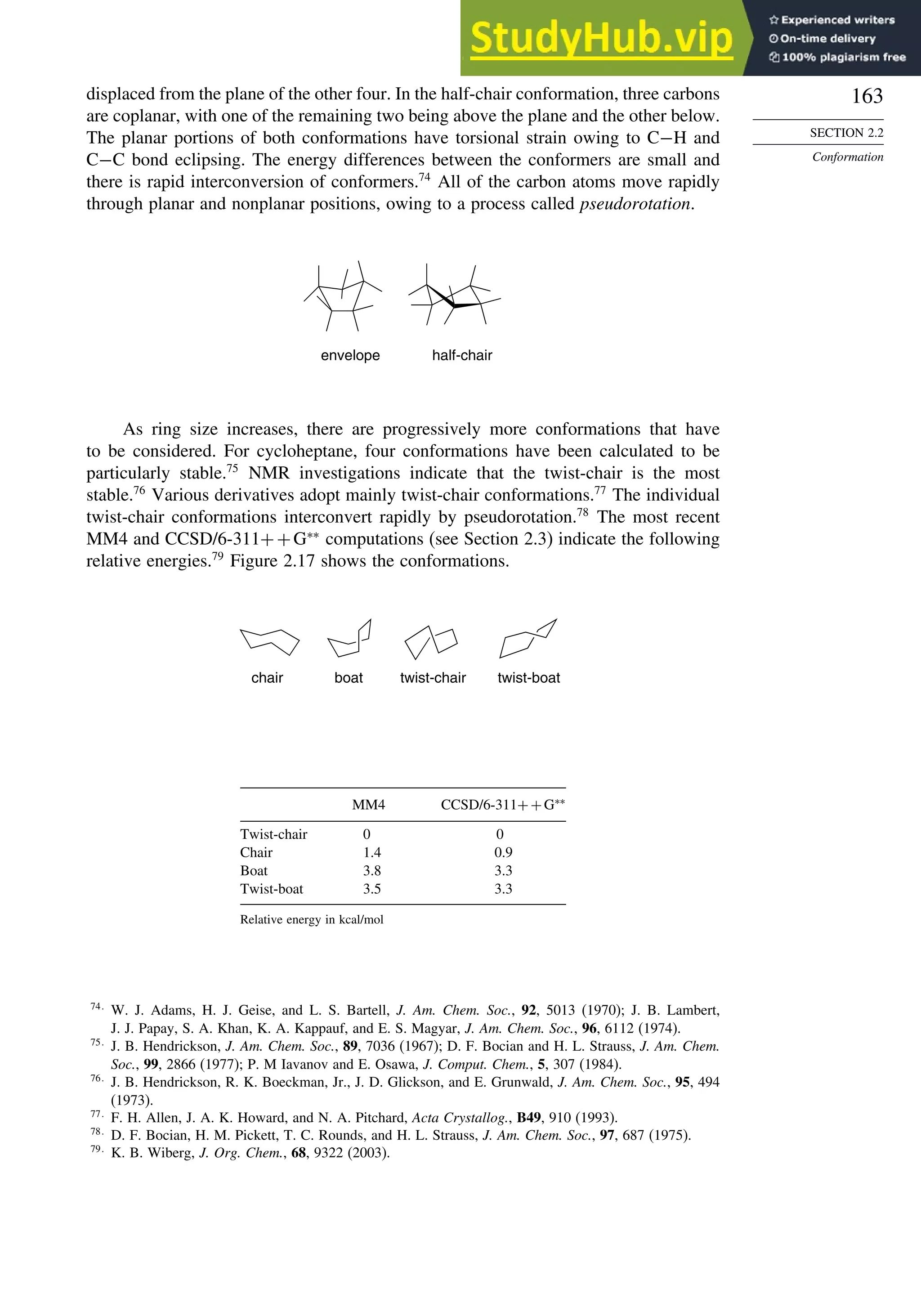 163
SECTION 2.2
Conformation
displaced from the plane of the other four. In the half-chair conformation, three carbons
are coplanar, with one of the remaining two being above the plane and the other below.
The planar portions of both conformations have torsional strain owing to C−H and
C−C bond eclipsing. The energy differences between the conformers are small and
there is rapid interconversion of conformers.74
All of the carbon atoms move rapidly
through planar and nonplanar positions, owing to a process called pseudorotation.
envelope half-chair
As ring size increases, there are progressively more conformations that have
to be considered. For cycloheptane, four conformations have been calculated to be
particularly stable.75
NMR investigations indicate that the twist-chair is the most
stable.76
Various derivatives adopt mainly twist-chair conformations.77
The individual
twist-chair conformations interconvert rapidly by pseudorotation.78
The most recent
MM4 and CCSD/6-311++G∗∗
computations (see Section 2.3) indicate the following
relative energies.79
Figure 2.17 shows the conformations.
chair boat twist-chair twist-boat
MM4 CCSD/6-311++G∗∗
Twist-chair 0 0
Chair 1.4 0.9
Boat 3.8 3.3
Twist-boat 3.5 3.3
Relative energy in kcal/mol
74
W. J. Adams, H. J. Geise, and L. S. Bartell, J. Am. Chem. Soc., 92, 5013 (1970); J. B. Lambert,
J. J. Papay, S. A. Khan, K. A. Kappauf, and E. S. Magyar, J. Am. Chem. Soc., 96, 6112 (1974).
75
J. B. Hendrickson, J. Am. Chem. Soc., 89, 7036 (1967); D. F. Bocian and H. L. Strauss, J. Am. Chem.
Soc., 99, 2866 (1977); P. M Iavanov and E. Osawa, J. Comput. Chem., 5, 307 (1984).
76
J. B. Hendrickson, R. K. Boeckman, Jr., J. D. Glickson, and E. Grunwald, J. Am. Chem. Soc., 95, 494
(1973).
77
F. H. Allen, J. A. K. Howard, and N. A. Pitchard, Acta Crystallog., B49, 910 (1993).
78
D. F. Bocian, H. M. Pickett, T. C. Rounds, and H. L. Strauss, J. Am. Chem. Soc., 97, 687 (1975).
79
K. B. Wiberg, J. Org. Chem., 68, 9322 (2003).
 