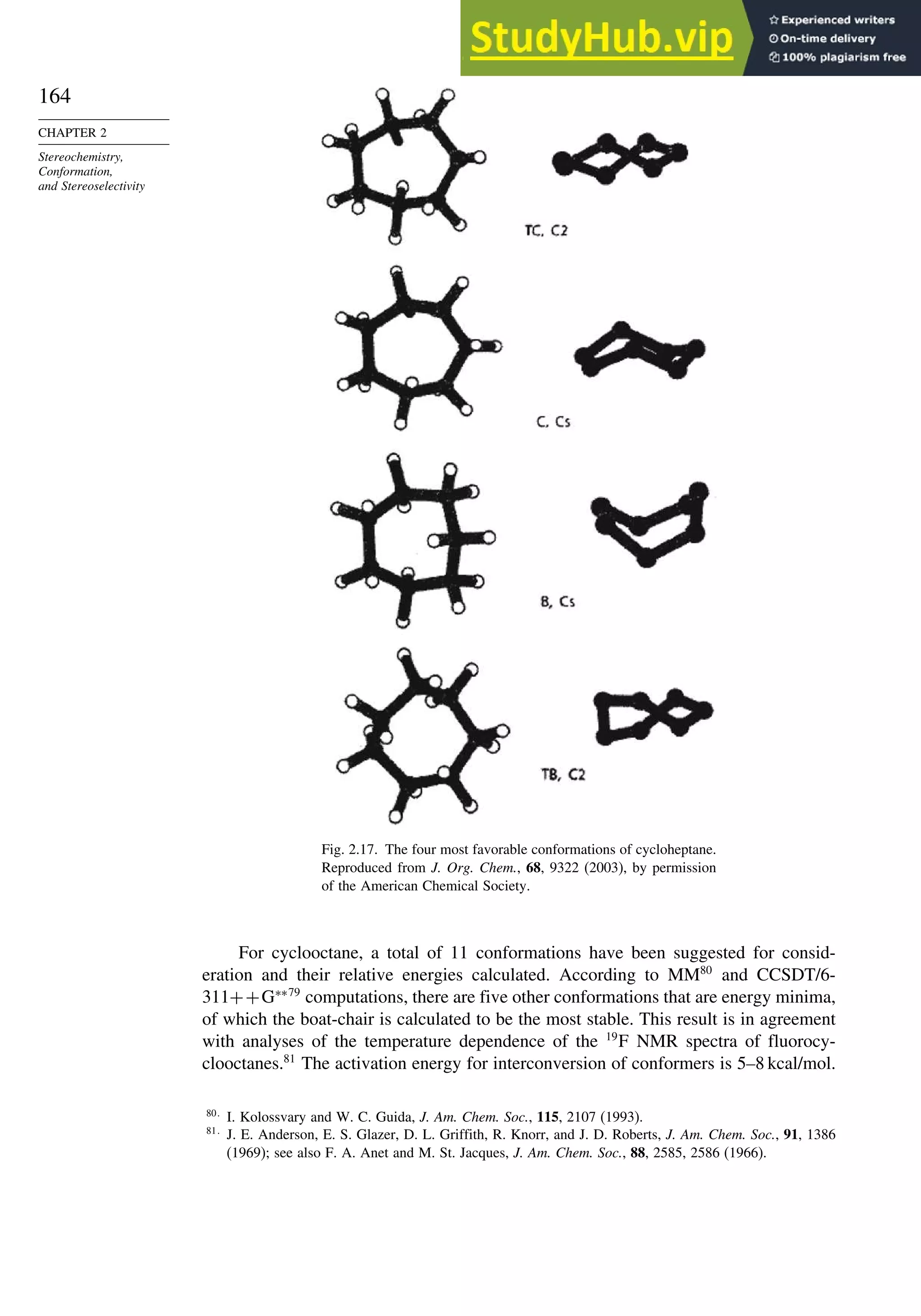 164
CHAPTER 2
Stereochemistry,
Conformation,
and Stereoselectivity
Fig. 2.17. The four most favorable conformations of cycloheptane.
Reproduced from J. Org. Chem., 68, 9322 (2003), by permission
of the American Chemical Society.
For cyclooctane, a total of 11 conformations have been suggested for consid-
eration and their relative energies calculated. According to MM80
and CCSDT/6-
311++G∗∗79
computations, there are five other conformations that are energy minima,
of which the boat-chair is calculated to be the most stable. This result is in agreement
with analyses of the temperature dependence of the 19
F NMR spectra of fluorocy-
clooctanes.81
The activation energy for interconversion of conformers is 5–8 kcal/mol.
80
I. Kolossvary and W. C. Guida, J. Am. Chem. Soc., 115, 2107 (1993).
81
J. E. Anderson, E. S. Glazer, D. L. Griffith, R. Knorr, and J. D. Roberts, J. Am. Chem. Soc., 91, 1386
(1969); see also F. A. Anet and M. St. Jacques, J. Am. Chem. Soc., 88, 2585, 2586 (1966).
 