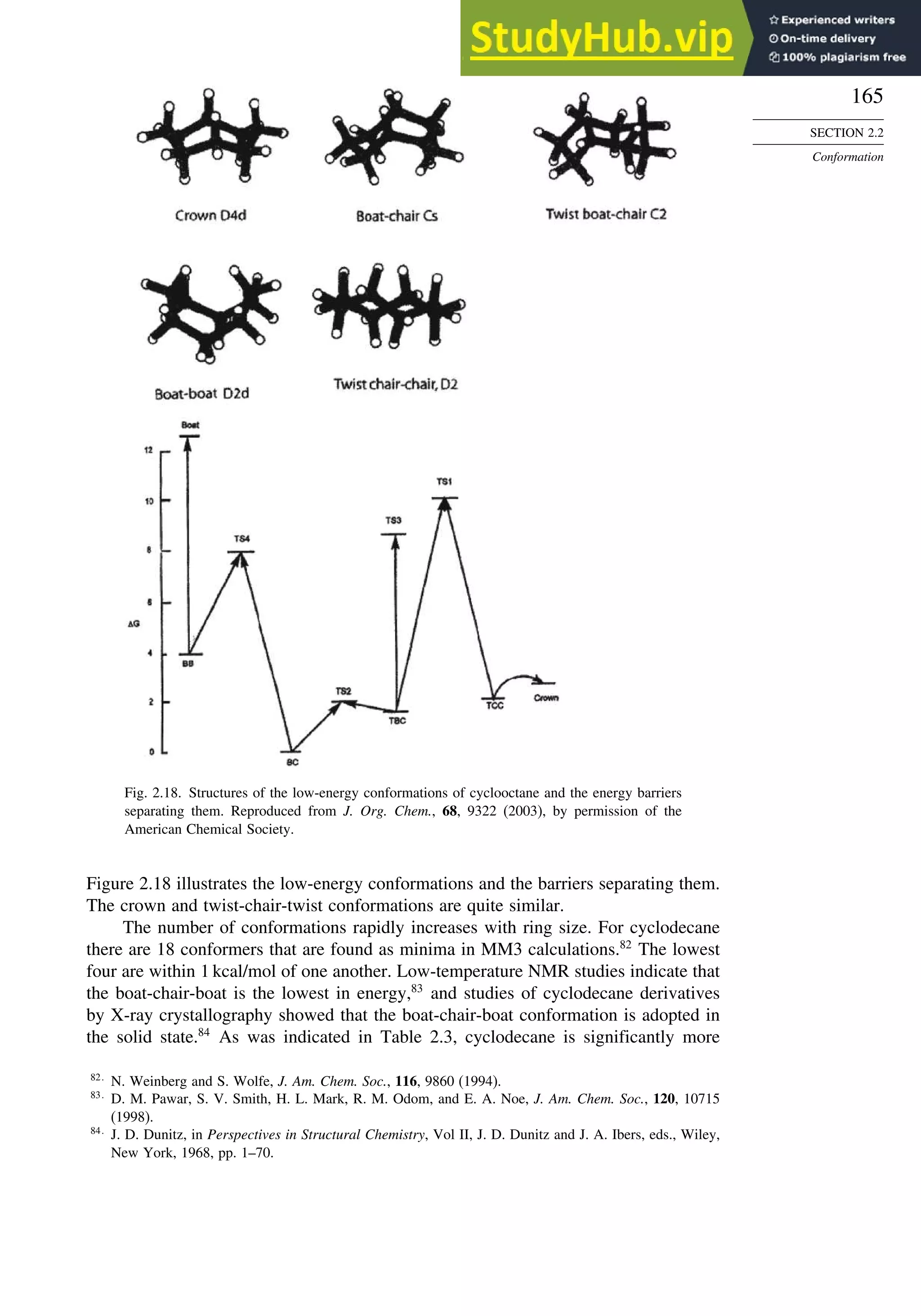 165
SECTION 2.2
Conformation
Fig. 2.18. Structures of the low-energy conformations of cyclooctane and the energy barriers
separating them. Reproduced from J. Org. Chem., 68, 9322 (2003), by permission of the
American Chemical Society.
Figure 2.18 illustrates the low-energy conformations and the barriers separating them.
The crown and twist-chair-twist conformations are quite similar.
The number of conformations rapidly increases with ring size. For cyclodecane
there are 18 conformers that are found as minima in MM3 calculations.82
The lowest
four are within 1 kcal/mol of one another. Low-temperature NMR studies indicate that
the boat-chair-boat is the lowest in energy,83
and studies of cyclodecane derivatives
by X-ray crystallography showed that the boat-chair-boat conformation is adopted in
the solid state.84
As was indicated in Table 2.3, cyclodecane is significantly more
82
N. Weinberg and S. Wolfe, J. Am. Chem. Soc., 116, 9860 (1994).
83
D. M. Pawar, S. V. Smith, H. L. Mark, R. M. Odom, and E. A. Noe, J. Am. Chem. Soc., 120, 10715
(1998).
84
J. D. Dunitz, in Perspectives in Structural Chemistry, Vol II, J. D. Dunitz and J. A. Ibers, eds., Wiley,
New York, 1968, pp. 1–70.
 