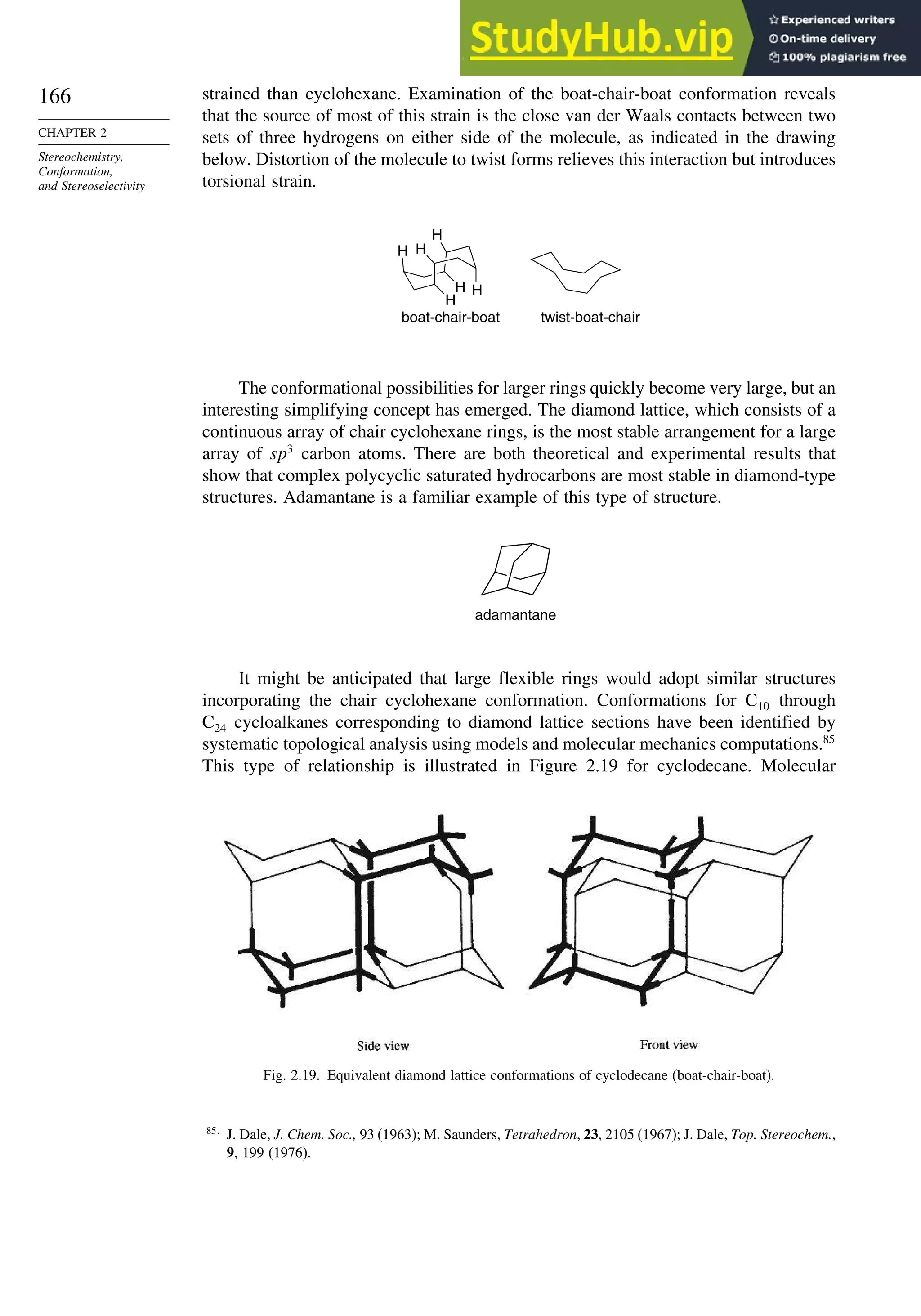 166
CHAPTER 2
Stereochemistry,
Conformation,
and Stereoselectivity
strained than cyclohexane. Examination of the boat-chair-boat conformation reveals
that the source of most of this strain is the close van der Waals contacts between two
sets of three hydrogens on either side of the molecule, as indicated in the drawing
below. Distortion of the molecule to twist forms relieves this interaction but introduces
torsional strain.
H
H H
H
H
H
boat-chair-boat twist-boat-chair
The conformational possibilities for larger rings quickly become very large, but an
interesting simplifying concept has emerged. The diamond lattice, which consists of a
continuous array of chair cyclohexane rings, is the most stable arrangement for a large
array of sp3
carbon atoms. There are both theoretical and experimental results that
show that complex polycyclic saturated hydrocarbons are most stable in diamond-type
structures. Adamantane is a familiar example of this type of structure.
adamantane
It might be anticipated that large flexible rings would adopt similar structures
incorporating the chair cyclohexane conformation. Conformations for C10 through
C24 cycloalkanes corresponding to diamond lattice sections have been identified by
systematic topological analysis using models and molecular mechanics computations.85
This type of relationship is illustrated in Figure 2.19 for cyclodecane. Molecular
Fig. 2.19. Equivalent diamond lattice conformations of cyclodecane (boat-chair-boat).
85
J. Dale, J. Chem. Soc., 93 (1963); M. Saunders, Tetrahedron, 23, 2105 (1967); J. Dale, Top. Stereochem.,
9, 199 (1976).
 
