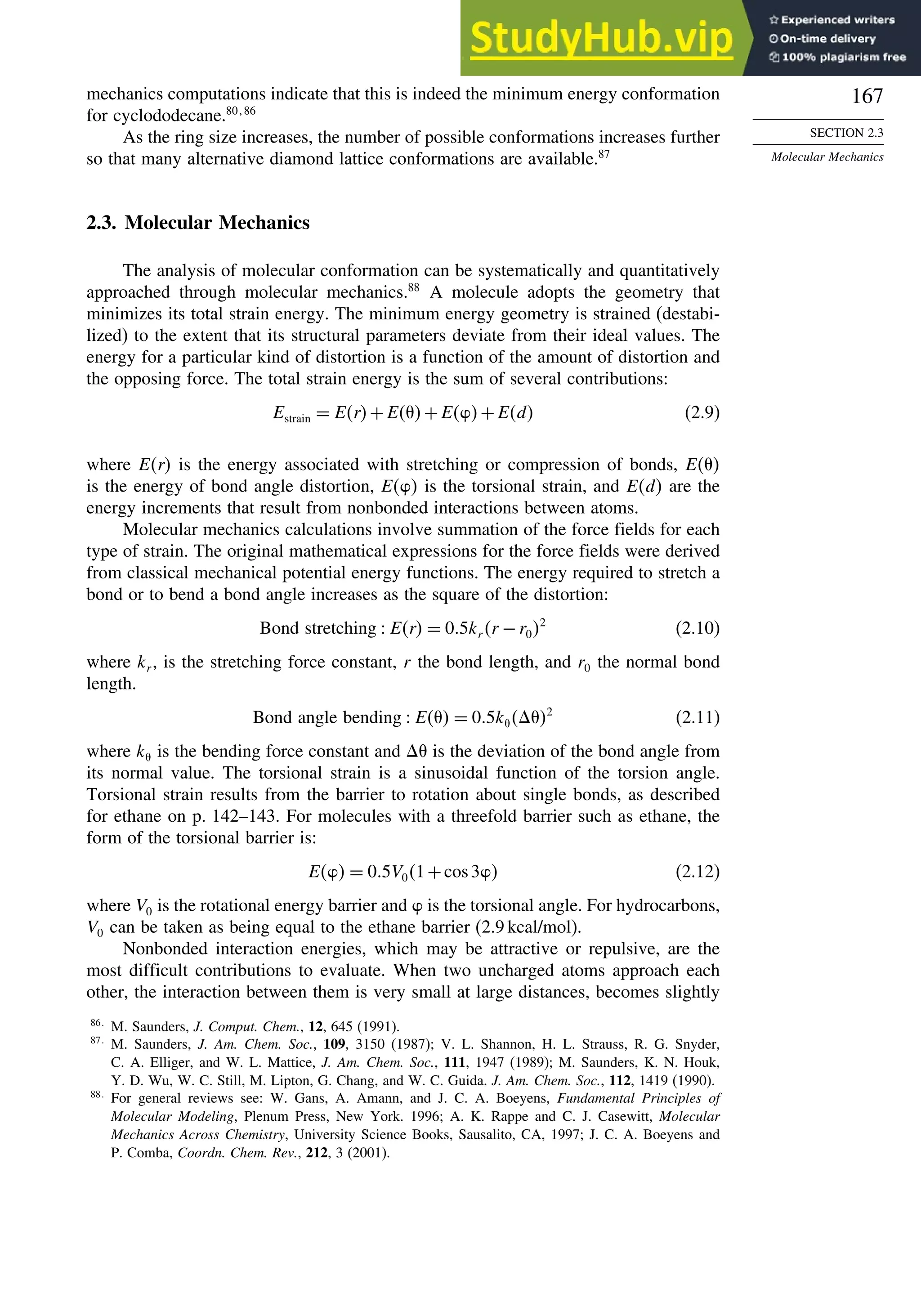 167
SECTION 2.3
Molecular Mechanics
mechanics computations indicate that this is indeed the minimum energy conformation
for cyclododecane.80 86
As the ring size increases, the number of possible conformations increases further
so that many alternative diamond lattice conformations are available.87
2.3. Molecular Mechanics
The analysis of molecular conformation can be systematically and quantitatively
approached through molecular mechanics.88
A molecule adopts the geometry that
minimizes its total strain energy. The minimum energy geometry is strained (destabi-
lized) to the extent that its structural parameters deviate from their ideal values. The
energy for a particular kind of distortion is a function of the amount of distortion and
the opposing force. The total strain energy is the sum of several contributions:
Estrain = Er+E +E+Ed (2.9)
where Er is the energy associated with stretching or compression of bonds, E 
is the energy of bond angle distortion, E is the torsional strain, and Ed are the
energy increments that result from nonbonded interactions between atoms.
Molecular mechanics calculations involve summation of the force fields for each
type of strain. The original mathematical expressions for the force fields were derived
from classical mechanical potential energy functions. The energy required to stretch a
bond or to bend a bond angle increases as the square of the distortion:
Bond stretching  Er = 0 5kr r −r02
(2.10)
where kr , is the stretching force constant, r the bond length, and r0 the normal bond
length.
Bond angle bending  E  = 0 5k  2
(2.11)
where k is the bending force constant and  is the deviation of the bond angle from
its normal value. The torsional strain is a sinusoidal function of the torsion angle.
Torsional strain results from the barrier to rotation about single bonds, as described
for ethane on p. 142–143. For molecules with a threefold barrier such as ethane, the
form of the torsional barrier is:
E = 0 5V01+cos3 (2.12)
where V0 is the rotational energy barrier and  is the torsional angle. For hydrocarbons,
V0 can be taken as being equal to the ethane barrier (2.9 kcal/mol).
Nonbonded interaction energies, which may be attractive or repulsive, are the
most difficult contributions to evaluate. When two uncharged atoms approach each
other, the interaction between them is very small at large distances, becomes slightly
86
M. Saunders, J. Comput. Chem., 12, 645 (1991).
87
M. Saunders, J. Am. Chem. Soc., 109, 3150 (1987); V. L. Shannon, H. L. Strauss, R. G. Snyder,
C. A. Elliger, and W. L. Mattice, J. Am. Chem. Soc., 111, 1947 (1989); M. Saunders, K. N. Houk,
Y. D. Wu, W. C. Still, M. Lipton, G. Chang, and W. C. Guida. J. Am. Chem. Soc., 112, 1419 (1990).
88
For general reviews see: W. Gans, A. Amann, and J. C. A. Boeyens, Fundamental Principles of
Molecular Modeling, Plenum Press, New York. 1996; A. K. Rappe and C. J. Casewitt, Molecular
Mechanics Across Chemistry, University Science Books, Sausalito, CA, 1997; J. C. A. Boeyens and
P. Comba, Coordn. Chem. Rev., 212, 3 (2001).
 