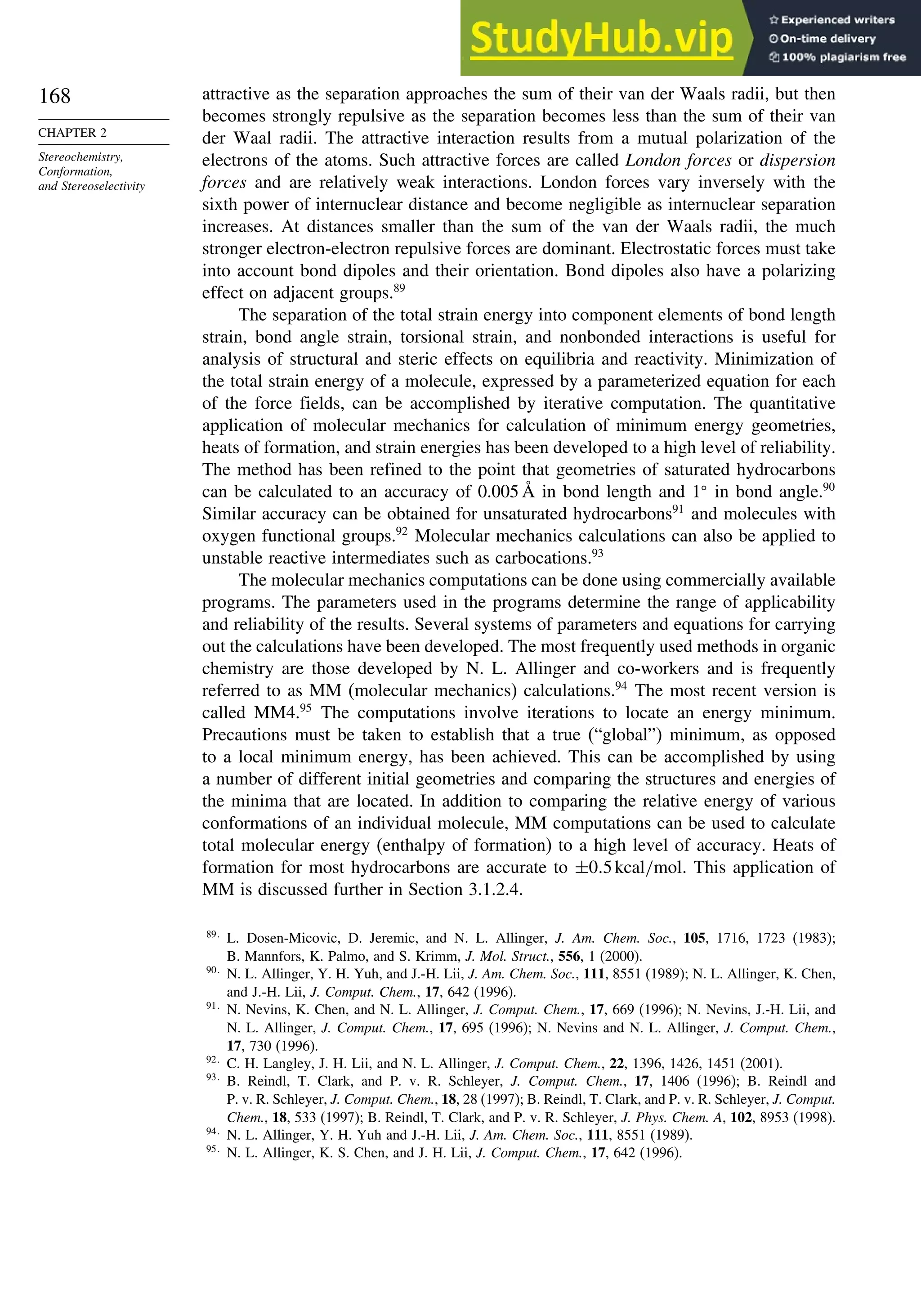 168
CHAPTER 2
Stereochemistry,
Conformation,
and Stereoselectivity
attractive as the separation approaches the sum of their van der Waals radii, but then
becomes strongly repulsive as the separation becomes less than the sum of their van
der Waal radii. The attractive interaction results from a mutual polarization of the
electrons of the atoms. Such attractive forces are called London forces or dispersion
forces and are relatively weak interactions. London forces vary inversely with the
sixth power of internuclear distance and become negligible as internuclear separation
increases. At distances smaller than the sum of the van der Waals radii, the much
stronger electron-electron repulsive forces are dominant. Electrostatic forces must take
into account bond dipoles and their orientation. Bond dipoles also have a polarizing
effect on adjacent groups.89
The separation of the total strain energy into component elements of bond length
strain, bond angle strain, torsional strain, and nonbonded interactions is useful for
analysis of structural and steric effects on equilibria and reactivity. Minimization of
the total strain energy of a molecule, expressed by a parameterized equation for each
of the force fields, can be accomplished by iterative computation. The quantitative
application of molecular mechanics for calculation of minimum energy geometries,
heats of formation, and strain energies has been developed to a high level of reliability.
The method has been refined to the point that geometries of saturated hydrocarbons
can be calculated to an accuracy of 0.005 Å in bond length and 1
in bond angle.90
Similar accuracy can be obtained for unsaturated hydrocarbons91
and molecules with
oxygen functional groups.92
Molecular mechanics calculations can also be applied to
unstable reactive intermediates such as carbocations.93
The molecular mechanics computations can be done using commercially available
programs. The parameters used in the programs determine the range of applicability
and reliability of the results. Several systems of parameters and equations for carrying
out the calculations have been developed. The most frequently used methods in organic
chemistry are those developed by N. L. Allinger and co-workers and is frequently
referred to as MM (molecular mechanics) calculations.94
The most recent version is
called MM4.95
The computations involve iterations to locate an energy minimum.
Precautions must be taken to establish that a true (“global”) minimum, as opposed
to a local minimum energy, has been achieved. This can be accomplished by using
a number of different initial geometries and comparing the structures and energies of
the minima that are located. In addition to comparing the relative energy of various
conformations of an individual molecule, MM computations can be used to calculate
total molecular energy (enthalpy of formation) to a high level of accuracy. Heats of
formation for most hydrocarbons are accurate to ±0 5kcal/mol. This application of
MM is discussed further in Section 3.1.2.4.
89
L. Dosen-Micovic, D. Jeremic, and N. L. Allinger, J. Am. Chem. Soc., 105, 1716, 1723 (1983);
B. Mannfors, K. Palmo, and S. Krimm, J. Mol. Struct., 556, 1 (2000).
90
N. L. Allinger, Y. H. Yuh, and J.-H. Lii, J. Am. Chem. Soc., 111, 8551 (1989); N. L. Allinger, K. Chen,
and J.-H. Lii, J. Comput. Chem., 17, 642 (1996).
91
N. Nevins, K. Chen, and N. L. Allinger, J. Comput. Chem., 17, 669 (1996); N. Nevins, J.-H. Lii, and
N. L. Allinger, J. Comput. Chem., 17, 695 (1996); N. Nevins and N. L. Allinger, J. Comput. Chem.,
17, 730 (1996).
92
C. H. Langley, J. H. Lii, and N. L. Allinger, J. Comput. Chem., 22, 1396, 1426, 1451 (2001).
93
B. Reindl, T. Clark, and P. v. R. Schleyer, J. Comput. Chem., 17, 1406 (1996); B. Reindl and
P. v. R. Schleyer, J. Comput. Chem., 18, 28 (1997); B. Reindl, T. Clark, and P. v. R. Schleyer, J. Comput.
Chem., 18, 533 (1997); B. Reindl, T. Clark, and P. v. R. Schleyer, J. Phys. Chem. A, 102, 8953 (1998).
94
N. L. Allinger, Y. H. Yuh and J.-H. Lii, J. Am. Chem. Soc., 111, 8551 (1989).
95
N. L. Allinger, K. S. Chen, and J. H. Lii, J. Comput. Chem., 17, 642 (1996).
 