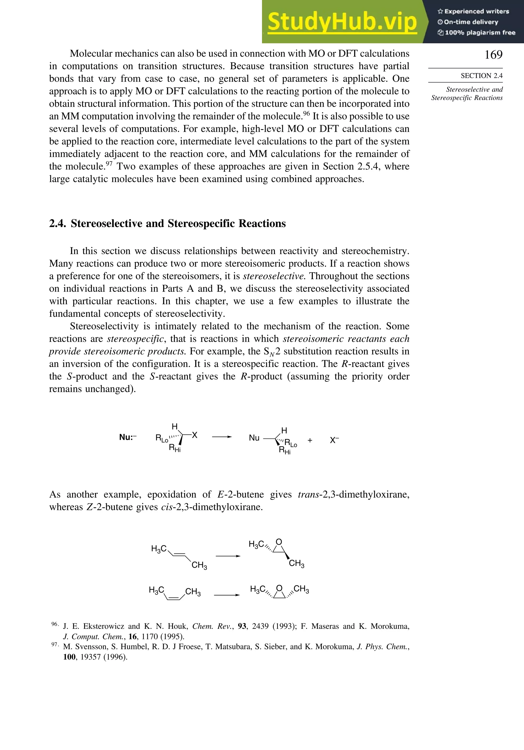 169
SECTION 2.4
Stereoselective and
Stereospecific Reactions
Molecular mechanics can also be used in connection with MO or DFT calculations
in computations on transition structures. Because transition structures have partial
bonds that vary from case to case, no general set of parameters is applicable. One
approach is to apply MO or DFT calculations to the reacting portion of the molecule to
obtain structural information. This portion of the structure can then be incorporated into
an MM computation involving the remainder of the molecule.96
It is also possible to use
several levels of computations. For example, high-level MO or DFT calculations can
be applied to the reaction core, intermediate level calculations to the part of the system
immediately adjacent to the reaction core, and MM calculations for the remainder of
the molecule.97
Two examples of these approaches are given in Section 2.5.4, where
large catalytic molecules have been examined using combined approaches.
2.4. Stereoselective and Stereospecific Reactions
In this section we discuss relationships between reactivity and stereochemistry.
Many reactions can produce two or more stereoisomeric products. If a reaction shows
a preference for one of the stereoisomers, it is stereoselective. Throughout the sections
on individual reactions in Parts A and B, we discuss the stereoselectivity associated
with particular reactions. In this chapter, we use a few examples to illustrate the
fundamental concepts of stereoselectivity.
Stereoselectivity is intimately related to the mechanism of the reaction. Some
reactions are stereospecific, that is reactions in which stereoisomeric reactants each
provide stereoisomeric products. For example, the SN 2 substitution reaction results in
an inversion of the configuration. It is a stereospecific reaction. The R-reactant gives
the S-product and the S-reactant gives the R-product (assuming the priority order
remains unchanged).
H
RHi
RLo
X
H
RHi
RLo
X–
Nu:– Nu +
As another example, epoxidation of E-2-butene gives trans-2,3-dimethyloxirane,
whereas Z-2-butene gives cis-2,3-dimethyloxirane.
H3C
CH3
O
O
H3C
CH3
H3C CH3
CH3
H3C
96
J. E. Eksterowicz and K. N. Houk, Chem. Rev., 93, 2439 (1993); F. Maseras and K. Morokuma,
J. Comput. Chem., 16, 1170 (1995).
97
M. Svensson, S. Humbel, R. D. J Froese, T. Matsubara, S. Sieber, and K. Morokuma, J. Phys. Chem.,
100, 19357 (1996).
 