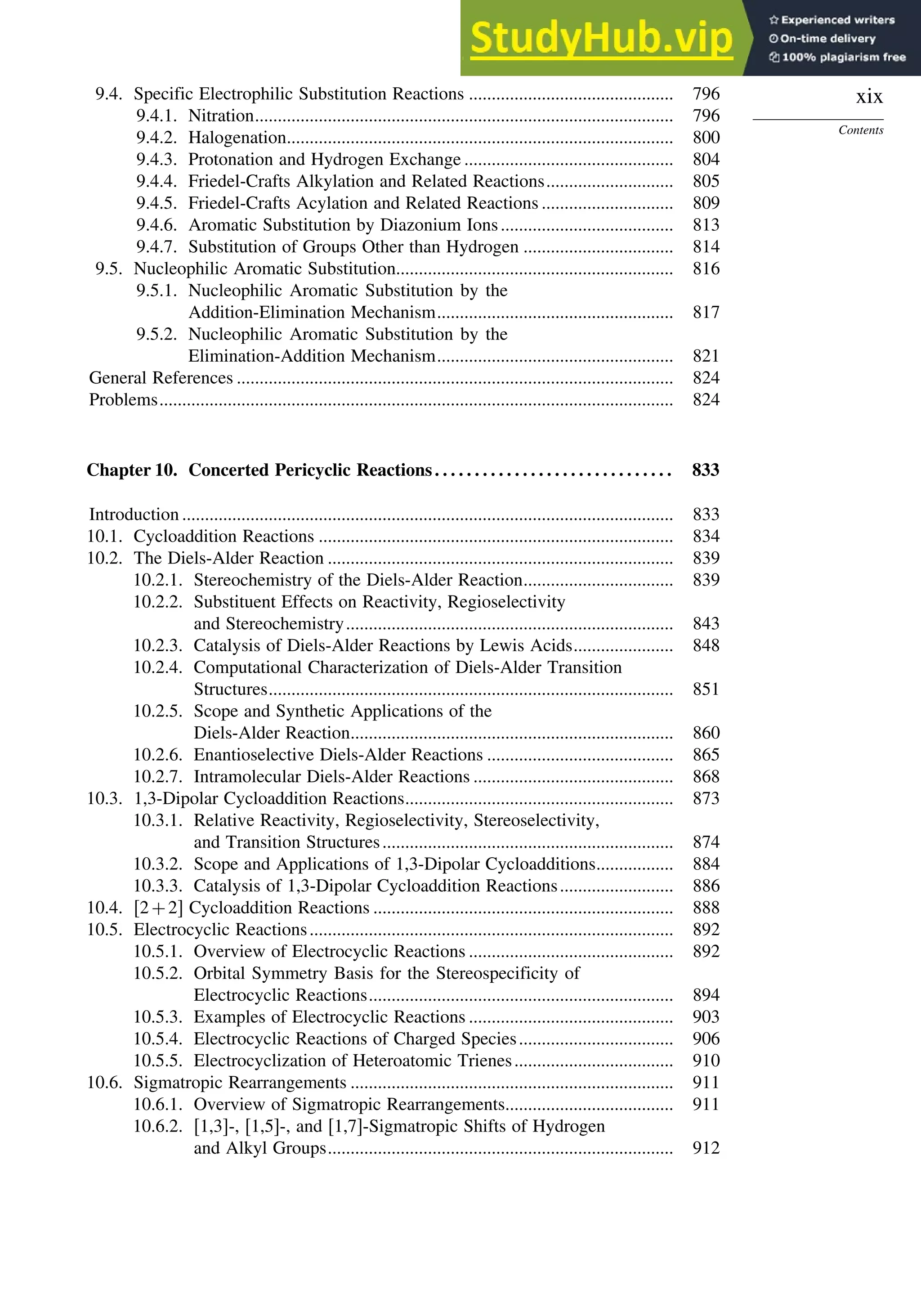 xix
Contents
9.4. Specific Electrophilic Substitution Reactions ............................................. 796
9.4.1. Nitration............................................................................................ 796
9.4.2. Halogenation..................................................................................... 800
9.4.3. Protonation and Hydrogen Exchange .............................................. 804
9.4.4. Friedel-Crafts Alkylation and Related Reactions............................ 805
9.4.5. Friedel-Crafts Acylation and Related Reactions ............................. 809
9.4.6. Aromatic Substitution by Diazonium Ions...................................... 813
9.4.7. Substitution of Groups Other than Hydrogen ................................. 814
9.5. Nucleophilic Aromatic Substitution............................................................. 816
9.5.1. Nucleophilic Aromatic Substitution by the
Addition-Elimination Mechanism.................................................... 817
9.5.2. Nucleophilic Aromatic Substitution by the
Elimination-Addition Mechanism.................................................... 821
General References ................................................................................................ 824
Problems................................................................................................................. 824
Chapter 10. Concerted Pericyclic Reactions. . . . . . . . . . . . . . . . . . . . . . . . . . . . . . 833
Introduction ............................................................................................................ 833
10.1. Cycloaddition Reactions .............................................................................. 834
10.2. The Diels-Alder Reaction ............................................................................ 839
10.2.1. Stereochemistry of the Diels-Alder Reaction................................. 839
10.2.2. Substituent Effects on Reactivity, Regioselectivity
and Stereochemistry........................................................................ 843
10.2.3. Catalysis of Diels-Alder Reactions by Lewis Acids...................... 848
10.2.4. Computational Characterization of Diels-Alder Transition
Structures......................................................................................... 851
10.2.5. Scope and Synthetic Applications of the
Diels-Alder Reaction....................................................................... 860
10.2.6. Enantioselective Diels-Alder Reactions ......................................... 865
10.2.7. Intramolecular Diels-Alder Reactions ............................................ 868
10.3. 1,3-Dipolar Cycloaddition Reactions........................................................... 873
10.3.1. Relative Reactivity, Regioselectivity, Stereoselectivity,
and Transition Structures................................................................ 874
10.3.2. Scope and Applications of 1,3-Dipolar Cycloadditions................. 884
10.3.3. Catalysis of 1,3-Dipolar Cycloaddition Reactions......................... 886
10.4. 2+2 Cycloaddition Reactions .................................................................. 888
10.5. Electrocyclic Reactions................................................................................ 892
10.5.1. Overview of Electrocyclic Reactions ............................................. 892
10.5.2. Orbital Symmetry Basis for the Stereospecificity of
Electrocyclic Reactions................................................................... 894
10.5.3. Examples of Electrocyclic Reactions ............................................. 903
10.5.4. Electrocyclic Reactions of Charged Species.................................. 906
10.5.5. Electrocyclization of Heteroatomic Trienes................................... 910
10.6. Sigmatropic Rearrangements ....................................................................... 911
10.6.1. Overview of Sigmatropic Rearrangements..................................... 911
10.6.2. [1,3]-, [1,5]-, and [1,7]-Sigmatropic Shifts of Hydrogen
and Alkyl Groups............................................................................ 912
 