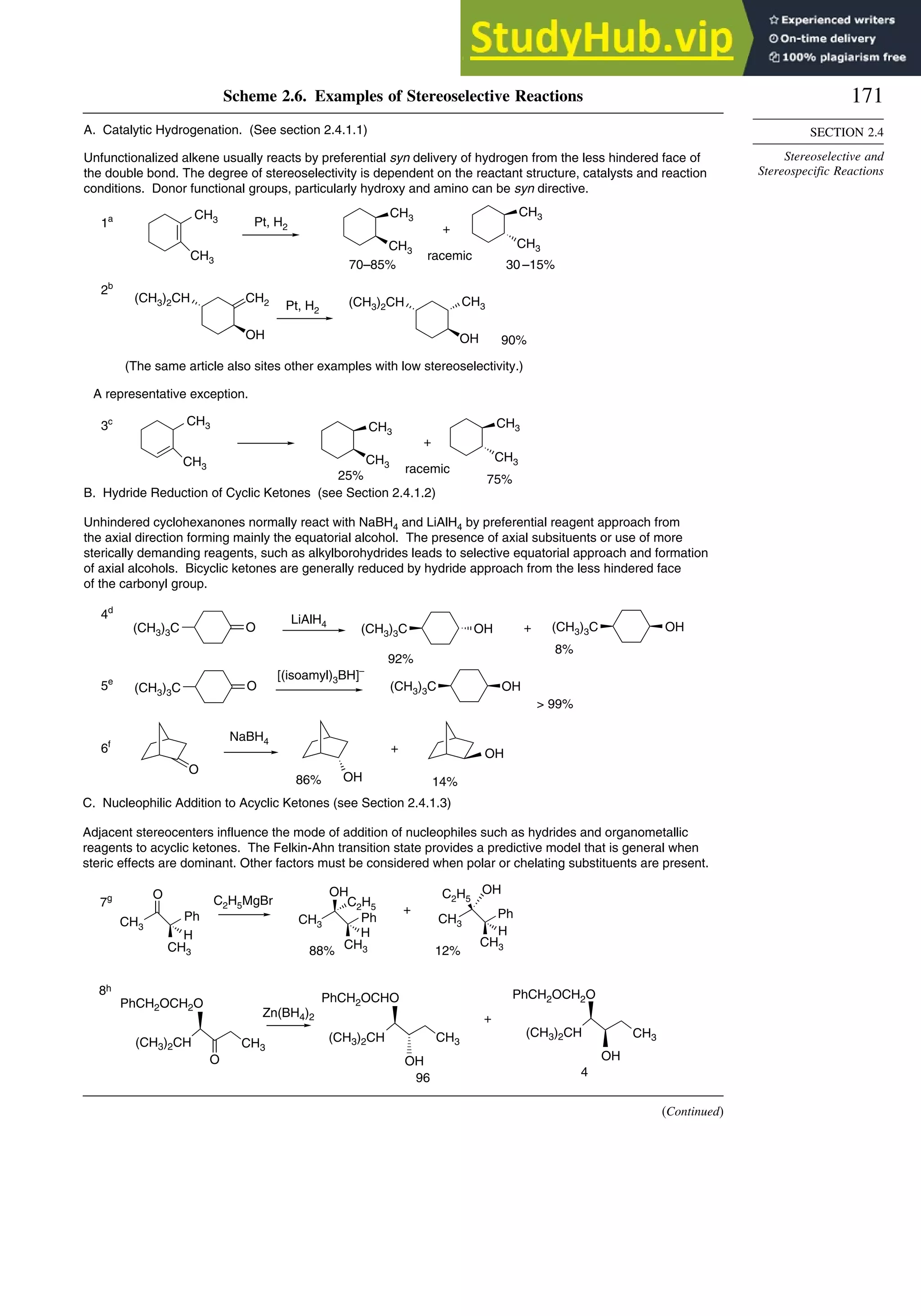 171
SECTION 2.4
Stereoselective and
Stereospecific Reactions
Scheme 2.6. Examples of Stereoselective Reactions
O
OH
OH
CH3
O
(CH3)3C
LiAlH4
OH
(CH3)3C
O OH
NaBH4
CH2
(CH3)2CH
OH OH
A. Catalytic Hydrogenation. (See section 2.4.1.1)
Unfunctionalized alkene usually reacts by preferential syn delivery of hydrogen from the less hindered face of
the double bond. The degree of stereoselectivity is dependent on the reactant structure, catalysts and reaction
conditions. Donor functional groups, particularly hydroxy and amino can be syn directive.
A representative exception.
B. Hydride Reduction of Cyclic Ketones (see Section 2.4.1.2)
Unhindered cyclohexanones normally react with NaBH4 and LiAlH4 by preferential reagent approach from
the axial direction forming mainly the equatorial alcohol. The presence of axial subsituents or use of more
sterically demanding reagents, such as alkylborohydrides leads to selective equatorial approach and formation
of axial alcohols. Bicyclic ketones are generally reduced by hydride approach from the less hindered face
of the carbonyl group.
1a Pt, H2 +
racemic
70–85% 30 –15%
+
racemic
25% 75%
92%
+
8%
[(isoamyl)3BH]–
 99%
86%
+
14%
90%
(The same article also sites other examples with low stereoselectivity.)
2b
CH3
CH3
CH3
CH3
CH3
Pt, H2
(CH3)2CH CH3
3c CH3
CH3
CH3
CH3
CH3
CH3
4d
(CH3)3C OH
(CH3)3C
(CH3)3C
5e
6f
Zn(BH4)2 +
8h
(CH3)2CH (CH3)2CH
CH3
PhCH2OCH2O
O
4
(CH3)2CH
PhCH2OCH2O
OH
CH3
PhCH2OCHO
96
CH3
OH
O
Ph
H
C2H5MgBr
OH
Ph
H
OH
Ph
H
C. Nucleophilic Addition to Acyclic Ketones (see Section 2.4.1.3)
Adjacent stereocenters influence the mode of addition of nucleophiles such as hydrides and organometallic
reagents to acyclic ketones. The Felkin-Ahn transition state provides a predictive model that is general when
steric effects are dominant. Other factors must be considered when polar or chelating substituents are present.
+
88% 12%
7g
CH3
CH3
CH3
C2H5
CH3
CH3
CH3
C2H5
(Continued)
 