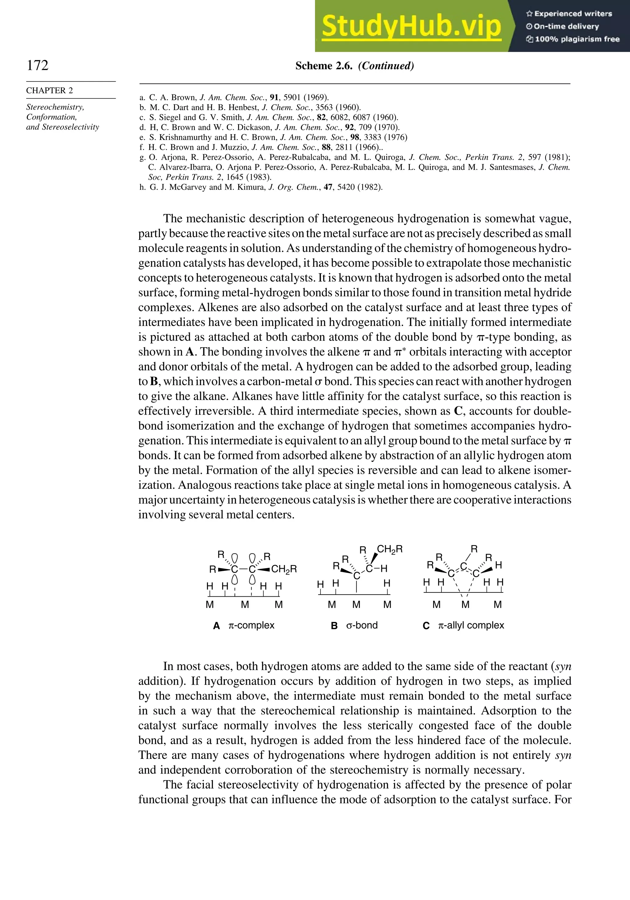 172
CHAPTER 2
Stereochemistry,
Conformation,
and Stereoselectivity
Scheme 2.6. (Continued)
a. C. A. Brown, J. Am. Chem. Soc., 91, 5901 (1969).
b. M. C. Dart and H. B. Henbest, J. Chem. Soc., 3563 (1960).
c. S. Siegel and G. V. Smith, J. Am. Chem. Soc., 82, 6082, 6087 (1960).
d. H, C. Brown and W. C. Dickason, J. Am. Chem. Soc., 92, 709 (1970).
e. S. Krishnamurthy and H. C. Brown, J. Am. Chem. Soc., 98, 3383 (1976)
f. H. C. Brown and J. Muzzio, J. Am. Chem. Soc., 88, 2811 (1966)..
g. O. Arjona, R. Perez-Ossorio, A. Perez-Rubalcaba, and M. L. Quiroga, J. Chem. Soc., Perkin Trans. 2, 597 (1981);
C. Alvarez-Ibarra, O. Arjona P. Perez-Ossorio, A. Perez-Rubalcaba, M. L. Quiroga, and M. J. Santesmases, J. Chem.
Soc, Perkin Trans. 2, 1645 (1983).
h. G. J. McGarvey and M. Kimura, J. Org. Chem., 47, 5420 (1982).
The mechanistic description of heterogeneous hydrogenation is somewhat vague,
partlybecausethereactivesitesonthemetalsurfacearenotaspreciselydescribedassmall
molecule reagents in solution. As understanding of the chemistry of homogeneous hydro-
genation catalysts has developed, it has become possible to extrapolate those mechanistic
concepts to heterogeneous catalysts. It is known that hydrogen is adsorbed onto the metal
surface, forming metal-hydrogen bonds similar to those found in transition metal hydride
complexes. Alkenes are also adsorbed on the catalyst surface and at least three types of
intermediates have been implicated in hydrogenation. The initially formed intermediate
is pictured as attached at both carbon atoms of the double bond by -type bonding, as
shown in A. The bonding involves the alkene  and ∗
orbitals interacting with acceptor
and donor orbitals of the metal. A hydrogen can be added to the adsorbed group, leading
to B, which involves a carbon-metal  bond. This species can react with another hydrogen
to give the alkane. Alkanes have little affinity for the catalyst surface, so this reaction is
effectively irreversible. A third intermediate species, shown as C, accounts for double-
bond isomerization and the exchange of hydrogen that sometimes accompanies hydro-
genation. This intermediate is equivalent to an allyl group bound to the metal surface by 
bonds. It can be formed from adsorbed alkene by abstraction of an allylic hydrogen atom
by the metal. Formation of the allyl species is reversible and can lead to alkene isomer-
ization. Analogous reactions take place at single metal ions in homogeneous catalysis. A
major uncertainty in heterogeneous catalysis is whether there are cooperative interactions
involving several metal centers.
H H
H
C
C
R H
CH2R
M M M
B σ-bond
H
H
C
C
R
C
H
R
M
H H
M M
C π-allyl complex
C
R R
R R R
R
C
R CH2R
H H
H
H
M M
M
A π-complex
In most cases, both hydrogen atoms are added to the same side of the reactant (syn
addition). If hydrogenation occurs by addition of hydrogen in two steps, as implied
by the mechanism above, the intermediate must remain bonded to the metal surface
in such a way that the stereochemical relationship is maintained. Adsorption to the
catalyst surface normally involves the less sterically congested face of the double
bond, and as a result, hydrogen is added from the less hindered face of the molecule.
There are many cases of hydrogenations where hydrogen addition is not entirely syn
and independent corroboration of the stereochemistry is normally necessary.
The facial stereoselectivity of hydrogenation is affected by the presence of polar
functional groups that can influence the mode of adsorption to the catalyst surface. For
 