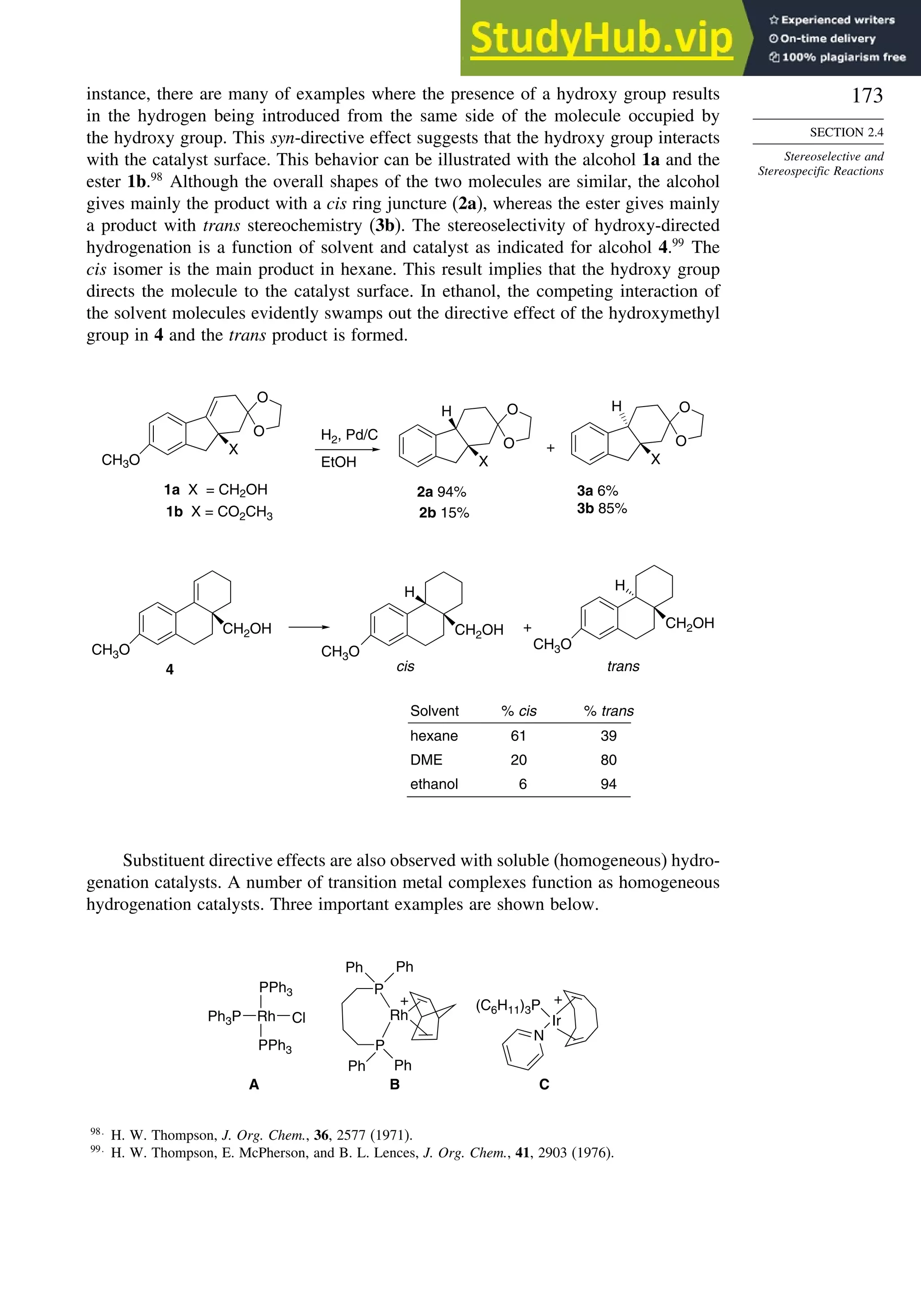 173
SECTION 2.4
Stereoselective and
Stereospecific Reactions
instance, there are many of examples where the presence of a hydroxy group results
in the hydrogen being introduced from the same side of the molecule occupied by
the hydroxy group. This syn-directive effect suggests that the hydroxy group interacts
with the catalyst surface. This behavior can be illustrated with the alcohol 1a and the
ester 1b.98
Although the overall shapes of the two molecules are similar, the alcohol
gives mainly the product with a cis ring juncture (2a), whereas the ester gives mainly
a product with trans stereochemistry (3b). The stereoselectivity of hydroxy-directed
hydrogenation is a function of solvent and catalyst as indicated for alcohol 4.99
The
cis isomer is the main product in hexane. This result implies that the hydroxy group
directs the molecule to the catalyst surface. In ethanol, the competing interaction of
the solvent molecules evidently swamps out the directive effect of the hydroxymethyl
group in 4 and the trans product is formed.
O
O
X
CH3O EtOH
O
O
X
H
O
O
X
H
1a X = CH2OH
1b X = CO2CH3
H2, Pd/C
+
2a 94%
2b 15%
3a 6%
3b 85%
CH3O
CH2OH
H H
4
Solvent % cis % trans
hexane
DME
ethanol
61 39
20 80
6 94
cis
+
trans
CH3O
CH2OH
CH3O
CH2OH
Substituent directive effects are also observed with soluble (homogeneous) hydro-
genation catalysts. A number of transition metal complexes function as homogeneous
hydrogenation catalysts. Three important examples are shown below.
Rh
PPh3
PPh3
Cl
Ph3P
A
Rh
P
P
Ph Ph
Ph Ph
+
B
+
Ir
(C6H11)3P
N
C
98
H. W. Thompson, J. Org. Chem., 36, 2577 (1971).
99
H. W. Thompson, E. McPherson, and B. L. Lences, J. Org. Chem., 41, 2903 (1976).
 