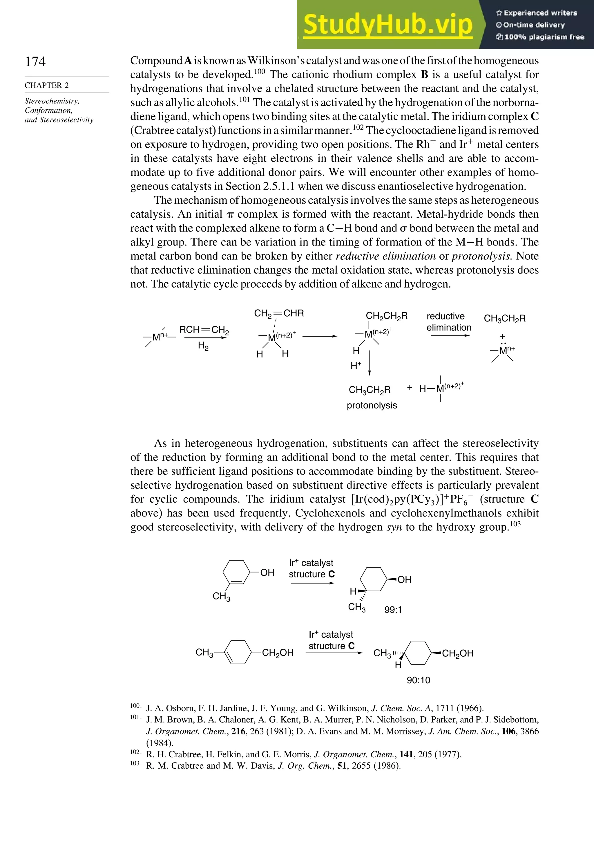174
CHAPTER 2
Stereochemistry,
Conformation,
and Stereoselectivity
CompoundAisknownasWilkinson’scatalystandwasoneofthefirstofthehomogeneous
catalysts to be developed.100
The cationic rhodium complex B is a useful catalyst for
hydrogenations that involve a chelated structure between the reactant and the catalyst,
such as allylic alcohols.101
The catalyst is activated by the hydrogenation of the norborna-
diene ligand, which opens two binding sites at the catalytic metal. The iridium complex C
(Crabtreecatalyst)functionsinasimilarmanner.102
Thecyclooctadieneligandisremoved
on exposure to hydrogen, providing two open positions. The Rh+
and Ir+
metal centers
in these catalysts have eight electrons in their valence shells and are able to accom-
modate up to five additional donor pairs. We will encounter other examples of homo-
geneous catalysts in Section 2.5.1.1 when we discuss enantioselective hydrogenation.
The mechanism of homogeneous catalysis involves the same steps as heterogeneous
catalysis. An initial  complex is formed with the reactant. Metal-hydride bonds then
react with the complexed alkene to form a C−H bond and  bond between the metal and
alkyl group. There can be variation in the timing of formation of the M−H bonds. The
metal carbon bond can be broken by either reductive elimination or protonolysis. Note
that reductive elimination changes the metal oxidation state, whereas protonolysis does
not. The catalytic cycle proceeds by addition of alkene and hydrogen.
+
Mn+
RCH
Mn+
H2
M(n+2)
+
H
H
CH2
H
CH2CH2R
H+
CH3CH2R
CH3CH2R
M(n+2)
+
:
protonolysis
reductive
elimination
+
M(n+2)
+
H
CH2
CHR
As in heterogeneous hydrogenation, substituents can affect the stereoselectivity
of the reduction by forming an additional bond to the metal center. This requires that
there be sufficient ligand positions to accommodate binding by the substituent. Stereo-
selective hydrogenation based on substituent directive effects is particularly prevalent
for cyclic compounds. The iridium catalyst Ircod2pyPCy3+
PF6
−
(structure C
above) has been used frequently. Cyclohexenols and cyclohexenylmethanols exhibit
good stereoselectivity, with delivery of the hydrogen syn to the hydroxy group.103
OH
CH3
OH
H
CH2OH CH2OH
H
Ir+
catalyst
structure C
99:1
90:10
Ir+
catalyst
structure C
CH3
CH3 CH3
100
J. A. Osborn, F. H. Jardine, J. F. Young, and G. Wilkinson, J. Chem. Soc. A, 1711 (1966).
101
J. M. Brown, B. A. Chaloner, A. G. Kent, B. A. Murrer, P. N. Nicholson, D. Parker, and P. J. Sidebottom,
J. Organomet. Chem., 216, 263 (1981); D. A. Evans and M. M. Morrissey, J. Am. Chem. Soc., 106, 3866
(1984).
102
R. H. Crabtree, H. Felkin, and G. E. Morris, J. Organomet. Chem., 141, 205 (1977).
103
R. M. Crabtree and M. W. Davis, J. Org. Chem., 51, 2655 (1986).
 