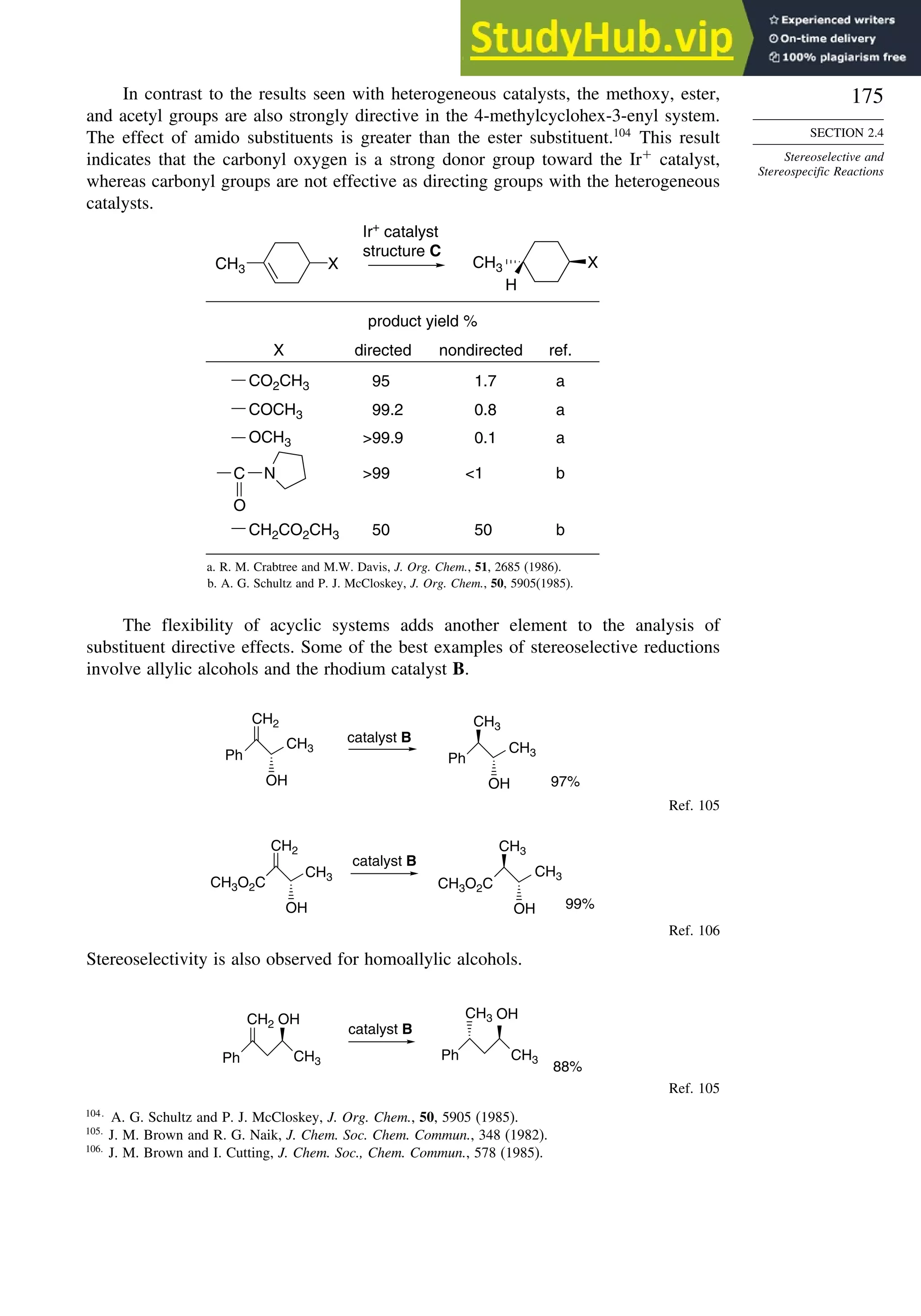 175
SECTION 2.4
Stereoselective and
Stereospecific Reactions
In contrast to the results seen with heterogeneous catalysts, the methoxy, ester,
and acetyl groups are also strongly directive in the 4-methylcyclohex-3-enyl system.
The effect of amido substituents is greater than the ester substituent.104
This result
indicates that the carbonyl oxygen is a strong donor group toward the Ir+
catalyst,
whereas carbonyl groups are not effective as directing groups with the heterogeneous
catalysts.
CH3 X CH3 X
H
Ir+ catalyst
structure C
product yield %
95
99.2
99.9
99
50
1.7
0.8
0.1
1
50
X directed nondirected ref.
a
a
a
b
b
CO2CH3
COCH3
OCH3
CH2CO2CH3
N
C
O
a. R. M. Crabtree and M.W. Davis, J. Org. Chem., 51, 2685 (1986).
b. A. G. Schultz and P. J. McCloskey, J. Org. Chem., 50, 5905(1985).
The flexibility of acyclic systems adds another element to the analysis of
substituent directive effects. Some of the best examples of stereoselective reductions
involve allylic alcohols and the rhodium catalyst B.
CH2
CH3
OH
Ph
CH3
CH3
Ph
catalyst B
97%
OH
Ref. 105
CH2
CH3
CH3O2C
CH3
OH
CH3O2C
catalyst B
99%
CH3
OH
Ref. 106
Stereoselectivity is also observed for homoallylic alcohols.
CH3
OH
CH2
Ph Ph
catalyst B
88%
OH
CH3
CH3
Ref. 105
104
A. G. Schultz and P. J. McCloskey, J. Org. Chem., 50, 5905 (1985).
105
J. M. Brown and R. G. Naik, J. Chem. Soc. Chem. Commun., 348 (1982).
106
J. M. Brown and I. Cutting, J. Chem. Soc., Chem. Commun., 578 (1985).
 