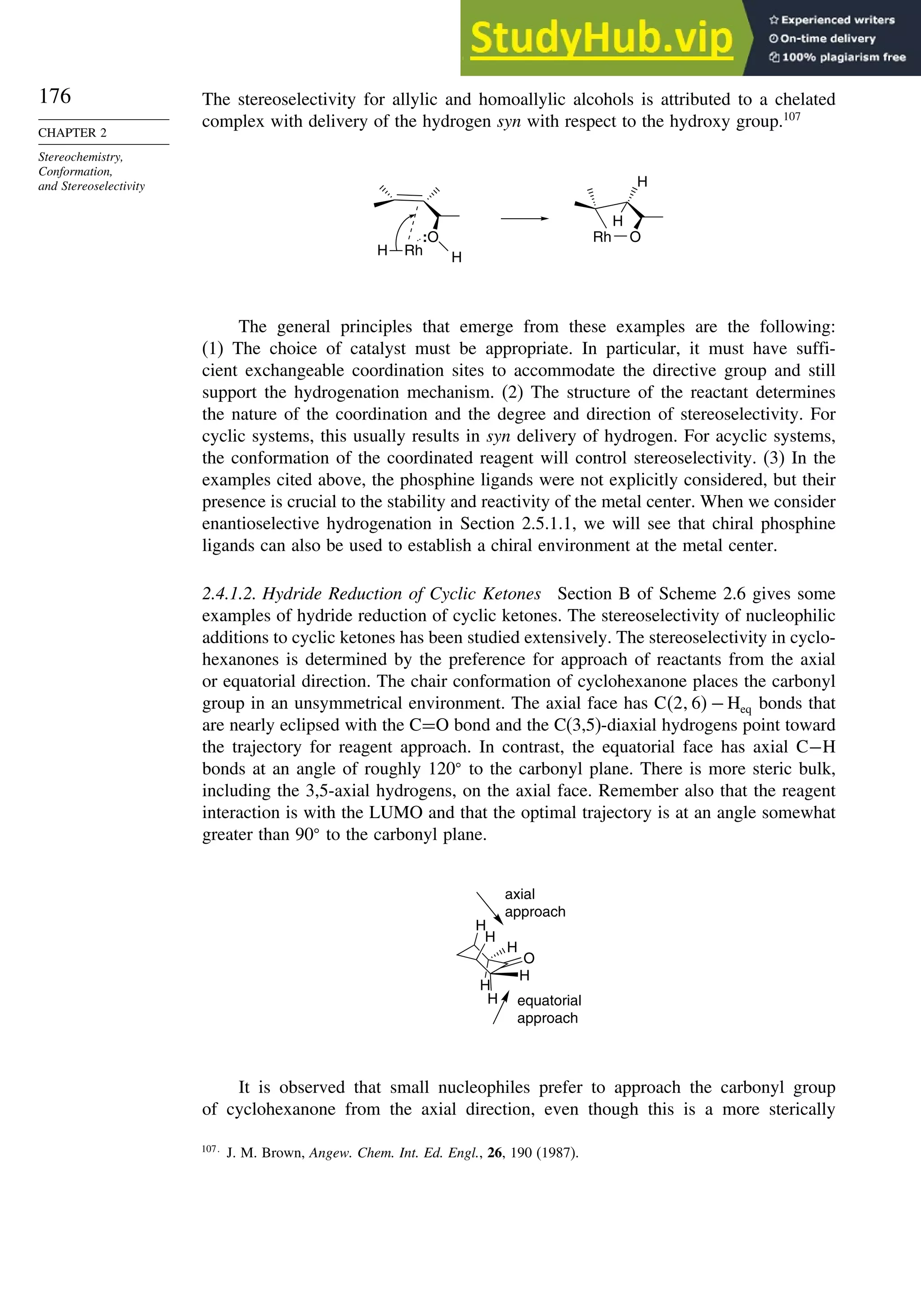 176
CHAPTER 2
Stereochemistry,
Conformation,
and Stereoselectivity
The stereoselectivity for allylic and homoallylic alcohols is attributed to a chelated
complex with delivery of the hydrogen syn with respect to the hydroxy group.107
:O
H
Rh
H
H
H
O
Rh
The general principles that emerge from these examples are the following:
(1) The choice of catalyst must be appropriate. In particular, it must have suffi-
cient exchangeable coordination sites to accommodate the directive group and still
support the hydrogenation mechanism. (2) The structure of the reactant determines
the nature of the coordination and the degree and direction of stereoselectivity. For
cyclic systems, this usually results in syn delivery of hydrogen. For acyclic systems,
the conformation of the coordinated reagent will control stereoselectivity. (3) In the
examples cited above, the phosphine ligands were not explicitly considered, but their
presence is crucial to the stability and reactivity of the metal center. When we consider
enantioselective hydrogenation in Section 2.5.1.1, we will see that chiral phosphine
ligands can also be used to establish a chiral environment at the metal center.
2.4.1.2. Hydride Reduction of Cyclic Ketones Section B of Scheme 2.6 gives some
examples of hydride reduction of cyclic ketones. The stereoselectivity of nucleophilic
additions to cyclic ketones has been studied extensively. The stereoselectivity in cyclo-
hexanones is determined by the preference for approach of reactants from the axial
or equatorial direction. The chair conformation of cyclohexanone places the carbonyl
group in an unsymmetrical environment. The axial face has C2 6−Heq bonds that
are nearly eclipsed with the C=O bond and the C(3,5)-diaxial hydrogens point toward
the trajectory for reagent approach. In contrast, the equatorial face has axial C−H
bonds at an angle of roughly 120
to the carbonyl plane. There is more steric bulk,
including the 3,5-axial hydrogens, on the axial face. Remember also that the reagent
interaction is with the LUMO and that the optimal trajectory is at an angle somewhat
greater than 90
to the carbonyl plane.
H
O
H
H
H
H
H
axial
approach
equatorial
approach
It is observed that small nucleophiles prefer to approach the carbonyl group
of cyclohexanone from the axial direction, even though this is a more sterically
107
J. M. Brown, Angew. Chem. Int. Ed. Engl., 26, 190 (1987).
 