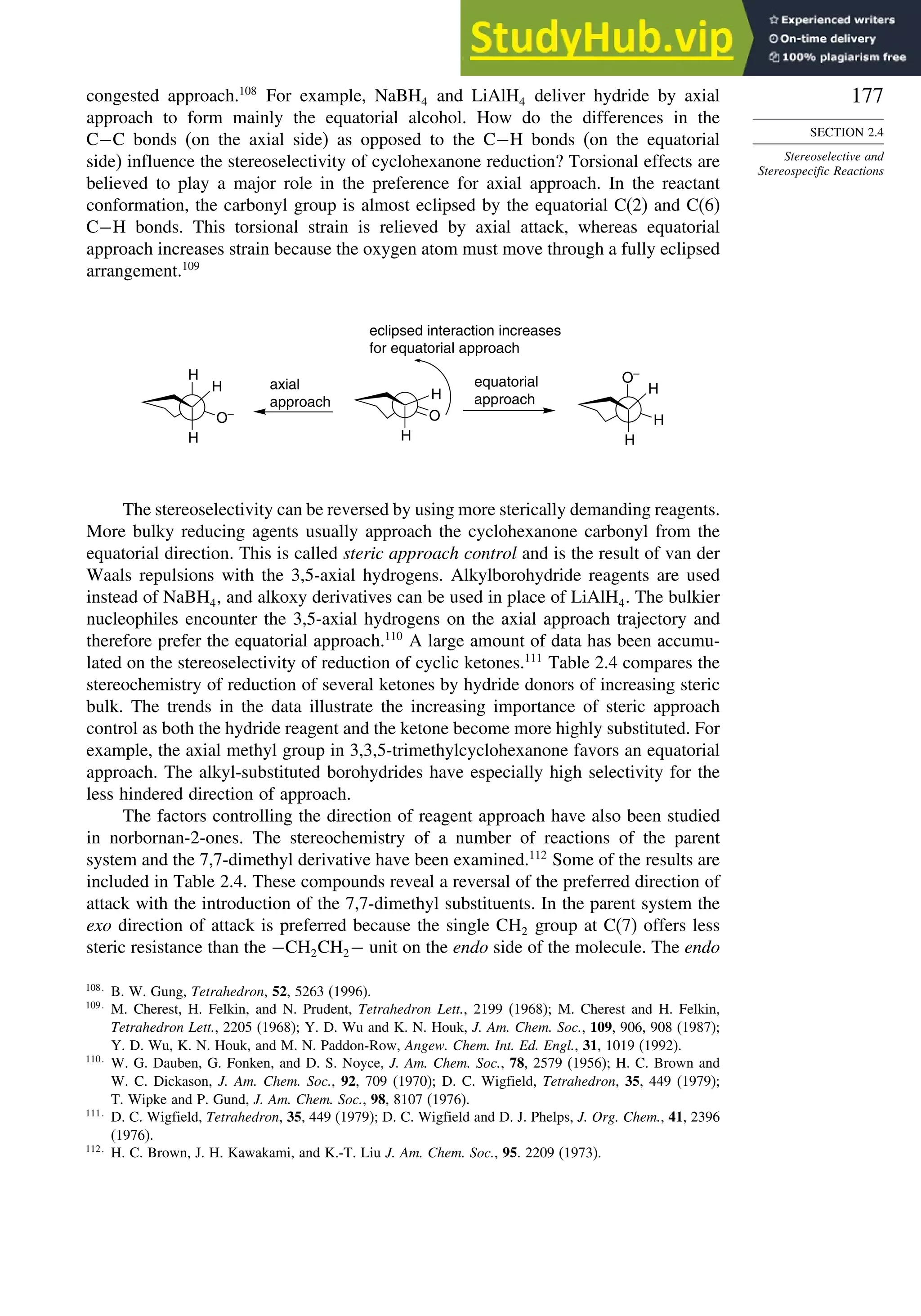 177
SECTION 2.4
Stereoselective and
Stereospecific Reactions
congested approach.108
For example, NaBH4 and LiAlH4 deliver hydride by axial
approach to form mainly the equatorial alcohol. How do the differences in the
C−C bonds (on the axial side) as opposed to the C−H bonds (on the equatorial
side) influence the stereoselectivity of cyclohexanone reduction? Torsional effects are
believed to play a major role in the preference for axial approach. In the reactant
conformation, the carbonyl group is almost eclipsed by the equatorial C(2) and C(6)
C−H bonds. This torsional strain is relieved by axial attack, whereas equatorial
approach increases strain because the oxygen atom must move through a fully eclipsed
arrangement.109
O
H
H
H
H
H
O–
H
H
H equatorial
approach
axial
approach
eclipsed interaction increases
for equatorial approach
O–
The stereoselectivity can be reversed by using more sterically demanding reagents.
More bulky reducing agents usually approach the cyclohexanone carbonyl from the
equatorial direction. This is called steric approach control and is the result of van der
Waals repulsions with the 3,5-axial hydrogens. Alkylborohydride reagents are used
instead of NaBH4, and alkoxy derivatives can be used in place of LiAlH4. The bulkier
nucleophiles encounter the 3,5-axial hydrogens on the axial approach trajectory and
therefore prefer the equatorial approach.110
A large amount of data has been accumu-
lated on the stereoselectivity of reduction of cyclic ketones.111
Table 2.4 compares the
stereochemistry of reduction of several ketones by hydride donors of increasing steric
bulk. The trends in the data illustrate the increasing importance of steric approach
control as both the hydride reagent and the ketone become more highly substituted. For
example, the axial methyl group in 3,3,5-trimethylcyclohexanone favors an equatorial
approach. The alkyl-substituted borohydrides have especially high selectivity for the
less hindered direction of approach.
The factors controlling the direction of reagent approach have also been studied
in norbornan-2-ones. The stereochemistry of a number of reactions of the parent
system and the 7,7-dimethyl derivative have been examined.112
Some of the results are
included in Table 2.4. These compounds reveal a reversal of the preferred direction of
attack with the introduction of the 7,7-dimethyl substituents. In the parent system the
exo direction of attack is preferred because the single CH2 group at C(7) offers less
steric resistance than the −CH2CH2− unit on the endo side of the molecule. The endo
108
B. W. Gung, Tetrahedron, 52, 5263 (1996).
109
M. Cherest, H. Felkin, and N. Prudent, Tetrahedron Lett., 2199 (1968); M. Cherest and H. Felkin,
Tetrahedron Lett., 2205 (1968); Y. D. Wu and K. N. Houk, J. Am. Chem. Soc., 109, 906, 908 (1987);
Y. D. Wu, K. N. Houk, and M. N. Paddon-Row, Angew. Chem. Int. Ed. Engl., 31, 1019 (1992).
110
W. G. Dauben, G. Fonken, and D. S. Noyce, J. Am. Chem. Soc., 78, 2579 (1956); H. C. Brown and
W. C. Dickason, J. Am. Chem. Soc., 92, 709 (1970); D. C. Wigfield, Tetrahedron, 35, 449 (1979);
T. Wipke and P. Gund, J. Am. Chem. Soc., 98, 8107 (1976).
111
D. C. Wigfield, Tetrahedron, 35, 449 (1979); D. C. Wigfield and D. J. Phelps, J. Org. Chem., 41, 2396
(1976).
112
H. C. Brown, J. H. Kawakami, and K.-T. Liu J. Am. Chem. Soc., 95. 2209 (1973).
 