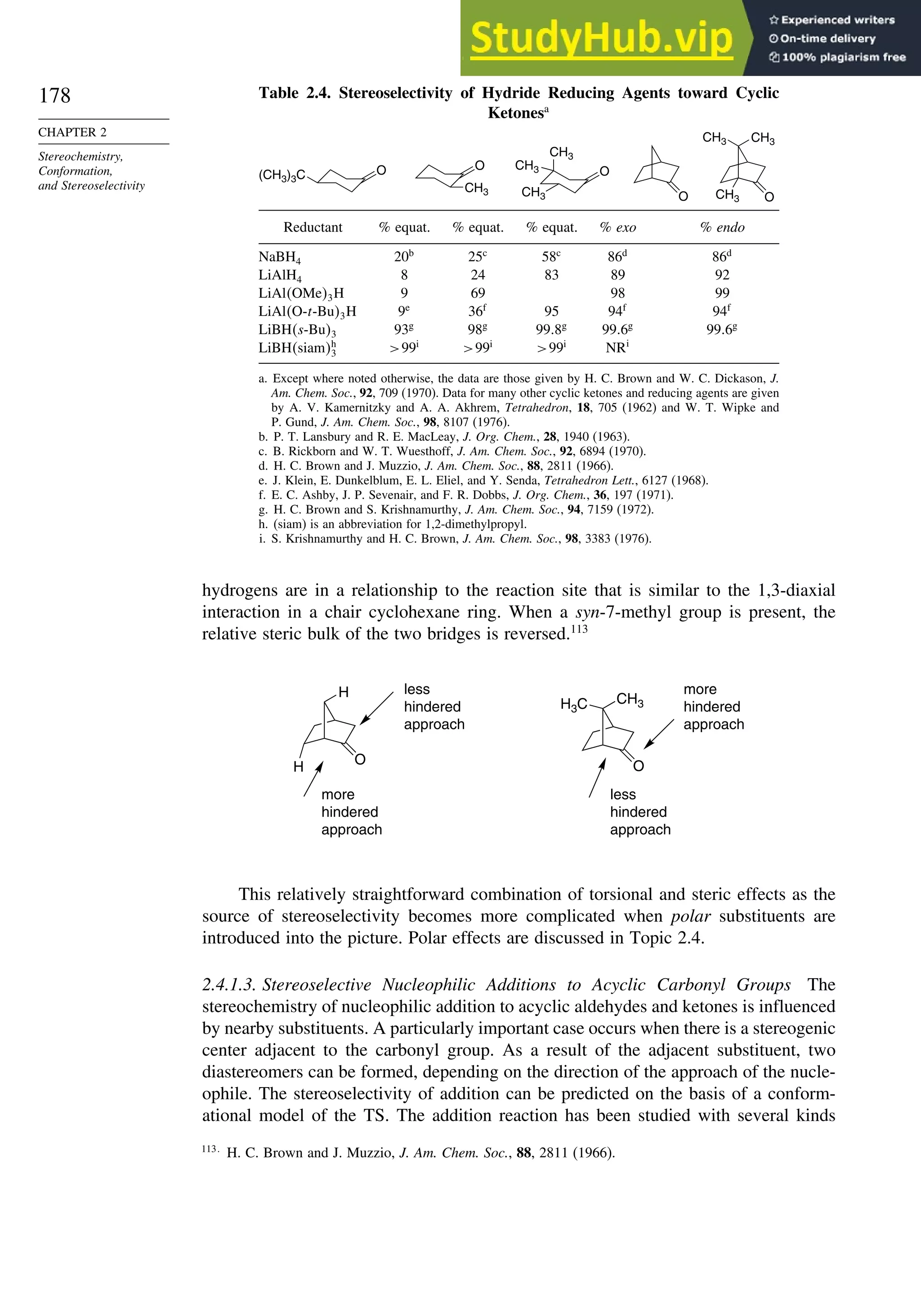 178
CHAPTER 2
Stereochemistry,
Conformation,
and Stereoselectivity
Table 2.4. Stereoselectivity of Hydride Reducing Agents toward Cyclic
Ketonesa
O
(CH3)3C
O
CH3 CH3
O
O
CH3
O
CH3
CH3 CH3
CH3
Reductant % equat. % equat. % equat. % exo % endo
NaBH4 20b
25c
58c
86d
86d
LiAlH4 8 24 83 89 92
LiAlOMe3H 9 69 98 99
LiAlO-t-Bu3H 9e
36f
95 94f
94f
LiBHs-Bu3 93g
98g
99 8g
99 6g
99 6g
LiBHsiamh
3 99i
99i
99i
NRi
a. Except where noted otherwise, the data are those given by H. C. Brown and W. C. Dickason, J.
Am. Chem. Soc., 92, 709 (1970). Data for many other cyclic ketones and reducing agents are given
by A. V. Kamernitzky and A. A. Akhrem, Tetrahedron, 18, 705 (1962) and W. T. Wipke and
P. Gund, J. Am. Chem. Soc., 98, 8107 (1976).
b. P. T. Lansbury and R. E. MacLeay, J. Org. Chem., 28, 1940 (1963).
c. B. Rickborn and W. T. Wuesthoff, J. Am. Chem. Soc., 92, 6894 (1970).
d. H. C. Brown and J. Muzzio, J. Am. Chem. Soc., 88, 2811 (1966).
e. J. Klein, E. Dunkelblum, E. L. Eliel, and Y. Senda, Tetrahedron Lett., 6127 (1968).
f. E. C. Ashby, J. P. Sevenair, and F. R. Dobbs, J. Org. Chem., 36, 197 (1971).
g. H. C. Brown and S. Krishnamurthy, J. Am. Chem. Soc., 94, 7159 (1972).
h. (siam) is an abbreviation for 1,2-dimethylpropyl.
i. S. Krishnamurthy and H. C. Brown, J. Am. Chem. Soc., 98, 3383 (1976).
hydrogens are in a relationship to the reaction site that is similar to the 1,3-diaxial
interaction in a chair cyclohexane ring. When a syn-7-methyl group is present, the
relative steric bulk of the two bridges is reversed.113
O
H
H O
CH3
H3C
less
hindered
approach
more
hindered
approach
less
hindered
approach
more
hindered
approach
This relatively straightforward combination of torsional and steric effects as the
source of stereoselectivity becomes more complicated when polar substituents are
introduced into the picture. Polar effects are discussed in Topic 2.4.
2.4.1.3. Stereoselective Nucleophilic Additions to Acyclic Carbonyl Groups The
stereochemistry of nucleophilic addition to acyclic aldehydes and ketones is influenced
by nearby substituents. A particularly important case occurs when there is a stereogenic
center adjacent to the carbonyl group. As a result of the adjacent substituent, two
diastereomers can be formed, depending on the direction of the approach of the nucle-
ophile. The stereoselectivity of addition can be predicted on the basis of a conform-
ational model of the TS. The addition reaction has been studied with several kinds
113
H. C. Brown and J. Muzzio, J. Am. Chem. Soc., 88, 2811 (1966).
 