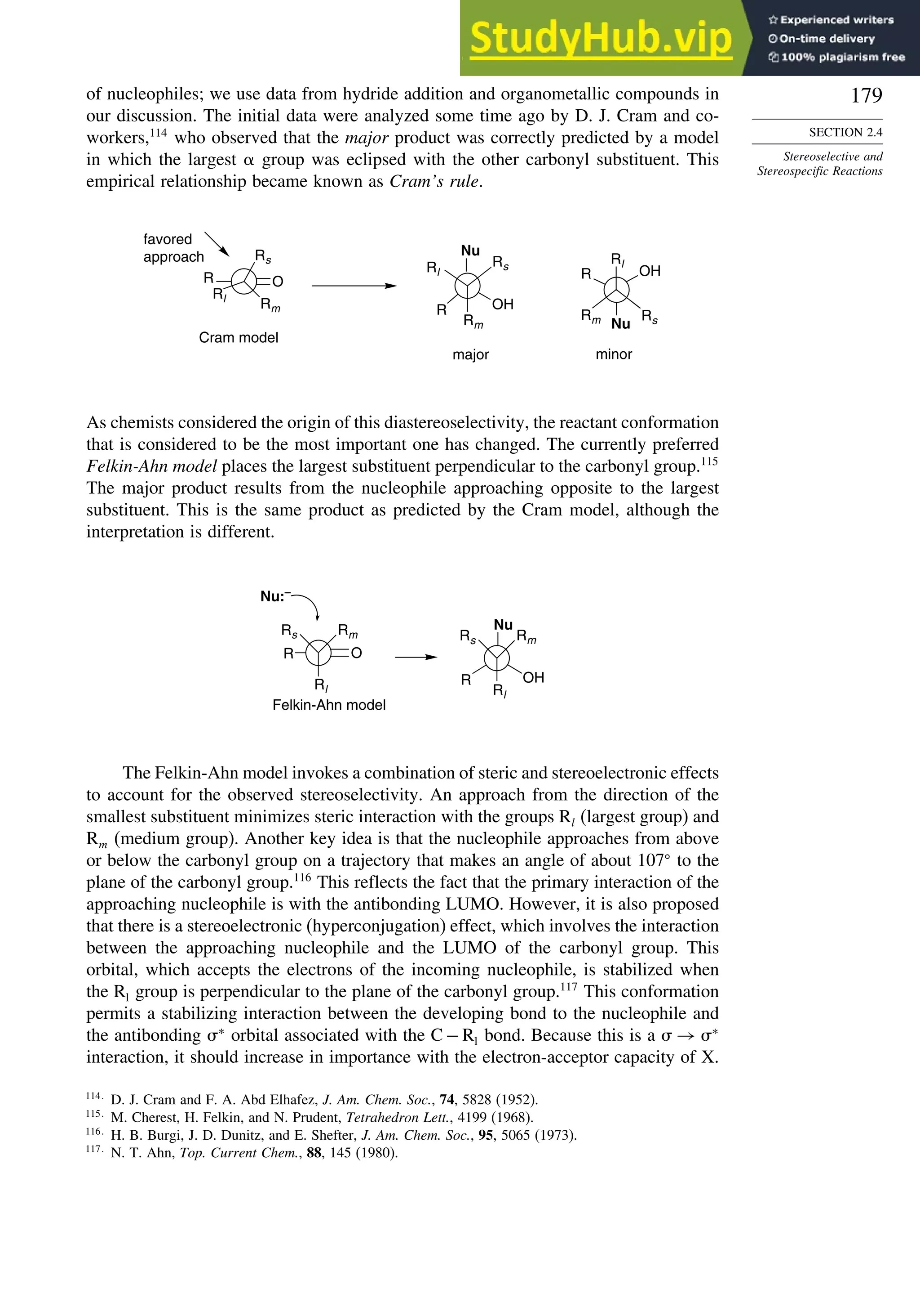 179
SECTION 2.4
Stereoselective and
Stereospecific Reactions
of nucleophiles; we use data from hydride addition and organometallic compounds in
our discussion. The initial data were analyzed some time ago by D. J. Cram and co-
workers,114
who observed that the major product was correctly predicted by a model
in which the largest  group was eclipsed with the other carbonyl substituent. This
empirical relationship became known as Cram’s rule.
O
R
Rl
Rs
Rm R
Nu
OH
favored
approach
major
Cram model
Rl
Rs
Rm
R
Nu
OH
minor
Rl
Rm Rs
As chemists considered the origin of this diastereoselectivity, the reactant conformation
that is considered to be the most important one has changed. The currently preferred
Felkin-Ahn model places the largest substituent perpendicular to the carbonyl group.115
The major product results from the nucleophile approaching opposite to the largest
substituent. This is the same product as predicted by the Cram model, although the
interpretation is different.
R
Rl
Rm
Rs
R OH
Rl
Rm
Rs
Nu
Nu:–
Felkin-Ahn model
O
The Felkin-Ahn model invokes a combination of steric and stereoelectronic effects
to account for the observed stereoselectivity. An approach from the direction of the
smallest substituent minimizes steric interaction with the groups Rl (largest group) and
Rm (medium group). Another key idea is that the nucleophile approaches from above
or below the carbonyl group on a trajectory that makes an angle of about 107
to the
plane of the carbonyl group.116
This reflects the fact that the primary interaction of the
approaching nucleophile is with the antibonding LUMO. However, it is also proposed
that there is a stereoelectronic (hyperconjugation) effect, which involves the interaction
between the approaching nucleophile and the LUMO of the carbonyl group. This
orbital, which accepts the electrons of the incoming nucleophile, is stabilized when
the Rl group is perpendicular to the plane of the carbonyl group.117
This conformation
permits a stabilizing interaction between the developing bond to the nucleophile and
the antibonding ∗
orbital associated with the C−Rl bond. Because this is a  → ∗
interaction, it should increase in importance with the electron-acceptor capacity of X.
114
D. J. Cram and F. A. Abd Elhafez, J. Am. Chem. Soc., 74, 5828 (1952).
115
M. Cherest, H. Felkin, and N. Prudent, Tetrahedron Lett., 4199 (1968).
116
H. B. Burgi, J. D. Dunitz, and E. Shefter, J. Am. Chem. Soc., 95, 5065 (1973).
117
N. T. Ahn, Top. Current Chem., 88, 145 (1980).
 