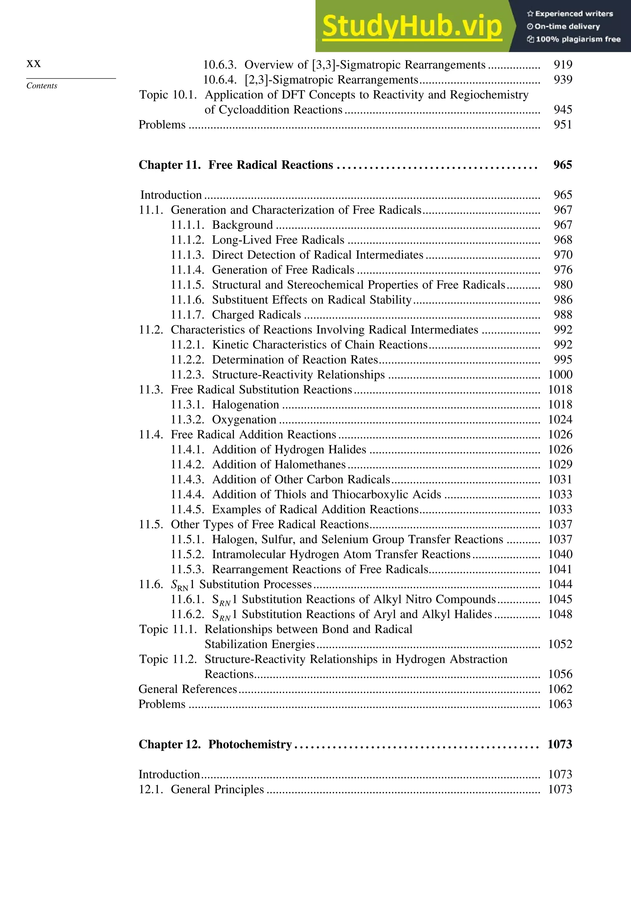 xx
Contents
10.6.3. Overview of [3,3]-Sigmatropic Rearrangements ................. 919
10.6.4. [2,3]-Sigmatropic Rearrangements....................................... 939
Topic 10.1. Application of DFT Concepts to Reactivity and Regiochemistry
of Cycloaddition Reactions............................................................... 945
Problems ................................................................................................................. 951
Chapter 11. Free Radical Reactions . . . . . . . . . . . . . . . . . . . . . . . . . . . . . . . . . . . . . 965
Introduction ............................................................................................................ 965
11.1. Generation and Characterization of Free Radicals...................................... 967
11.1.1. Background ..................................................................................... 967
11.1.2. Long-Lived Free Radicals .............................................................. 968
11.1.3. Direct Detection of Radical Intermediates..................................... 970
11.1.4. Generation of Free Radicals ........................................................... 976
11.1.5. Structural and Stereochemical Properties of Free Radicals........... 980
11.1.6. Substituent Effects on Radical Stability......................................... 986
11.1.7. Charged Radicals ............................................................................ 988
11.2. Characteristics of Reactions Involving Radical Intermediates ................... 992
11.2.1. Kinetic Characteristics of Chain Reactions.................................... 992
11.2.2. Determination of Reaction Rates.................................................... 995
11.2.3. Structure-Reactivity Relationships ................................................. 1000
11.3. Free Radical Substitution Reactions............................................................ 1018
11.3.1. Halogenation ................................................................................... 1018
11.3.2. Oxygenation .................................................................................... 1024
11.4. Free Radical Addition Reactions................................................................. 1026
11.4.1. Addition of Hydrogen Halides ....................................................... 1026
11.4.2. Addition of Halomethanes.............................................................. 1029
11.4.3. Addition of Other Carbon Radicals................................................ 1031
11.4.4. Addition of Thiols and Thiocarboxylic Acids ............................... 1033
11.4.5. Examples of Radical Addition Reactions....................................... 1033
11.5. Other Types of Free Radical Reactions....................................................... 1037
11.5.1. Halogen, Sulfur, and Selenium Group Transfer Reactions ........... 1037
11.5.2. Intramolecular Hydrogen Atom Transfer Reactions...................... 1040
11.5.3. Rearrangement Reactions of Free Radicals.................................... 1041
11.6. SRN1 Substitution Processes......................................................................... 1044
11.6.1. SRN 1 Substitution Reactions of Alkyl Nitro Compounds.............. 1045
11.6.2. SRN 1 Substitution Reactions of Aryl and Alkyl Halides............... 1048
Topic 11.1. Relationships between Bond and Radical
Stabilization Energies........................................................................ 1052
Topic 11.2. Structure-Reactivity Relationships in Hydrogen Abstraction
Reactions............................................................................................ 1056
General References................................................................................................. 1062
Problems ................................................................................................................. 1063
Chapter 12. Photochemistry . . . . . . . . . . . . . . . . . . . . . . . . . . . . . . . . . . . . . . . . . . . . . 1073
Introduction............................................................................................................. 1073
12.1. General Principles ........................................................................................ 1073
 