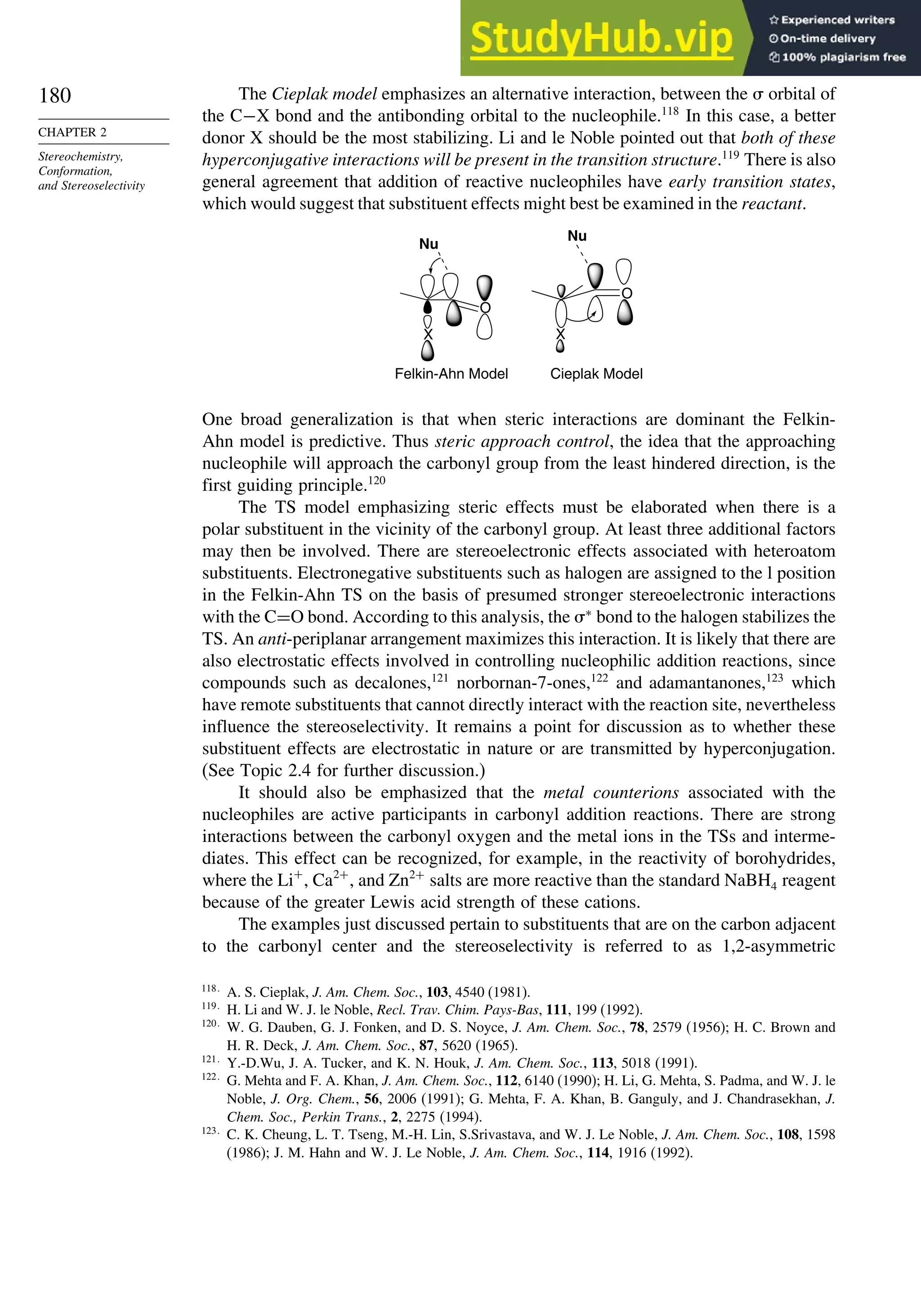 180
CHAPTER 2
Stereochemistry,
Conformation,
and Stereoselectivity
The Cieplak model emphasizes an alternative interaction, between the  orbital of
the C−X bond and the antibonding orbital to the nucleophile.118
In this case, a better
donor X should be the most stabilizing. Li and le Noble pointed out that both of these
hyperconjugative interactions will be present in the transition structure.119
There is also
general agreement that addition of reactive nucleophiles have early transition states,
which would suggest that substituent effects might best be examined in the reactant.
O
X
O
Nu
Nu
Cieplak Model
Felkin-Ahn Model
X
One broad generalization is that when steric interactions are dominant the Felkin-
Ahn model is predictive. Thus steric approach control, the idea that the approaching
nucleophile will approach the carbonyl group from the least hindered direction, is the
first guiding principle.120
The TS model emphasizing steric effects must be elaborated when there is a
polar substituent in the vicinity of the carbonyl group. At least three additional factors
may then be involved. There are stereoelectronic effects associated with heteroatom
substituents. Electronegative substituents such as halogen are assigned to the l position
in the Felkin-Ahn TS on the basis of presumed stronger stereoelectronic interactions
with the C=O bond. According to this analysis, the ∗
bond to the halogen stabilizes the
TS. An anti-periplanar arrangement maximizes this interaction. It is likely that there are
also electrostatic effects involved in controlling nucleophilic addition reactions, since
compounds such as decalones,121
norbornan-7-ones,122
and adamantanones,123
which
have remote substituents that cannot directly interact with the reaction site, nevertheless
influence the stereoselectivity. It remains a point for discussion as to whether these
substituent effects are electrostatic in nature or are transmitted by hyperconjugation.
(See Topic 2.4 for further discussion.)
It should also be emphasized that the metal counterions associated with the
nucleophiles are active participants in carbonyl addition reactions. There are strong
interactions between the carbonyl oxygen and the metal ions in the TSs and interme-
diates. This effect can be recognized, for example, in the reactivity of borohydrides,
where the Li+
, Ca2+
, and Zn2+
salts are more reactive than the standard NaBH4 reagent
because of the greater Lewis acid strength of these cations.
The examples just discussed pertain to substituents that are on the carbon adjacent
to the carbonyl center and the stereoselectivity is referred to as 1,2-asymmetric
118
A. S. Cieplak, J. Am. Chem. Soc., 103, 4540 (1981).
119
H. Li and W. J. le Noble, Recl. Trav. Chim. Pays-Bas, 111, 199 (1992).
120
W. G. Dauben, G. J. Fonken, and D. S. Noyce, J. Am. Chem. Soc., 78, 2579 (1956); H. C. Brown and
H. R. Deck, J. Am. Chem. Soc., 87, 5620 (1965).
121
Y.-D.Wu, J. A. Tucker, and K. N. Houk, J. Am. Chem. Soc., 113, 5018 (1991).
122
G. Mehta and F. A. Khan, J. Am. Chem. Soc., 112, 6140 (1990); H. Li, G. Mehta, S. Padma, and W. J. le
Noble, J. Org. Chem., 56, 2006 (1991); G. Mehta, F. A. Khan, B. Ganguly, and J. Chandrasekhan, J.
Chem. Soc., Perkin Trans., 2, 2275 (1994).
123
C. K. Cheung, L. T. Tseng, M.-H. Lin, S.Srivastava, and W. J. Le Noble, J. Am. Chem. Soc., 108, 1598
(1986); J. M. Hahn and W. J. Le Noble, J. Am. Chem. Soc., 114, 1916 (1992).
 