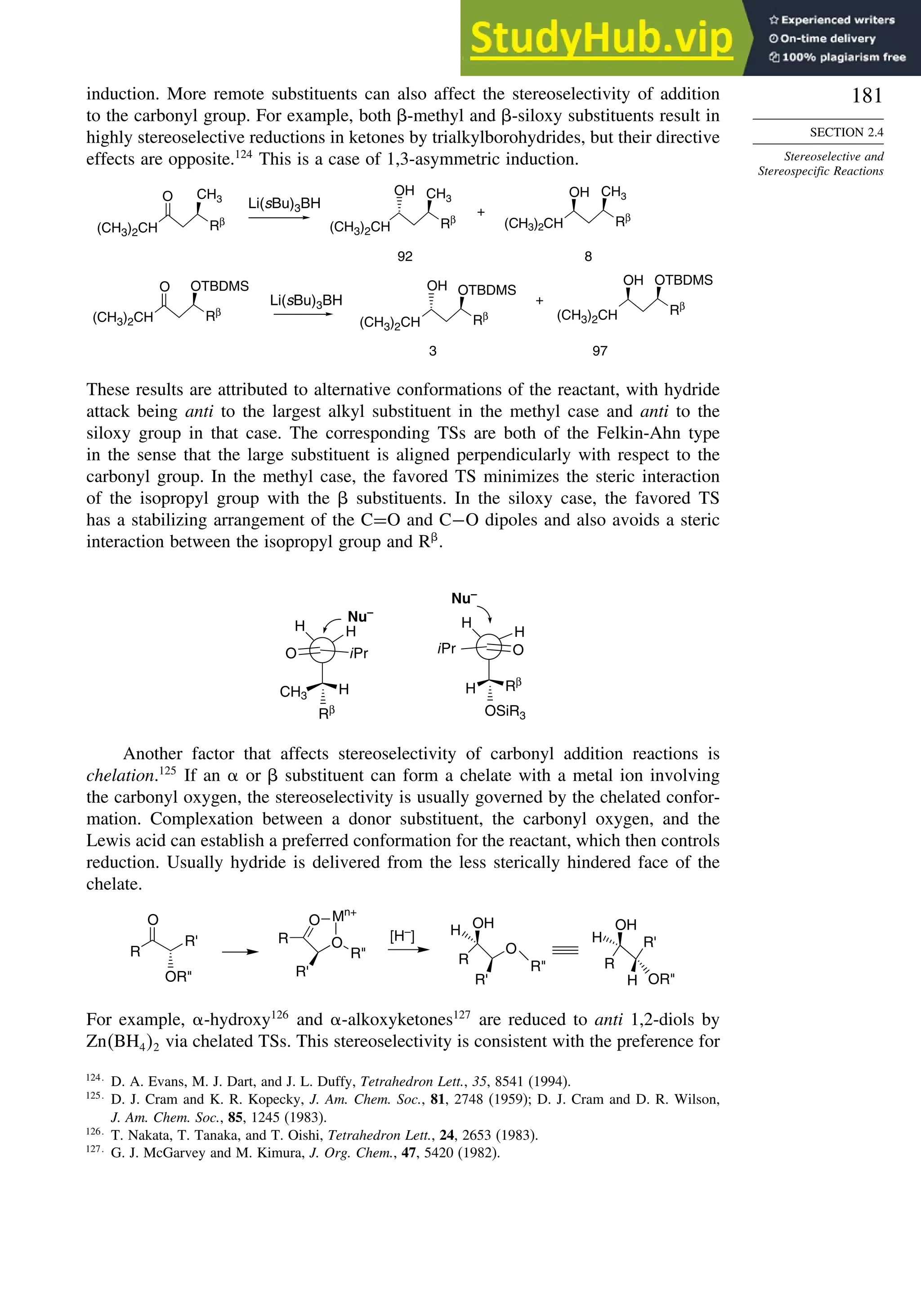 181
SECTION 2.4
Stereoselective and
Stereospecific Reactions
induction. More remote substituents can also affect the stereoselectivity of addition
to the carbonyl group. For example, both -methyl and -siloxy substituents result in
highly stereoselective reductions in ketones by trialkylborohydrides, but their directive
effects are opposite.124
This is a case of 1,3-asymmetric induction.
(CH3)2CH
O
Rβ
OH
Rβ
CH3
(CH3)2CH
OH
Rβ
O
Rβ
OTBDMS OH
Rβ
OTBDMS
OH
Rβ
OTBDMS
Li(sBu)3BH
92 8
+
+
3 97
Li(sBu)3BH
(CH3)2CH (CH3)2CH
(CH3)2CH
CH3
CH3
(CH3)2CH
These results are attributed to alternative conformations of the reactant, with hydride
attack being anti to the largest alkyl substituent in the methyl case and anti to the
siloxy group in that case. The corresponding TSs are both of the Felkin-Ahn type
in the sense that the large substituent is aligned perpendicularly with respect to the
carbonyl group. In the methyl case, the favored TS minimizes the steric interaction
of the isopropyl group with the  substituents. In the siloxy case, the favored TS
has a stabilizing arrangement of the C=O and C−O dipoles and also avoids a steric
interaction between the isopropyl group and R
.
O iPr
CH3 H
Rβ
H H
O
H Rβ
OSiR3
H
H
Nu–
iPr
Nu–
Another factor that affects stereoselectivity of carbonyl addition reactions is
chelation.125
If an  or  substituent can form a chelate with a metal ion involving
the carbonyl oxygen, the stereoselectivity is usually governed by the chelated confor-
mation. Complexation between a donor substituent, the carbonyl oxygen, and the
Lewis acid can establish a preferred conformation for the reactant, which then controls
reduction. Usually hydride is delivered from the less sterically hindered face of the
chelate.
R
R'
O
OR
R
O
O
R
R'
Mn+
[H–]
R
O
R
R'
OH
H
R
R'
OH
H OR
H
For example, -hydroxy126
and -alkoxyketones127
are reduced to anti 1,2-diols by
ZnBH42 via chelated TSs. This stereoselectivity is consistent with the preference for
124
D. A. Evans, M. J. Dart, and J. L. Duffy, Tetrahedron Lett., 35, 8541 (1994).
125
D. J. Cram and K. R. Kopecky, J. Am. Chem. Soc., 81, 2748 (1959); D. J. Cram and D. R. Wilson,
J. Am. Chem. Soc., 85, 1245 (1983).
126
T. Nakata, T. Tanaka, and T. Oishi, Tetrahedron Lett., 24, 2653 (1983).
127
G. J. McGarvey and M. Kimura, J. Org. Chem., 47, 5420 (1982).
 