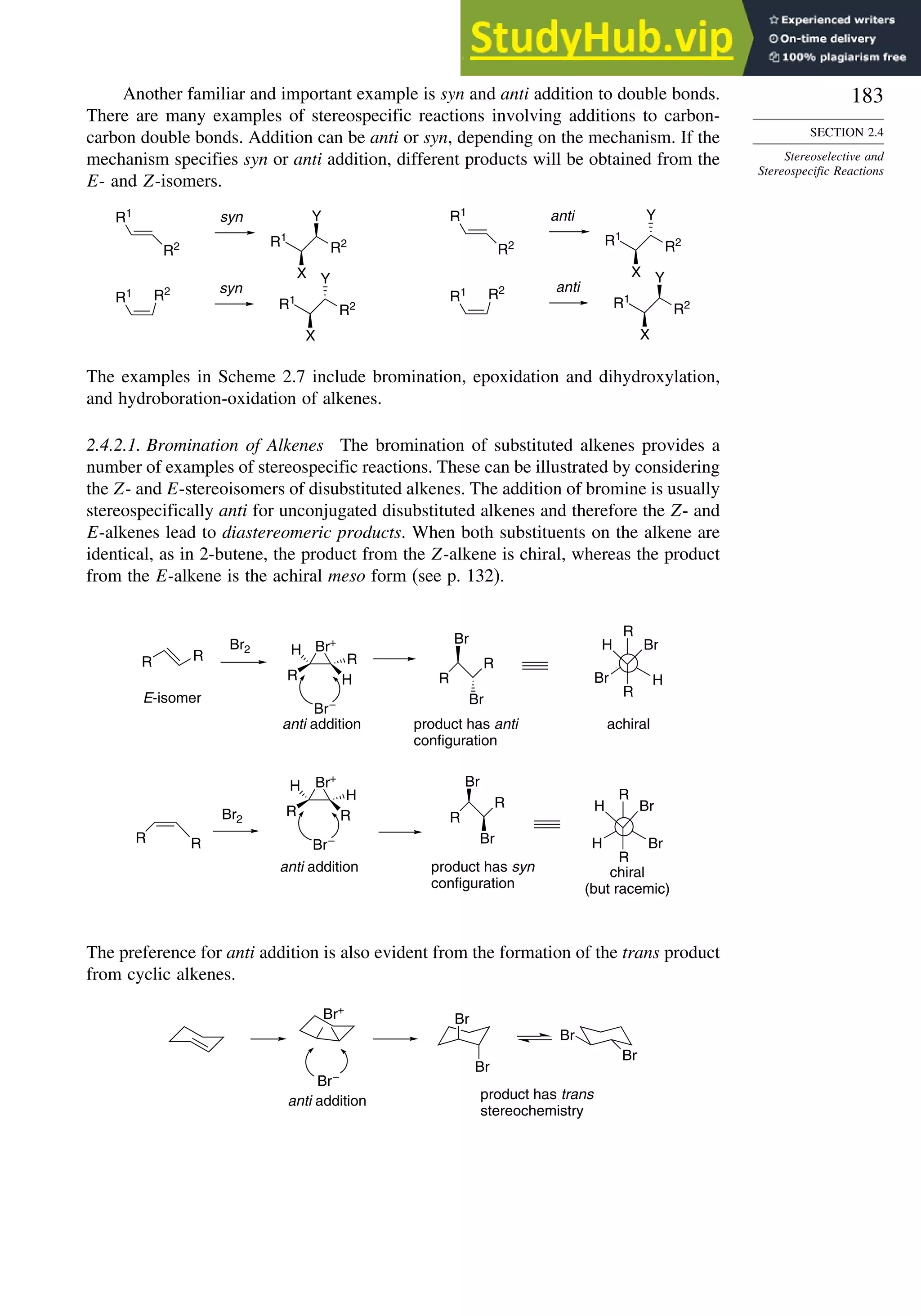 183
SECTION 2.4
Stereoselective and
Stereospecific Reactions
Another familiar and important example is syn and anti addition to double bonds.
There are many examples of stereospecific reactions involving additions to carbon-
carbon double bonds. Addition can be anti or syn, depending on the mechanism. If the
mechanism specifies syn or anti addition, different products will be obtained from the
E- and Z-isomers.
R1
R2 R2
R1
X
Y
R1 R2
R2
R1
X
Y
R1
R2 R2
R1
X
Y
R1 R2
R2
R1
X
Y
syn
syn
anti
anti
The examples in Scheme 2.7 include bromination, epoxidation and dihydroxylation,
and hydroboration-oxidation of alkenes.
2.4.2.1. Bromination of Alkenes The bromination of substituted alkenes provides a
number of examples of stereospecific reactions. These can be illustrated by considering
the Z- and E-stereoisomers of disubstituted alkenes. The addition of bromine is usually
stereospecifically anti for unconjugated disubstituted alkenes and therefore the Z- and
E-alkenes lead to diastereomeric products. When both substituents on the alkene are
identical, as in 2-butene, the product from the Z-alkene is chiral, whereas the product
from the E-alkene is the achiral meso form (see p. 132).
R R
Br2 Br+
R H
R
H
Br–
R
R
Br
Br
R R
Br2
Br+
R R
H
H
Br–
R
R
Br
Br
R
Br
H
R
H
Br
R
Br
H
R
Br
H
anti addition product has anti
configuration
E-isomer
anti addition product has syn
configuration
achiral
chiral
(but racemic)
The preference for anti addition is also evident from the formation of the trans product
from cyclic alkenes.
Br+
Br–
Br
Br
Br
Br
anti addition product has trans
stereochemistry
 