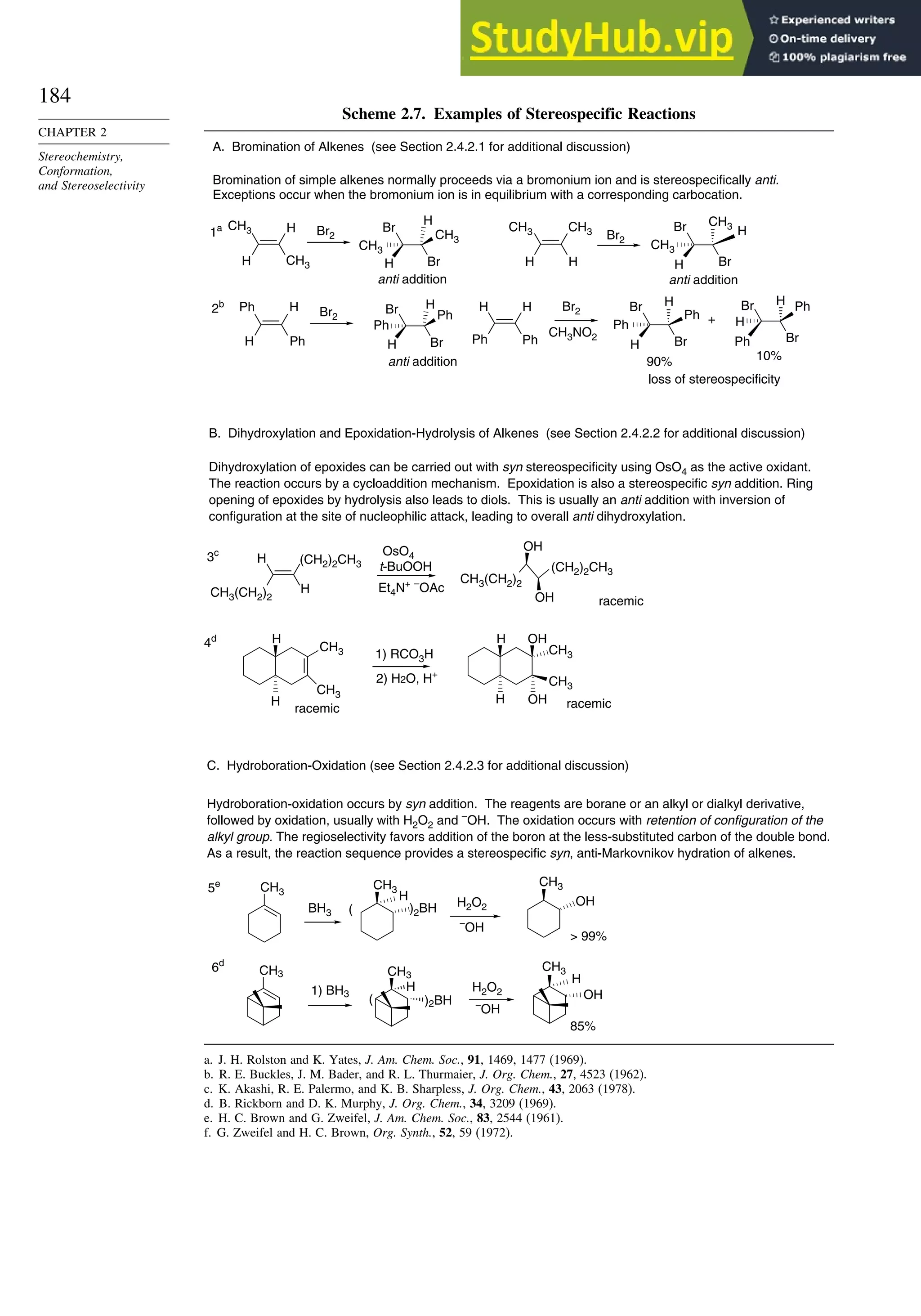 184
CHAPTER 2
Stereochemistry,
Conformation,
and Stereoselectivity
Scheme 2.7. Examples of Stereospecific Reactions
Br2 Br2
Ph H
Ph
H
Br2
Br
Br
Ph
H
Ph
H
H H
Ph
Ph
Br2
CH3NO2
Br
Br
Ph
H
H
Ph
CH3
CH3
H
H
CH3
CH3
H
H
OH
OH
H
H (CH2)2CH3
CH3(CH2)2
OsO4
t-BuOOH
Et4N+ –
OAc
(CH2)2CH3
CH3(CH2)2
OH
OH
CH3 CH3
H
)2BH
H2O2
CH3
BH3
CH3
CH3
CH3
)2BH
H
H2O2
–
OH
–
OH
OH
OH
A. Bromination of Alkenes (see Section 2.4.2.1 for additional discussion)
Bromination of simple alkenes normally proceeds via a bromonium ion and is stereospecifically anti.
Exceptions occur when the bromonium ion is in equilibrium with a corresponding carbocation.
B. Dihydroxylation and Epoxidation-Hydrolysis of Alkenes (see Section 2.4.2.2 for additional discussion)
Dihydroxylation of epoxides can be carried out with syn stereospecificity using OsO4 as the active oxidant.
The reaction occurs by a cycloaddition mechanism. Epoxidation is also a stereospecific syn addition. Ring
opening of epoxides by hydrolysis also leads to diols. This is usually an anti addition with inversion of
configuration at the site of nucleophilic attack, leading to overall anti dihydroxylation.
1a
2b
90%
+
10%
1) RCO3H
2) H2O, H+
3c
4d
racemic
racemic racemic
anti addition
loss of stereospecificity
C. Hydroboration-Oxidation (see Section 2.4.2.3 for additional discussion)
Hydroboration-oxidation occurs by syn addition. The reagents are borane or an alkyl or dialkyl derivative,
followed by oxidation, usually with H2O2 and –
OH. The oxidation occurs with retention of configuration of the
alkyl group. The regioselectivity favors addition of the boron at the less-substituted carbon of the double bond.
As a result, the reaction sequence provides a stereospecific syn, anti-Markovnikov hydration of alkenes.
5e
6d
1) BH3
(
85%
(
 99%
CH3 H
CH3
CH3
H
CH3
CH3
H
H
Br
Br
H
CH3
H
anti addition
H
CH3
CH3
Br
Br
H
H
anti addition
H
Ph
Br
Br
Ph
H
a. J. H. Rolston and K. Yates, J. Am. Chem. Soc., 91, 1469, 1477 (1969).
b. R. E. Buckles, J. M. Bader, and R. L. Thurmaier, J. Org. Chem., 27, 4523 (1962).
c. K. Akashi, R. E. Palermo, and K. B. Sharpless, J. Org. Chem., 43, 2063 (1978).
d. B. Rickborn and D. K. Murphy, J. Org. Chem., 34, 3209 (1969).
e. H. C. Brown and G. Zweifel, J. Am. Chem. Soc., 83, 2544 (1961).
f. G. Zweifel and H. C. Brown, Org. Synth., 52, 59 (1972).
 