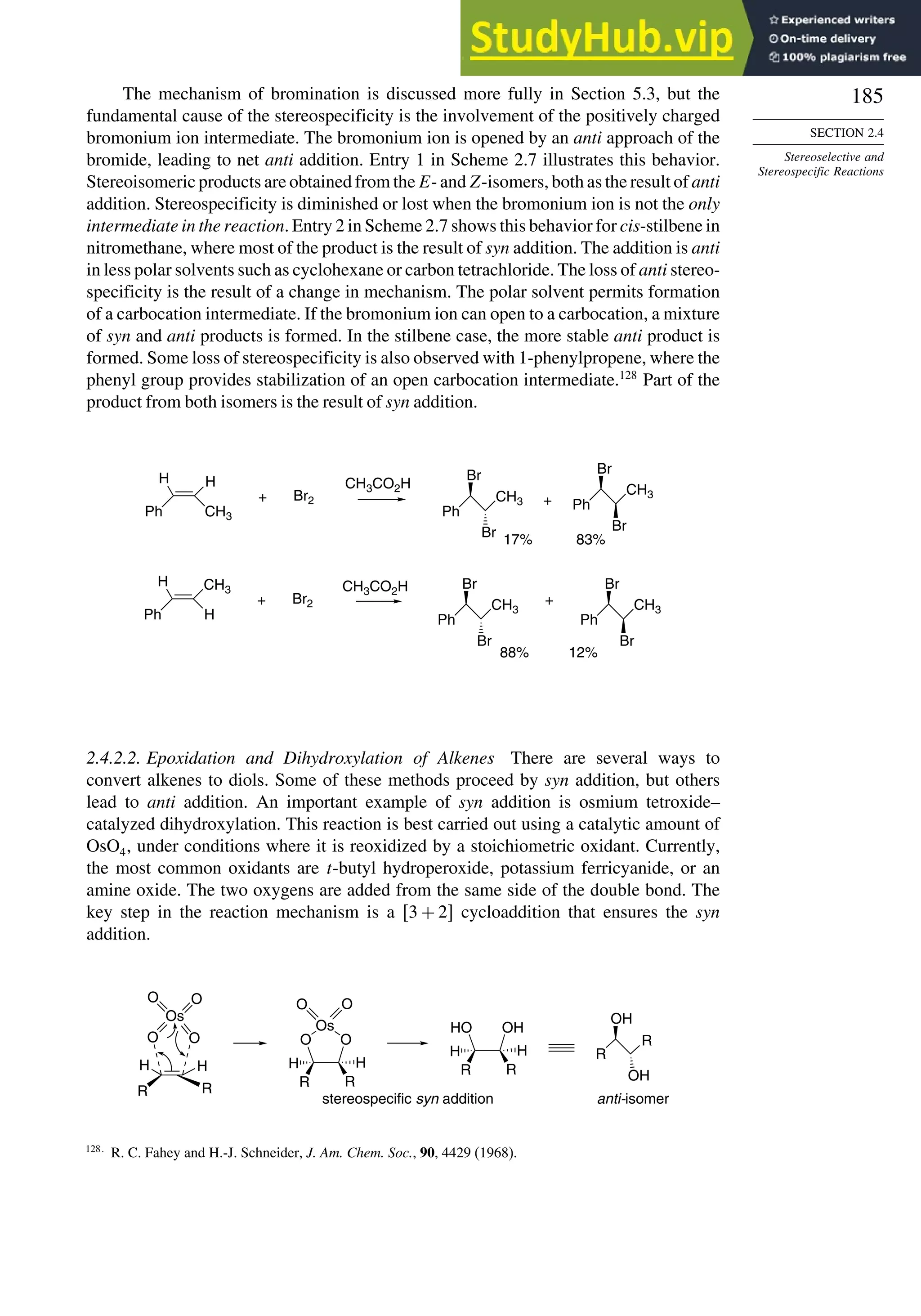 185
SECTION 2.4
Stereoselective and
Stereospecific Reactions
The mechanism of bromination is discussed more fully in Section 5.3, but the
fundamental cause of the stereospecificity is the involvement of the positively charged
bromonium ion intermediate. The bromonium ion is opened by an anti approach of the
bromide, leading to net anti addition. Entry 1 in Scheme 2.7 illustrates this behavior.
Stereoisomeric products are obtained from the E- and Z-isomers, both as the result of anti
addition. Stereospecificity is diminished or lost when the bromonium ion is not the only
intermediate in the reaction. Entry 2 in Scheme 2.7 shows this behavior for cis-stilbene in
nitromethane, where most of the product is the result of syn addition. The addition is anti
in less polar solvents such as cyclohexane or carbon tetrachloride. The loss of anti stereo-
specificity is the result of a change in mechanism. The polar solvent permits formation
of a carbocation intermediate. If the bromonium ion can open to a carbocation, a mixture
of syn and anti products is formed. In the stilbene case, the more stable anti product is
formed. Some loss of stereospecificity is also observed with 1-phenylpropene, where the
phenyl group provides stabilization of an open carbocation intermediate.128
Part of the
product from both isomers is the result of syn addition.
CH3CO2H
CH3CO2H
H H
Ph CH3
Br2
+
H CH3
Ph H
Br2
+
Ph
CH3
Br
Br
+
17%
Ph
CH3
Br
Br
83%
Ph
CH3
Br
Br
Ph
CH3
Br
Br
+
88% 12%
2.4.2.2. Epoxidation and Dihydroxylation of Alkenes There are several ways to
convert alkenes to diols. Some of these methods proceed by syn addition, but others
lead to anti addition. An important example of syn addition is osmium tetroxide–
catalyzed dihydroxylation. This reaction is best carried out using a catalytic amount of
OsO4, under conditions where it is reoxidized by a stoichiometric oxidant. Currently,
the most common oxidants are t-butyl hydroperoxide, potassium ferricyanide, or an
amine oxide. The two oxygens are added from the same side of the double bond. The
key step in the reaction mechanism is a 3 + 2 cycloaddition that ensures the syn
addition.
R
R
OH
OH
stereospecific syn addition anti-isomer
Os
O O
O O
H H
R R
HO OH
H H
R R
Os
O O
O
O
H H
R R
128
R. C. Fahey and H.-J. Schneider, J. Am. Chem. Soc., 90, 4429 (1968).
 