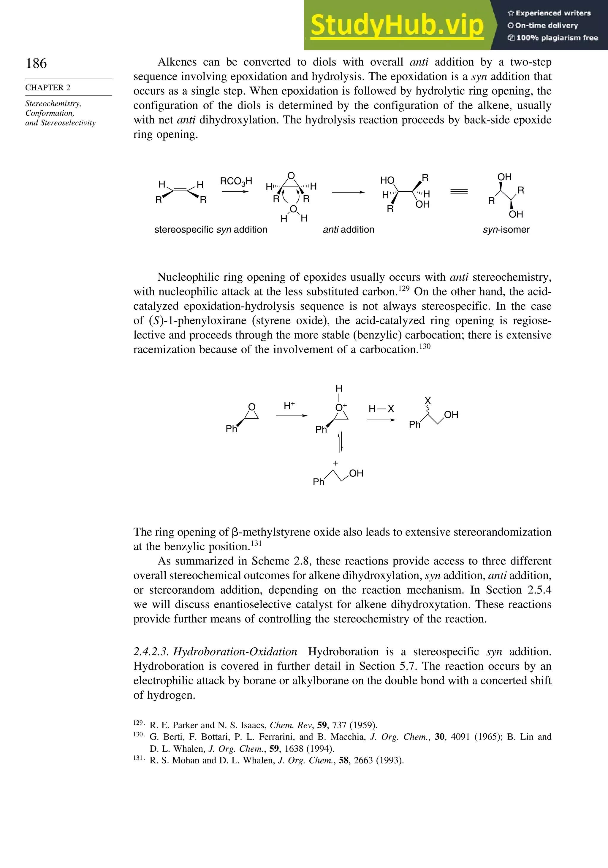 186
CHAPTER 2
Stereochemistry,
Conformation,
and Stereoselectivity
Alkenes can be converted to diols with overall anti addition by a two-step
sequence involving epoxidation and hydrolysis. The epoxidation is a syn addition that
occurs as a single step. When epoxidation is followed by hydrolytic ring opening, the
configuration of the diols is determined by the configuration of the alkene, usually
with net anti dihydroxylation. The hydrolysis reaction proceeds by back-side epoxide
ring opening.
H H
R R
RCO3H
H H
R R
O
H
O
H
stereospecific syn addition anti addition syn-isomer
HO
OH
R
R
H H
R
R
OH
OH
Nucleophilic ring opening of epoxides usually occurs with anti stereochemistry,
with nucleophilic attack at the less substituted carbon.129
On the other hand, the acid-
catalyzed epoxidation-hydrolysis sequence is not always stereospecific. In the case
of (S)-1-phenyloxirane (styrene oxide), the acid-catalyzed ring opening is regiose-
lective and proceeds through the more stable (benzylic) carbocation; there is extensive
racemization because of the involvement of a carbocation.130
O
Ph
H+
Ph
OH
X
O+
Ph
H
Ph
OH
+
H X
The ring opening of -methylstyrene oxide also leads to extensive stereorandomization
at the benzylic position.131
As summarized in Scheme 2.8, these reactions provide access to three different
overall stereochemical outcomes for alkene dihydroxylation, syn addition, anti addition,
or stereorandom addition, depending on the reaction mechanism. In Section 2.5.4
we will discuss enantioselective catalyst for alkene dihydroxytation. These reactions
provide further means of controlling the stereochemistry of the reaction.
2.4.2.3. Hydroboration-Oxidation Hydroboration is a stereospecific syn addition.
Hydroboration is covered in further detail in Section 5.7. The reaction occurs by an
electrophilic attack by borane or alkylborane on the double bond with a concerted shift
of hydrogen.
129
R. E. Parker and N. S. Isaacs, Chem. Rev, 59, 737 (1959).
130
G. Berti, F. Bottari, P. L. Ferrarini, and B. Macchia, J. Org. Chem., 30, 4091 (1965); B. Lin and
D. L. Whalen, J. Org. Chem., 59, 1638 (1994).
131
R. S. Mohan and D. L. Whalen, J. Org. Chem., 58, 2663 (1993).
 