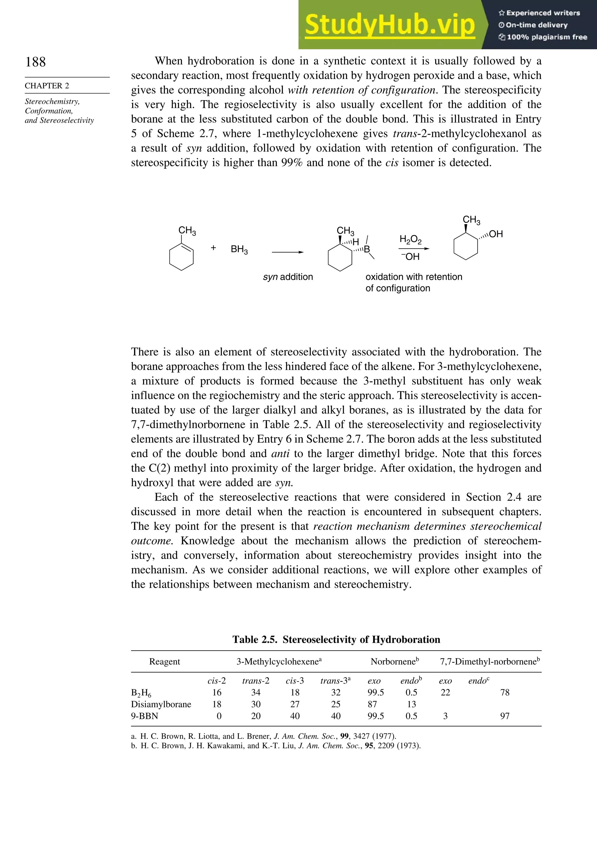 188
CHAPTER 2
Stereochemistry,
Conformation,
and Stereoselectivity
When hydroboration is done in a synthetic context it is usually followed by a
secondary reaction, most frequently oxidation by hydrogen peroxide and a base, which
gives the corresponding alcohol with retention of configuration. The stereospecificity
is very high. The regioselectivity is also usually excellent for the addition of the
borane at the less substituted carbon of the double bond. This is illustrated in Entry
5 of Scheme 2.7, where 1-methylcyclohexene gives trans-2-methylcyclohexanol as
a result of syn addition, followed by oxidation with retention of configuration. The
stereospecificity is higher than 99% and none of the cis isomer is detected.
H2O2
–
OH
CH3
BH3
+
syn addition oxidation with retention
of configuration
CH3
H
B
CH3
OH
There is also an element of stereoselectivity associated with the hydroboration. The
borane approaches from the less hindered face of the alkene. For 3-methylcyclohexene,
a mixture of products is formed because the 3-methyl substituent has only weak
influence on the regiochemistry and the steric approach. This stereoselectivity is accen-
tuated by use of the larger dialkyl and alkyl boranes, as is illustrated by the data for
7,7-dimethylnorbornene in Table 2.5. All of the stereoselectivity and regioselectivity
elements are illustrated by Entry 6 in Scheme 2.7. The boron adds at the less substituted
end of the double bond and anti to the larger dimethyl bridge. Note that this forces
the C(2) methyl into proximity of the larger bridge. After oxidation, the hydrogen and
hydroxyl that were added are syn.
Each of the stereoselective reactions that were considered in Section 2.4 are
discussed in more detail when the reaction is encountered in subsequent chapters.
The key point for the present is that reaction mechanism determines stereochemical
outcome. Knowledge about the mechanism allows the prediction of stereochem-
istry, and conversely, information about stereochemistry provides insight into the
mechanism. As we consider additional reactions, we will explore other examples of
the relationships between mechanism and stereochemistry.
Table 2.5. Stereoselectivity of Hydroboration
Reagent 3-Methylcyclohexenea
Norborneneb
7,7-Dimethyl-norborneneb
cis-2 trans-2 cis-3 trans-3a
exo endob
exo endoc
B2H6 16 34 18 32 99.5 0.5 22 78
Disiamylborane 18 30 27 25 87 13
9-BBN 0 20 40 40 99.5 0.5 3 97
a. H. C. Brown, R. Liotta, and L. Brener, J. Am. Chem. Soc., 99, 3427 (1977).
b. H. C. Brown, J. H. Kawakami, and K.-T. Liu, J. Am. Chem. Soc., 95, 2209 (1973).
 