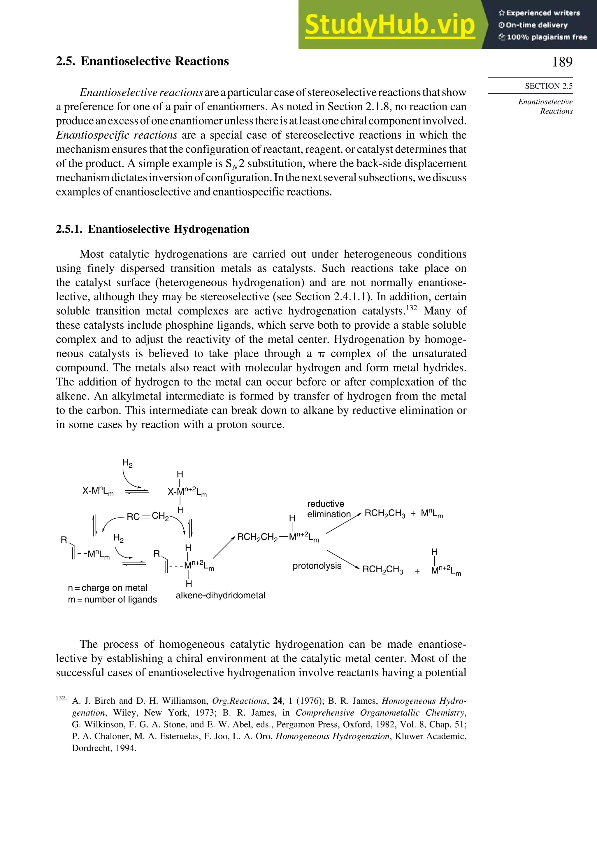 189
SECTION 2.5
Enantioselective
Reactions
2.5. Enantioselective Reactions
Enantioselectivereactionsareaparticularcaseofstereoselectivereactionsthatshow
a preference for one of a pair of enantiomers. As noted in Section 2.1.8, no reaction can
produceanexcessofoneenantiomerunlessthereisatleastonechiralcomponentinvolved.
Enantiospecific reactions are a special case of stereoselective reactions in which the
mechanism ensures that the configuration of reactant, reagent, or catalyst determines that
of the product. A simple example is SN 2 substitution, where the back-side displacement
mechanismdictatesinversionofconfiguration.Inthenextseveralsubsections,wediscuss
examples of enantioselective and enantiospecific reactions.
2.5.1. Enantioselective Hydrogenation
Most catalytic hydrogenations are carried out under heterogeneous conditions
using finely dispersed transition metals as catalysts. Such reactions take place on
the catalyst surface (heterogeneous hydrogenation) and are not normally enantiose-
lective, although they may be stereoselective (see Section 2.4.1.1). In addition, certain
soluble transition metal complexes are active hydrogenation catalysts.132
Many of
these catalysts include phosphine ligands, which serve both to provide a stable soluble
complex and to adjust the reactivity of the metal center. Hydrogenation by homoge-
neous catalysts is believed to take place through a  complex of the unsaturated
compound. The metals also react with molecular hydrogen and form metal hydrides.
The addition of hydrogen to the metal can occur before or after complexation of the
alkene. An alkylmetal intermediate is formed by transfer of hydrogen from the metal
to the carbon. This intermediate can break down to alkane by reductive elimination or
in some cases by reaction with a proton source.
H2
R
Mn
Lm
H
H
H
H
H2
R
Mn+2
Lm
H
H
RCH2CH3 Mn+2
Lm
X-Mn
Lm X-Mn+2
Lm
Mn+2
Lm
alkene-dihydridometal
reductive
elimination
protonolysis
RCH2CH3 + Mn
Lm
+
n = charge on metal
m = number of ligands
RC
RCH2CH2
CH2
The process of homogeneous catalytic hydrogenation can be made enantiose-
lective by establishing a chiral environment at the catalytic metal center. Most of the
successful cases of enantioselective hydrogenation involve reactants having a potential
132
A. J. Birch and D. H. Williamson, Org.Reactions, 24, 1 (1976); B. R. James, Homogeneous Hydro-
genation, Wiley, New York, 1973; B. R. James, in Comprehensive Organometallic Chemistry,
G. Wilkinson, F. G. A. Stone, and E. W. Abel, eds., Pergamon Press, Oxford, 1982, Vol. 8, Chap. 51;
P. A. Chaloner, M. A. Esteruelas, F. Joo, L. A. Oro, Homogeneous Hydrogenation, Kluwer Academic,
Dordrecht, 1994.
 