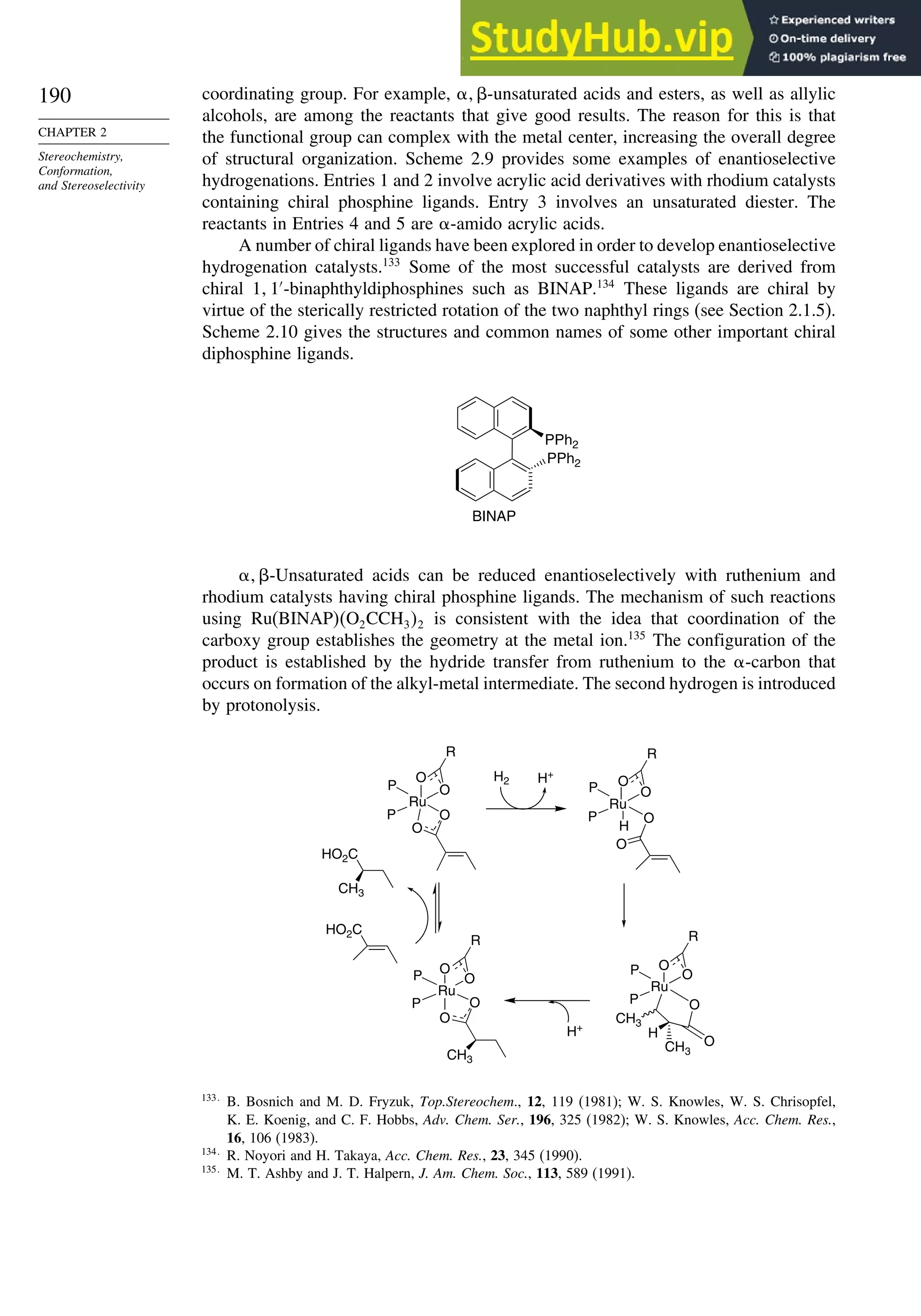 190
CHAPTER 2
Stereochemistry,
Conformation,
and Stereoselectivity
coordinating group. For example,  -unsaturated acids and esters, as well as allylic
alcohols, are among the reactants that give good results. The reason for this is that
the functional group can complex with the metal center, increasing the overall degree
of structural organization. Scheme 2.9 provides some examples of enantioselective
hydrogenations. Entries 1 and 2 involve acrylic acid derivatives with rhodium catalysts
containing chiral phosphine ligands. Entry 3 involves an unsaturated diester. The
reactants in Entries 4 and 5 are -amido acrylic acids.
A number of chiral ligands have been explored in order to develop enantioselective
hydrogenation catalysts.133
Some of the most successful catalysts are derived from
chiral 1 1′
-binaphthyldiphosphines such as BINAP.134
These ligands are chiral by
virtue of the sterically restricted rotation of the two naphthyl rings (see Section 2.1.5).
Scheme 2.10 gives the structures and common names of some other important chiral
diphosphine ligands.
PPh2
PPh2
BINAP
 -Unsaturated acids can be reduced enantioselectively with ruthenium and
rhodium catalysts having chiral phosphine ligands. The mechanism of such reactions
using Ru(BINAP)O2CCH32 is consistent with the idea that coordination of the
carboxy group establishes the geometry at the metal ion.135
The configuration of the
product is established by the hydride transfer from ruthenium to the -carbon that
occurs on formation of the alkyl-metal intermediate. The second hydrogen is introduced
by protonolysis.
H2 H+
Ru
O
O
O
O
R
P
P
Ru
O
O
R
P
P
O
H
Ru
O
O
R
P
P
O
CH3
H
CH3
H+
Ru
O
R
P
P O
O
CH3
HO2C
CH3
HO2C
O
O O
133
B. Bosnich and M. D. Fryzuk, Top.Stereochem., 12, 119 (1981); W. S. Knowles, W. S. Chrisopfel,
K. E. Koenig, and C. F. Hobbs, Adv. Chem. Ser., 196, 325 (1982); W. S. Knowles, Acc. Chem. Res.,
16, 106 (1983).
134
R. Noyori and H. Takaya, Acc. Chem. Res., 23, 345 (1990).
135
M. T. Ashby and J. T. Halpern, J. Am. Chem. Soc., 113, 589 (1991).
 