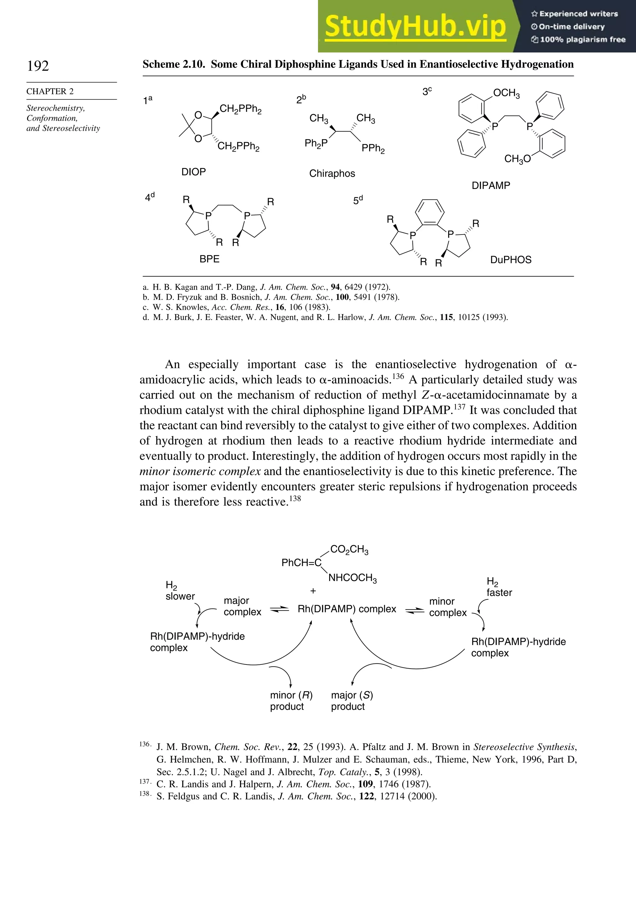 192
CHAPTER 2
Stereochemistry,
Conformation,
and Stereoselectivity
Scheme 2.10. Some Chiral Diphosphine Ligands Used in Enantioselective Hydrogenation
P P
OCH3
CH3O
O
O
CH2PPh2
CH2PPh2
DIOP
Ph2P
CH3 CH3
P P
R
R
R
R
P P
R
R
R
R
3c
1a
Chiraphos
2b
BPE
4d
5d
DuPHOS
DIPAMP
PPh2
a. H. B. Kagan and T.-P. Dang, J. Am. Chem. Soc., 94, 6429 (1972).
b. M. D. Fryzuk and B. Bosnich, J. Am. Chem. Soc., 100, 5491 (1978).
c. W. S. Knowles, Acc. Chem. Res., 16, 106 (1983).
d. M. J. Burk, J. E. Feaster, W. A. Nugent, and R. L. Harlow, J. Am. Chem. Soc., 115, 10125 (1993).
An especially important case is the enantioselective hydrogenation of -
amidoacrylic acids, which leads to -aminoacids.136
A particularly detailed study was
carried out on the mechanism of reduction of methyl Z--acetamidocinnamate by a
rhodium catalyst with the chiral diphosphine ligand DIPAMP.137
It was concluded that
the reactant can bind reversibly to the catalyst to give either of two complexes. Addition
of hydrogen at rhodium then leads to a reactive rhodium hydride intermediate and
eventually to product. Interestingly, the addition of hydrogen occurs most rapidly in the
minor isomeric complex and the enantioselectivity is due to this kinetic preference. The
major isomer evidently encounters greater steric repulsions if hydrogenation proceeds
and is therefore less reactive.138
major
complex
minor
complex
H2
faster
H2
slower
Rh(DIPAMP)-hydride
complex
Rh(DIPAMP) complex
minor (R)
product
major (S)
product
+
Rh(DIPAMP)-hydride
complex
CO2CH3
NHCOCH3
PhCH=C
136
J. M. Brown, Chem. Soc. Rev., 22, 25 (1993). A. Pfaltz and J. M. Brown in Stereoselective Synthesis,
G. Helmchen, R. W. Hoffmann, J. Mulzer and E. Schauman, eds., Thieme, New York, 1996, Part D,
Sec. 2.5.1.2; U. Nagel and J. Albrecht, Top. Cataly., 5, 3 (1998).
137
C. R. Landis and J. Halpern, J. Am. Chem. Soc., 109, 1746 (1987).
138
S. Feldgus and C. R. Landis, J. Am. Chem. Soc., 122, 12714 (2000).
 