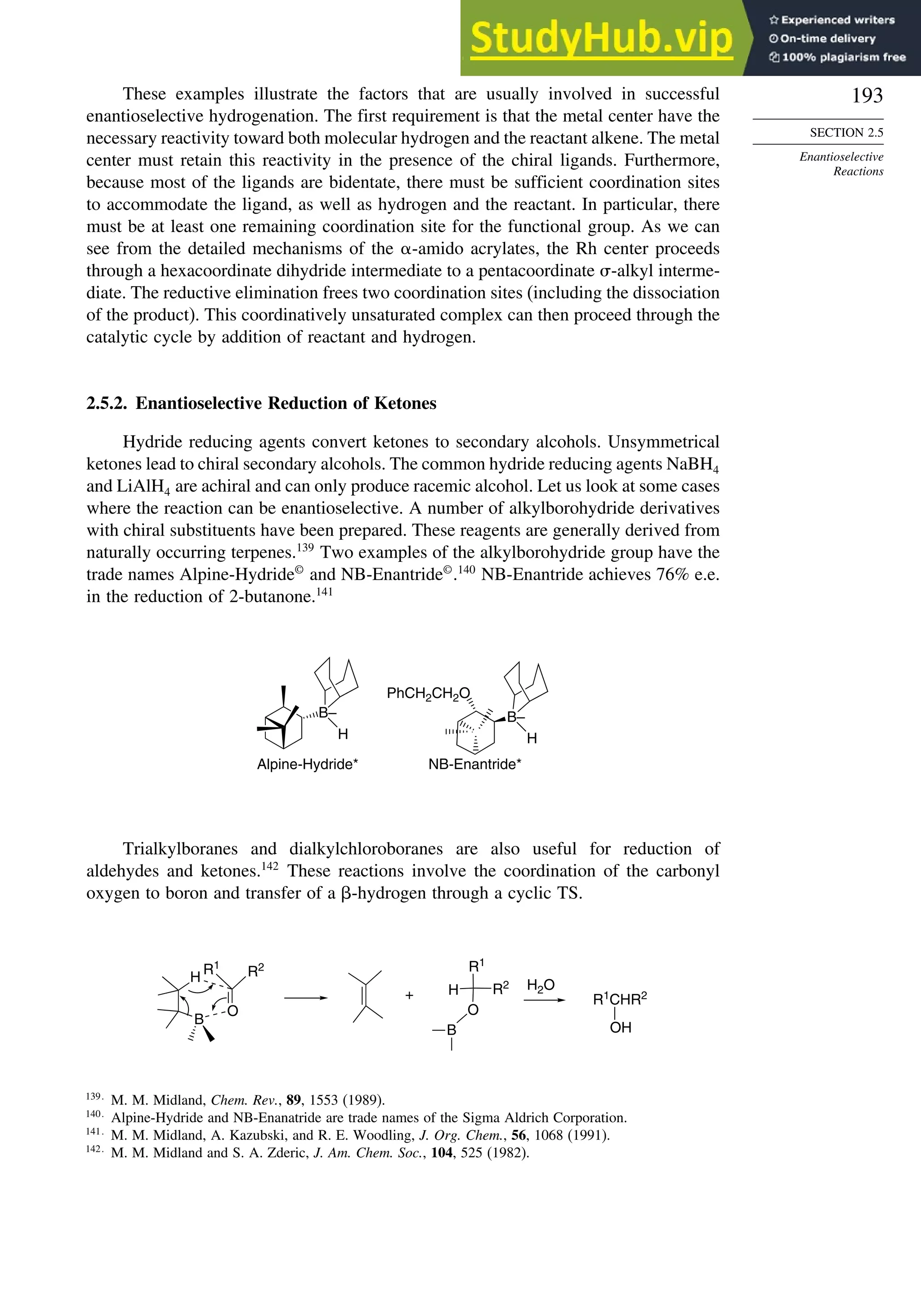 193
SECTION 2.5
Enantioselective
Reactions
These examples illustrate the factors that are usually involved in successful
enantioselective hydrogenation. The first requirement is that the metal center have the
necessary reactivity toward both molecular hydrogen and the reactant alkene. The metal
center must retain this reactivity in the presence of the chiral ligands. Furthermore,
because most of the ligands are bidentate, there must be sufficient coordination sites
to accommodate the ligand, as well as hydrogen and the reactant. In particular, there
must be at least one remaining coordination site for the functional group. As we can
see from the detailed mechanisms of the -amido acrylates, the Rh center proceeds
through a hexacoordinate dihydride intermediate to a pentacoordinate -alkyl interme-
diate. The reductive elimination frees two coordination sites (including the dissociation
of the product). This coordinatively unsaturated complex can then proceed through the
catalytic cycle by addition of reactant and hydrogen.
2.5.2. Enantioselective Reduction of Ketones
Hydride reducing agents convert ketones to secondary alcohols. Unsymmetrical
ketones lead to chiral secondary alcohols. The common hydride reducing agents NaBH4
and LiAlH4 are achiral and can only produce racemic alcohol. Let us look at some cases
where the reaction can be enantioselective. A number of alkylborohydride derivatives
with chiral substituents have been prepared. These reagents are generally derived from
naturally occurring terpenes.139
Two examples of the alkylborohydride group have the
trade names Alpine-Hydride©
and NB-Enantride©
.140
NB-Enantride achieves 76% e.e.
in the reduction of 2-butanone.141
PhCH2CH2O
H
Alpine-Hydride* NB-Enantride*
B–
H
B–
Trialkylboranes and dialkylchloroboranes are also useful for reduction of
aldehydes and ketones.142
These reactions involve the coordination of the carbonyl
oxygen to boron and transfer of a -hydrogen through a cyclic TS.
H
B
O
R1
R2 R1
R2
H
O
B
H2O
+ R1
CHR2
OH
139
M. M. Midland, Chem. Rev., 89, 1553 (1989).
140
Alpine-Hydride and NB-Enanatride are trade names of the Sigma Aldrich Corporation.
141
M. M. Midland, A. Kazubski, and R. E. Woodling, J. Org. Chem., 56, 1068 (1991).
142
M. M. Midland and S. A. Zderic, J. Am. Chem. Soc., 104, 525 (1982).
 
