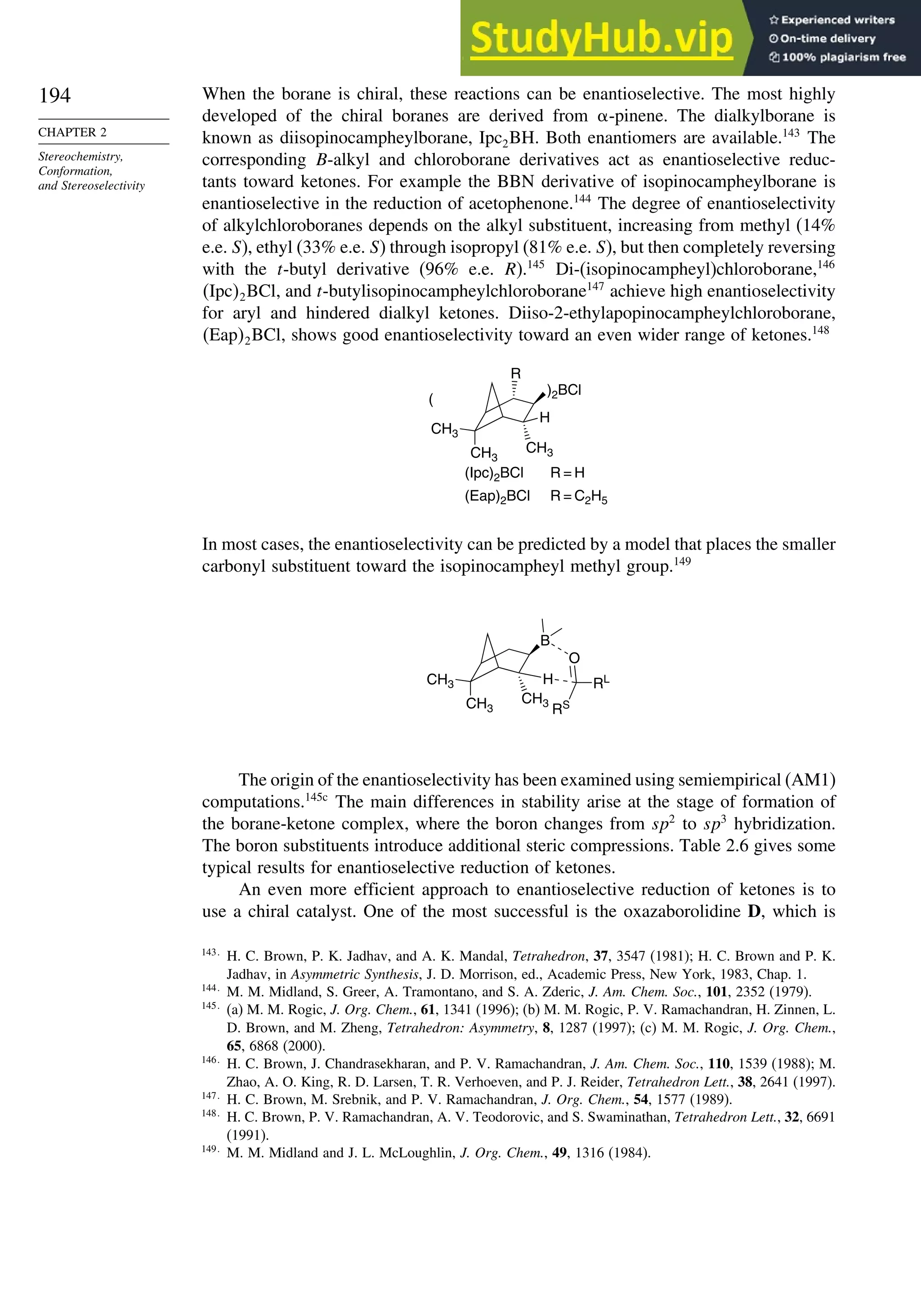 194
CHAPTER 2
Stereochemistry,
Conformation,
and Stereoselectivity
When the borane is chiral, these reactions can be enantioselective. The most highly
developed of the chiral boranes are derived from -pinene. The dialkylborane is
known as diisopinocampheylborane, Ipc2BH. Both enantiomers are available.143
The
corresponding B-alkyl and chloroborane derivatives act as enantioselective reduc-
tants toward ketones. For example the BBN derivative of isopinocampheylborane is
enantioselective in the reduction of acetophenone.144
The degree of enantioselectivity
of alkylchloroboranes depends on the alkyl substituent, increasing from methyl (14%
e.e. S), ethyl (33% e.e. S) through isopropyl (81% e.e. S), but then completely reversing
with the t-butyl derivative (96% e.e. R).145
Di-(isopinocampheyl)chloroborane,146
Ipc2BCl, and t-butylisopinocampheylchloroborane147
achieve high enantioselectivity
for aryl and hindered dialkyl ketones. Diiso-2-ethylapopinocampheylchloroborane,
Eap2BCl, shows good enantioselectivity toward an even wider range of ketones.148
CH3
H
)2BCl
CH3
CH3
R
(
(Ipc)2BCl R = H
(Eap)2BCl R = C2H5
In most cases, the enantioselectivity can be predicted by a model that places the smaller
carbonyl substituent toward the isopinocampheyl methyl group.149
CH3
H
B
CH3
CH3
O
RS
RL
The origin of the enantioselectivity has been examined using semiempirical (AM1)
computations.145c
The main differences in stability arise at the stage of formation of
the borane-ketone complex, where the boron changes from sp2
to sp3
hybridization.
The boron substituents introduce additional steric compressions. Table 2.6 gives some
typical results for enantioselective reduction of ketones.
An even more efficient approach to enantioselective reduction of ketones is to
use a chiral catalyst. One of the most successful is the oxazaborolidine D, which is
143
H. C. Brown, P. K. Jadhav, and A. K. Mandal, Tetrahedron, 37, 3547 (1981); H. C. Brown and P. K.
Jadhav, in Asymmetric Synthesis, J. D. Morrison, ed., Academic Press, New York, 1983, Chap. 1.
144
M. M. Midland, S. Greer, A. Tramontano, and S. A. Zderic, J. Am. Chem. Soc., 101, 2352 (1979).
145
(a) M. M. Rogic, J. Org. Chem., 61, 1341 (1996); (b) M. M. Rogic, P. V. Ramachandran, H. Zinnen, L.
D. Brown, and M. Zheng, Tetrahedron: Asymmetry, 8, 1287 (1997); (c) M. M. Rogic, J. Org. Chem.,
65, 6868 (2000).
146
H. C. Brown, J. Chandrasekharan, and P. V. Ramachandran, J. Am. Chem. Soc., 110, 1539 (1988); M.
Zhao, A. O. King, R. D. Larsen, T. R. Verhoeven, and P. J. Reider, Tetrahedron Lett., 38, 2641 (1997).
147
H. C. Brown, M. Srebnik, and P. V. Ramachandran, J. Org. Chem., 54, 1577 (1989).
148
H. C. Brown, P. V. Ramachandran, A. V. Teodorovic, and S. Swaminathan, Tetrahedron Lett., 32, 6691
(1991).
149
M. M. Midland and J. L. McLoughlin, J. Org. Chem., 49, 1316 (1984).
 