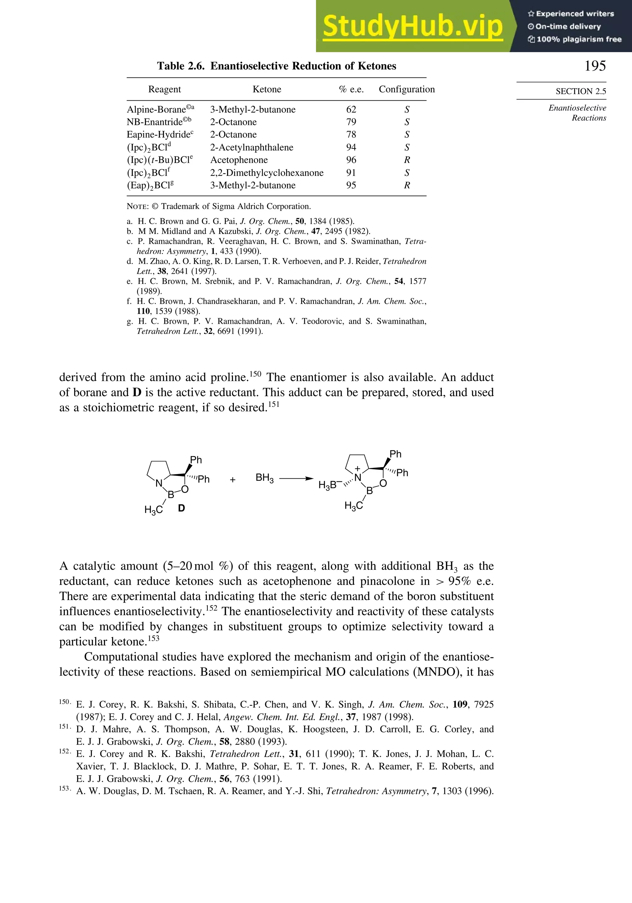 195
SECTION 2.5
Enantioselective
Reactions
Table 2.6. Enantioselective Reduction of Ketones
Reagent Ketone % e.e. Configuration
Alpine-Borane©a
3-Methyl-2-butanone 62 S
NB-Enantride©b
2-Octanone 79 S
Eapine-Hydridec
2-Octanone 78 S
Ipc2BCld
2-Acetylnaphthalene 94 S
Ipct-BuBCle
Acetophenone 96 R
Ipc2BClf
2,2-Dimethylcyclohexanone 91 S
Eap2BClg
3-Methyl-2-butanone 95 R
Note: © Trademark of Sigma Aldrich Corporation.
a. H. C. Brown and G. G. Pai, J. Org. Chem., 50, 1384 (1985).
b. M M. Midland and A Kazubski, J. Org. Chem., 47, 2495 (1982).
c. P. Ramachandran, R. Veeraghavan, H. C. Brown, and S. Swaminathan, Tetra-
hedron: Asymmetry, 1, 433 (1990).
d. M. Zhao, A. O. King, R. D. Larsen, T. R. Verhoeven, and P. J. Reider, Tetrahedron
Lett., 38, 2641 (1997).
e. H. C. Brown, M. Srebnik, and P. V. Ramachandran, J. Org. Chem., 54, 1577
(1989).
f. H. C. Brown, J. Chandrasekharan, and P. V. Ramachandran, J. Am. Chem. Soc.,
110, 1539 (1988).
g. H. C. Brown, P. V. Ramachandran, A. V. Teodorovic, and S. Swaminathan,
Tetrahedron Lett., 32, 6691 (1991).
derived from the amino acid proline.150
The enantiomer is also available. An adduct
of borane and D is the active reductant. This adduct can be prepared, stored, and used
as a stoichiometric reagent, if so desired.151
N
Ph
Ph
B
O
H3C
H3B–
+
BH3
+
N
Ph
Ph
B
O
D
H3C
A catalytic amount (5–20 mol %) of this reagent, along with additional BH3 as the
reductant, can reduce ketones such as acetophenone and pinacolone in  95% e.e.
There are experimental data indicating that the steric demand of the boron substituent
influences enantioselectivity.152
The enantioselectivity and reactivity of these catalysts
can be modified by changes in substituent groups to optimize selectivity toward a
particular ketone.153
Computational studies have explored the mechanism and origin of the enantiose-
lectivity of these reactions. Based on semiempirical MO calculations (MNDO), it has
150
E. J. Corey, R. K. Bakshi, S. Shibata, C.-P. Chen, and V. K. Singh, J. Am. Chem. Soc., 109, 7925
(1987); E. J. Corey and C. J. Helal, Angew. Chem. Int. Ed. Engl., 37, 1987 (1998).
151
D. J. Mahre, A. S. Thompson, A. W. Douglas, K. Hoogsteen, J. D. Carroll, E. G. Corley, and
E. J. J. Grabowski, J. Org. Chem., 58, 2880 (1993).
152
E. J. Corey and R. K. Bakshi, Tetrahedron Lett., 31, 611 (1990); T. K. Jones, J. J. Mohan, L. C.
Xavier, T. J. Blacklock, D. J. Mathre, P. Sohar, E. T. T. Jones, R. A. Reamer, F. E. Roberts, and
E. J. J. Grabowski, J. Org. Chem., 56, 763 (1991).
153
A. W. Douglas, D. M. Tschaen, R. A. Reamer, and Y.-J. Shi, Tetrahedron: Asymmetry, 7, 1303 (1996).
 