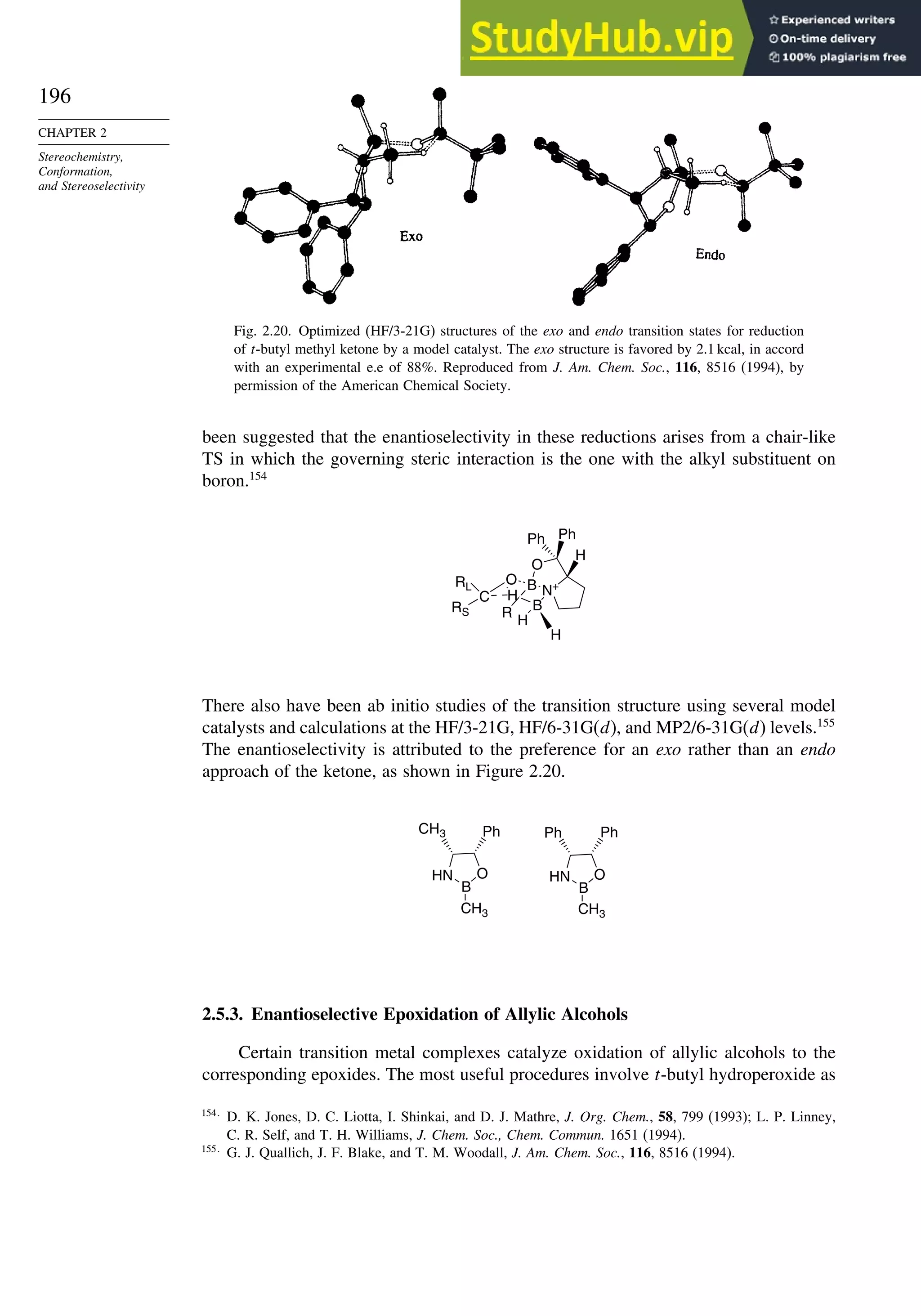 196
CHAPTER 2
Stereochemistry,
Conformation,
and Stereoselectivity
Fig. 2.20. Optimized (HF/3-21G) structures of the exo and endo transition states for reduction
of t-butyl methyl ketone by a model catalyst. The exo structure is favored by 2.1 kcal, in accord
with an experimental e.e of 88%. Reproduced from J. Am. Chem. Soc., 116, 8516 (1994), by
permission of the American Chemical Society.
been suggested that the enantioselectivity in these reductions arises from a chair-like
TS in which the governing steric interaction is the one with the alkyl substituent on
boron.154
B
RL
C
RS
O B
H
O
N+
H
Ph
Ph
H
H
R
There also have been ab initio studies of the transition structure using several model
catalysts and calculations at the HF/3-21G, HF/6-31G(d), and MP2/6-31G(d) levels.155
The enantioselectivity is attributed to the preference for an exo rather than an endo
approach of the ketone, as shown in Figure 2.20.
HN
B
O
CH3
Ph
CH3
HN
B
O
CH3
Ph
Ph
2.5.3. Enantioselective Epoxidation of Allylic Alcohols
Certain transition metal complexes catalyze oxidation of allylic alcohols to the
corresponding epoxides. The most useful procedures involve t-butyl hydroperoxide as
154
D. K. Jones, D. C. Liotta, I. Shinkai, and D. J. Mathre, J. Org. Chem., 58, 799 (1993); L. P. Linney,
C. R. Self, and T. H. Williams, J. Chem. Soc., Chem. Commun. 1651 (1994).
155
G. J. Quallich, J. F. Blake, and T. M. Woodall, J. Am. Chem. Soc., 116, 8516 (1994).
 