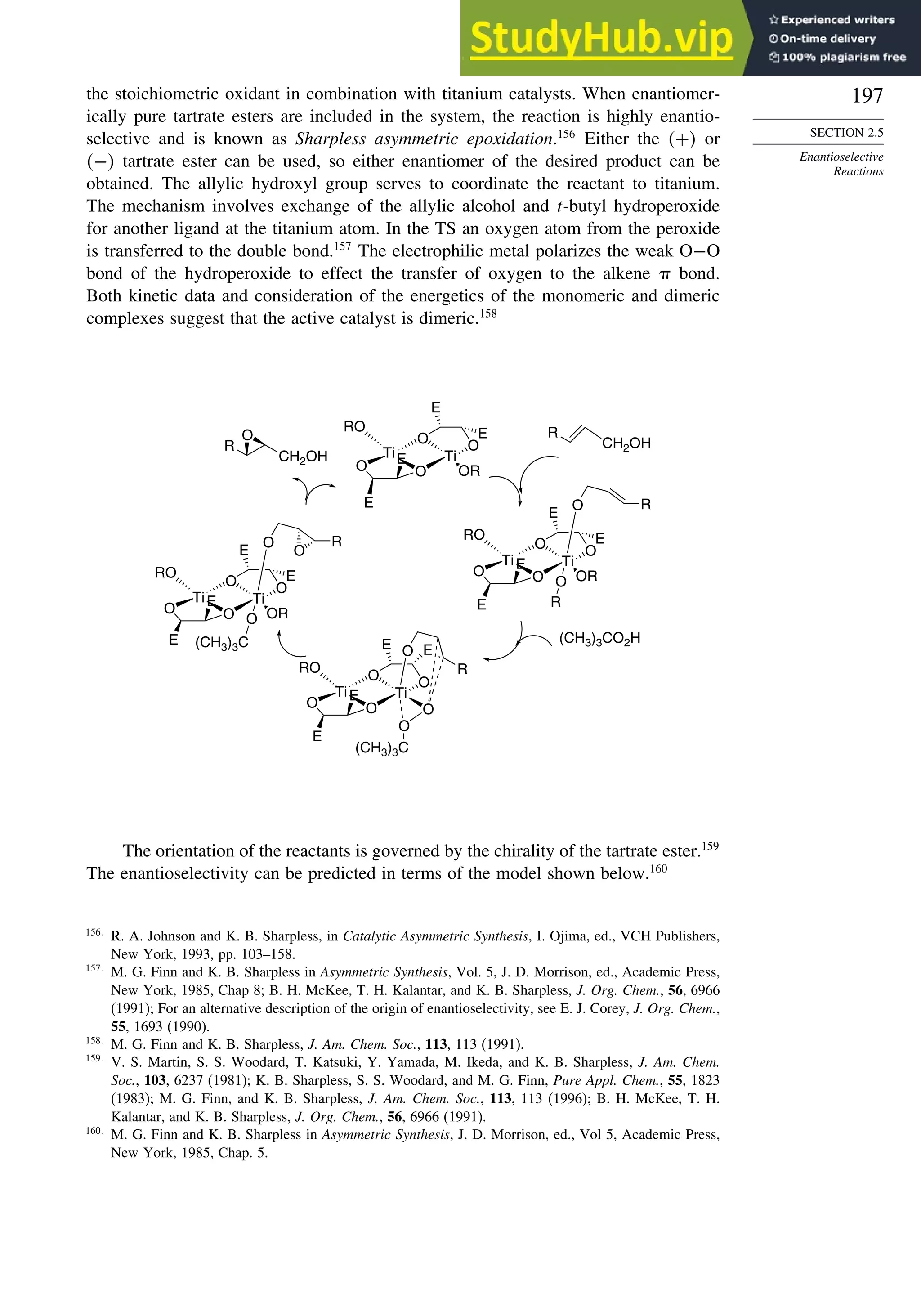 197
SECTION 2.5
Enantioselective
Reactions
the stoichiometric oxidant in combination with titanium catalysts. When enantiomer-
ically pure tartrate esters are included in the system, the reaction is highly enantio-
selective and is known as Sharpless asymmetric epoxidation.156
Either the + or
− tartrate ester can be used, so either enantiomer of the desired product can be
obtained. The allylic hydroxyl group serves to coordinate the reactant to titanium.
The mechanism involves exchange of the allylic alcohol and t-butyl hydroperoxide
for another ligand at the titanium atom. In the TS an oxygen atom from the peroxide
is transferred to the double bond.157
The electrophilic metal polarizes the weak O−O
bond of the hydroperoxide to effect the transfer of oxygen to the alkene  bond.
Both kinetic data and consideration of the energetics of the monomeric and dimeric
complexes suggest that the active catalyst is dimeric.158
O
CH2OH
R Ti
O
Ti
O O
OR
O
E
E
E
E
CH2OH
R
(CH3)3CO2H
Ti
O
Ti
O O
O
O
E
E E
E
O
R
O
(CH3)3C
Ti
O
Ti
O O
OR
O
E
E
E
E
O R
O
R
Ti
O
Ti
O O
OR
O
RO
RO
RO
RO
E
E
E
E
O R
O
O
(CH3)3C
The orientation of the reactants is governed by the chirality of the tartrate ester.159
The enantioselectivity can be predicted in terms of the model shown below.160
156
R. A. Johnson and K. B. Sharpless, in Catalytic Asymmetric Synthesis, I. Ojima, ed., VCH Publishers,
New York, 1993, pp. 103–158.
157
M. G. Finn and K. B. Sharpless in Asymmetric Synthesis, Vol. 5, J. D. Morrison, ed., Academic Press,
New York, 1985, Chap 8; B. H. McKee, T. H. Kalantar, and K. B. Sharpless, J. Org. Chem., 56, 6966
(1991); For an alternative description of the origin of enantioselectivity, see E. J. Corey, J. Org. Chem.,
55, 1693 (1990).
158
M. G. Finn and K. B. Sharpless, J. Am. Chem. Soc., 113, 113 (1991).
159
V. S. Martin, S. S. Woodard, T. Katsuki, Y. Yamada, M. Ikeda, and K. B. Sharpless, J. Am. Chem.
Soc., 103, 6237 (1981); K. B. Sharpless, S. S. Woodard, and M. G. Finn, Pure Appl. Chem., 55, 1823
(1983); M. G. Finn, and K. B. Sharpless, J. Am. Chem. Soc., 113, 113 (1996); B. H. McKee, T. H.
Kalantar, and K. B. Sharpless, J. Org. Chem., 56, 6966 (1991).
160
M. G. Finn and K. B. Sharpless in Asymmetric Synthesis, J. D. Morrison, ed., Vol 5, Academic Press,
New York, 1985, Chap. 5.
 