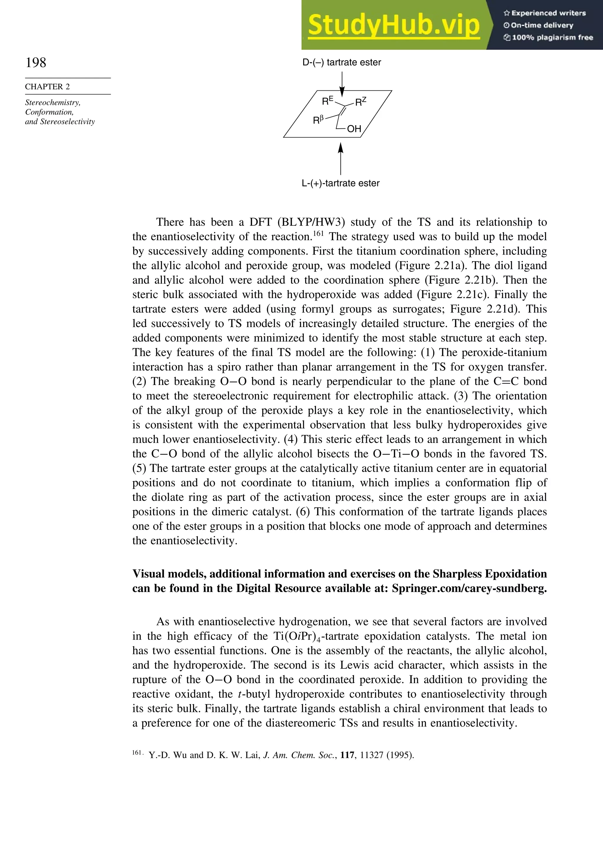 198
CHAPTER 2
Stereochemistry,
Conformation,
and Stereoselectivity
OH
Rβ
RE
RZ
D-(–) tartrate ester
L-(+)-tartrate ester
There has been a DFT (BLYP/HW3) study of the TS and its relationship to
the enantioselectivity of the reaction.161
The strategy used was to build up the model
by successively adding components. First the titanium coordination sphere, including
the allylic alcohol and peroxide group, was modeled (Figure 2.21a). The diol ligand
and allylic alcohol were added to the coordination sphere (Figure 2.21b). Then the
steric bulk associated with the hydroperoxide was added (Figure 2.21c). Finally the
tartrate esters were added (using formyl groups as surrogates; Figure 2.21d). This
led successively to TS models of increasingly detailed structure. The energies of the
added components were minimized to identify the most stable structure at each step.
The key features of the final TS model are the following: (1) The peroxide-titanium
interaction has a spiro rather than planar arrangement in the TS for oxygen transfer.
(2) The breaking O−O bond is nearly perpendicular to the plane of the C=C bond
to meet the stereoelectronic requirement for electrophilic attack. (3) The orientation
of the alkyl group of the peroxide plays a key role in the enantioselectivity, which
is consistent with the experimental observation that less bulky hydroperoxides give
much lower enantioselectivity. (4) This steric effect leads to an arrangement in which
the C−O bond of the allylic alcohol bisects the O−Ti−O bonds in the favored TS.
(5) The tartrate ester groups at the catalytically active titanium center are in equatorial
positions and do not coordinate to titanium, which implies a conformation flip of
the diolate ring as part of the activation process, since the ester groups are in axial
positions in the dimeric catalyst. (6) This conformation of the tartrate ligands places
one of the ester groups in a position that blocks one mode of approach and determines
the enantioselectivity.
Visual models, additional information and exercises on the Sharpless Epoxidation
can be found in the Digital Resource available at: Springer.com/carey-sundberg.
As with enantioselective hydrogenation, we see that several factors are involved
in the high efficacy of the TiOiPr4-tartrate epoxidation catalysts. The metal ion
has two essential functions. One is the assembly of the reactants, the allylic alcohol,
and the hydroperoxide. The second is its Lewis acid character, which assists in the
rupture of the O−O bond in the coordinated peroxide. In addition to providing the
reactive oxidant, the t-butyl hydroperoxide contributes to enantioselectivity through
its steric bulk. Finally, the tartrate ligands establish a chiral environment that leads to
a preference for one of the diastereomeric TSs and results in enantioselectivity.
161
Y.-D. Wu and D. K. W. Lai, J. Am. Chem. Soc., 117, 11327 (1995).
 