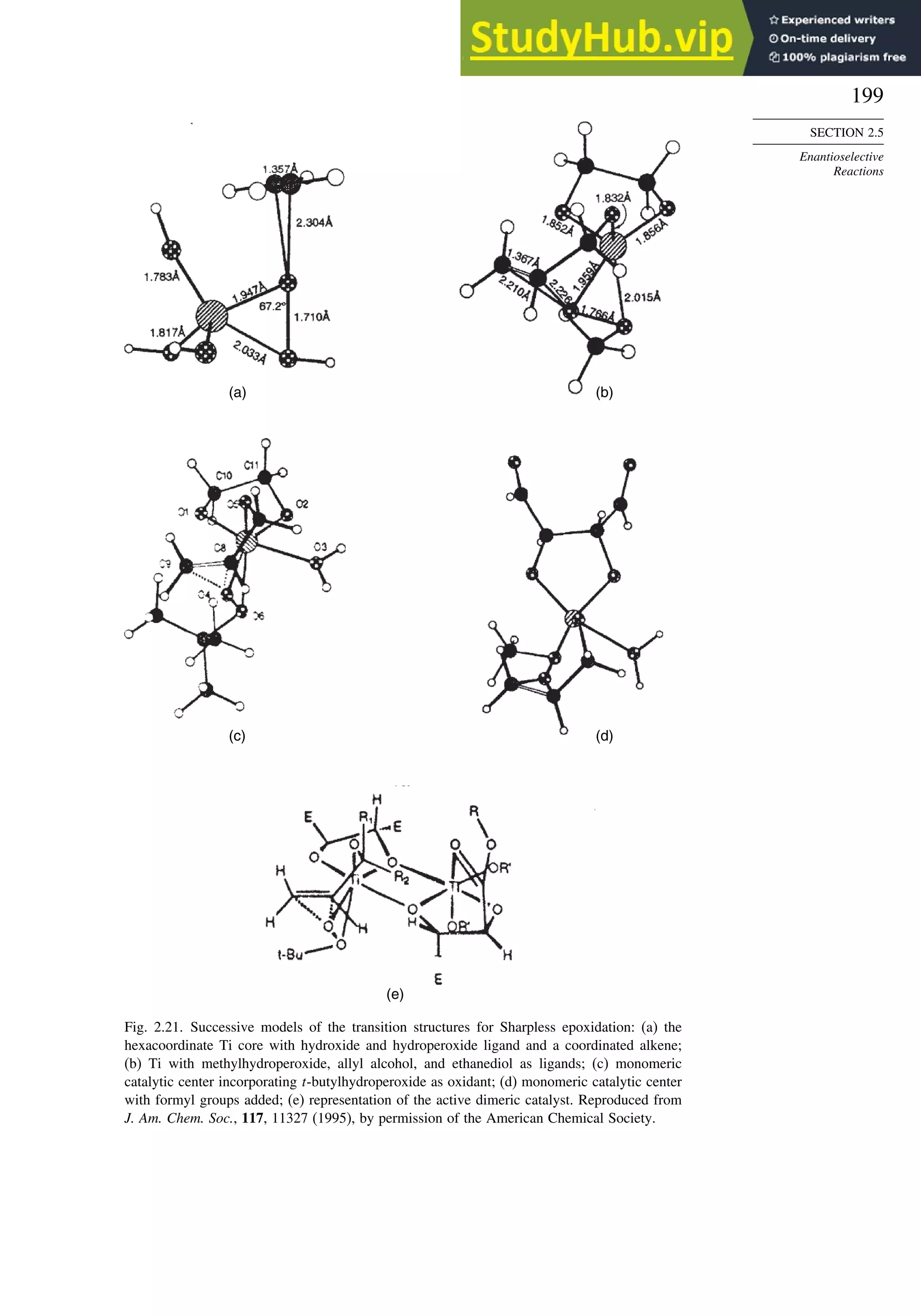 199
SECTION 2.5
Enantioselective
Reactions
(a) (b)
(c) (d)
(e)
Fig. 2.21. Successive models of the transition structures for Sharpless epoxidation: (a) the
hexacoordinate Ti core with hydroxide and hydroperoxide ligand and a coordinated alkene;
(b) Ti with methylhydroperoxide, allyl alcohol, and ethanediol as ligands; (c) monomeric
catalytic center incorporating t-butylhydroperoxide as oxidant; (d) monomeric catalytic center
with formyl groups added; (e) representation of the active dimeric catalyst. Reproduced from
J. Am. Chem. Soc., 117, 11327 (1995), by permission of the American Chemical Society.
 