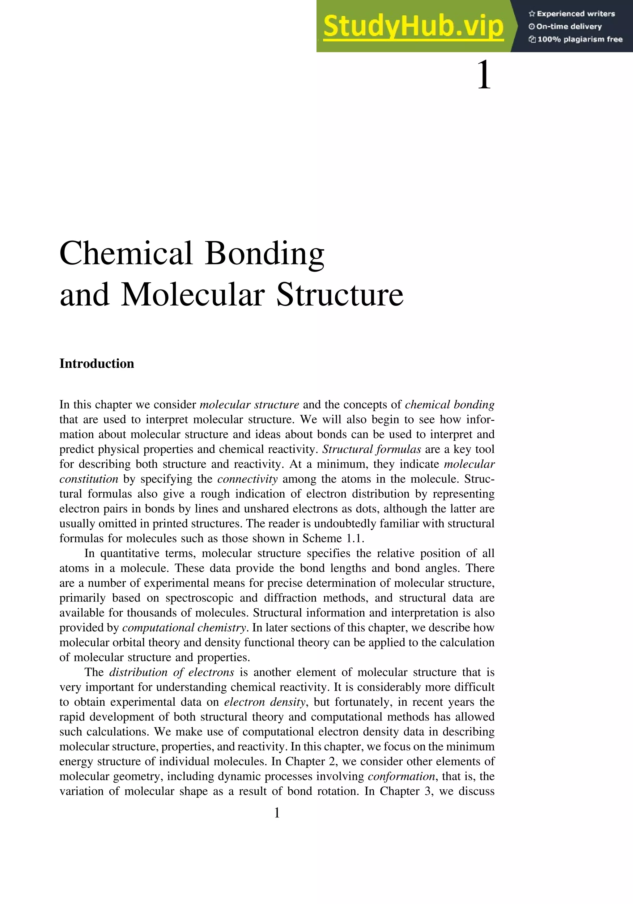 1
Chemical Bonding
and Molecular Structure
Introduction
In this chapter we consider molecular structure and the concepts of chemical bonding
that are used to interpret molecular structure. We will also begin to see how infor-
mation about molecular structure and ideas about bonds can be used to interpret and
predict physical properties and chemical reactivity. Structural formulas are a key tool
for describing both structure and reactivity. At a minimum, they indicate molecular
constitution by specifying the connectivity among the atoms in the molecule. Struc-
tural formulas also give a rough indication of electron distribution by representing
electron pairs in bonds by lines and unshared electrons as dots, although the latter are
usually omitted in printed structures. The reader is undoubtedly familiar with structural
formulas for molecules such as those shown in Scheme 1.1.
In quantitative terms, molecular structure specifies the relative position of all
atoms in a molecule. These data provide the bond lengths and bond angles. There
are a number of experimental means for precise determination of molecular structure,
primarily based on spectroscopic and diffraction methods, and structural data are
available for thousands of molecules. Structural information and interpretation is also
provided by computational chemistry. In later sections of this chapter, we describe how
molecular orbital theory and density functional theory can be applied to the calculation
of molecular structure and properties.
The distribution of electrons is another element of molecular structure that is
very important for understanding chemical reactivity. It is considerably more difficult
to obtain experimental data on electron density, but fortunately, in recent years the
rapid development of both structural theory and computational methods has allowed
such calculations. We make use of computational electron density data in describing
molecular structure, properties, and reactivity. In this chapter, we focus on the minimum
energy structure of individual molecules. In Chapter 2, we consider other elements of
molecular geometry, including dynamic processes involving conformation, that is, the
variation of molecular shape as a result of bond rotation. In Chapter 3, we discuss
1
 