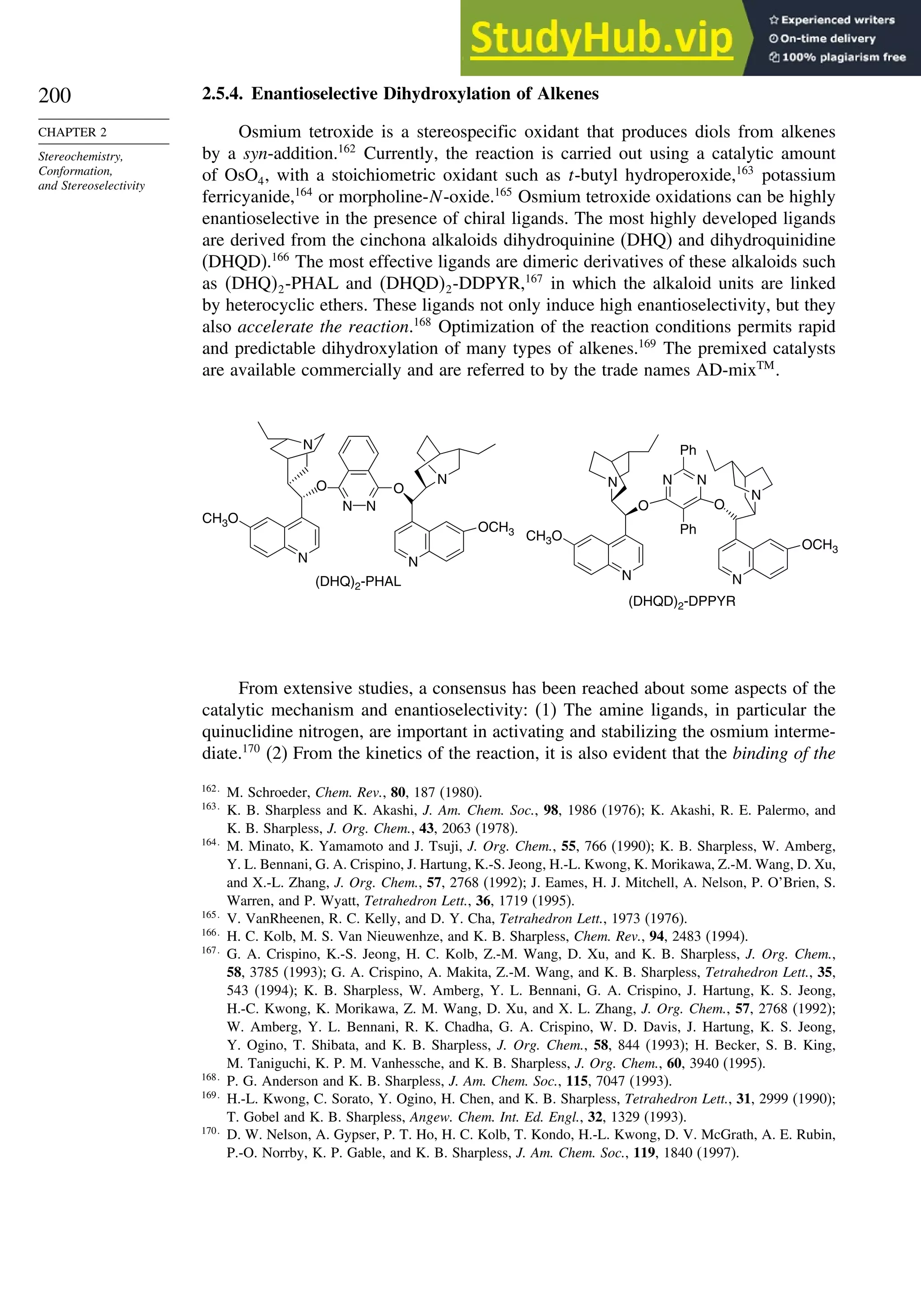 200
CHAPTER 2
Stereochemistry,
Conformation,
and Stereoselectivity
2.5.4. Enantioselective Dihydroxylation of Alkenes
Osmium tetroxide is a stereospecific oxidant that produces diols from alkenes
by a syn-addition.162
Currently, the reaction is carried out using a catalytic amount
of OsO4, with a stoichiometric oxidant such as t-butyl hydroperoxide,163
potassium
ferricyanide,164
or morpholine-N-oxide.165
Osmium tetroxide oxidations can be highly
enantioselective in the presence of chiral ligands. The most highly developed ligands
are derived from the cinchona alkaloids dihydroquinine (DHQ) and dihydroquinidine
(DHQD).166
The most effective ligands are dimeric derivatives of these alkaloids such
as DHQ2-PHAL and DHQD2-DDPYR,167
in which the alkaloid units are linked
by heterocyclic ethers. These ligands not only induce high enantioselectivity, but they
also accelerate the reaction.168
Optimization of the reaction conditions permits rapid
and predictable dihydroxylation of many types of alkenes.169
The premixed catalysts
are available commercially and are referred to by the trade names AD-mixTM
.
(DHQ)2-PHAL
(DHQD)2-DPPYR
N N
OCH3
CH3O
N
N
Ph
O O
Ph
N
N
N
N
O
N N
O
N
OCH3
CH3O
N
From extensive studies, a consensus has been reached about some aspects of the
catalytic mechanism and enantioselectivity: (1) The amine ligands, in particular the
quinuclidine nitrogen, are important in activating and stabilizing the osmium interme-
diate.170
(2) From the kinetics of the reaction, it is also evident that the binding of the
162
M. Schroeder, Chem. Rev., 80, 187 (1980).
163
K. B. Sharpless and K. Akashi, J. Am. Chem. Soc., 98, 1986 (1976); K. Akashi, R. E. Palermo, and
K. B. Sharpless, J. Org. Chem., 43, 2063 (1978).
164
M. Minato, K. Yamamoto and J. Tsuji, J. Org. Chem., 55, 766 (1990); K. B. Sharpless, W. Amberg,
Y. L. Bennani, G. A. Crispino, J. Hartung, K.-S. Jeong, H.-L. Kwong, K. Morikawa, Z.-M. Wang, D. Xu,
and X.-L. Zhang, J. Org. Chem., 57, 2768 (1992); J. Eames, H. J. Mitchell, A. Nelson, P. O’Brien, S.
Warren, and P. Wyatt, Tetrahedron Lett., 36, 1719 (1995).
165
V. VanRheenen, R. C. Kelly, and D. Y. Cha, Tetrahedron Lett., 1973 (1976).
166
H. C. Kolb, M. S. Van Nieuwenhze, and K. B. Sharpless, Chem. Rev., 94, 2483 (1994).
167
G. A. Crispino, K.-S. Jeong, H. C. Kolb, Z.-M. Wang, D. Xu, and K. B. Sharpless, J. Org. Chem.,
58, 3785 (1993); G. A. Crispino, A. Makita, Z.-M. Wang, and K. B. Sharpless, Tetrahedron Lett., 35,
543 (1994); K. B. Sharpless, W. Amberg, Y. L. Bennani, G. A. Crispino, J. Hartung, K. S. Jeong,
H.-C. Kwong, K. Morikawa, Z. M. Wang, D. Xu, and X. L. Zhang, J. Org. Chem., 57, 2768 (1992);
W. Amberg, Y. L. Bennani, R. K. Chadha, G. A. Crispino, W. D. Davis, J. Hartung, K. S. Jeong,
Y. Ogino, T. Shibata, and K. B. Sharpless, J. Org. Chem., 58, 844 (1993); H. Becker, S. B. King,
M. Taniguchi, K. P. M. Vanhessche, and K. B. Sharpless, J. Org. Chem., 60, 3940 (1995).
168
P. G. Anderson and K. B. Sharpless, J. Am. Chem. Soc., 115, 7047 (1993).
169
H.-L. Kwong, C. Sorato, Y. Ogino, H. Chen, and K. B. Sharpless, Tetrahedron Lett., 31, 2999 (1990);
T. Gobel and K. B. Sharpless, Angew. Chem. Int. Ed. Engl., 32, 1329 (1993).
170
D. W. Nelson, A. Gypser, P. T. Ho, H. C. Kolb, T. Kondo, H.-L. Kwong, D. V. McGrath, A. E. Rubin,
P.-O. Norrby, K. P. Gable, and K. B. Sharpless, J. Am. Chem. Soc., 119, 1840 (1997).
 