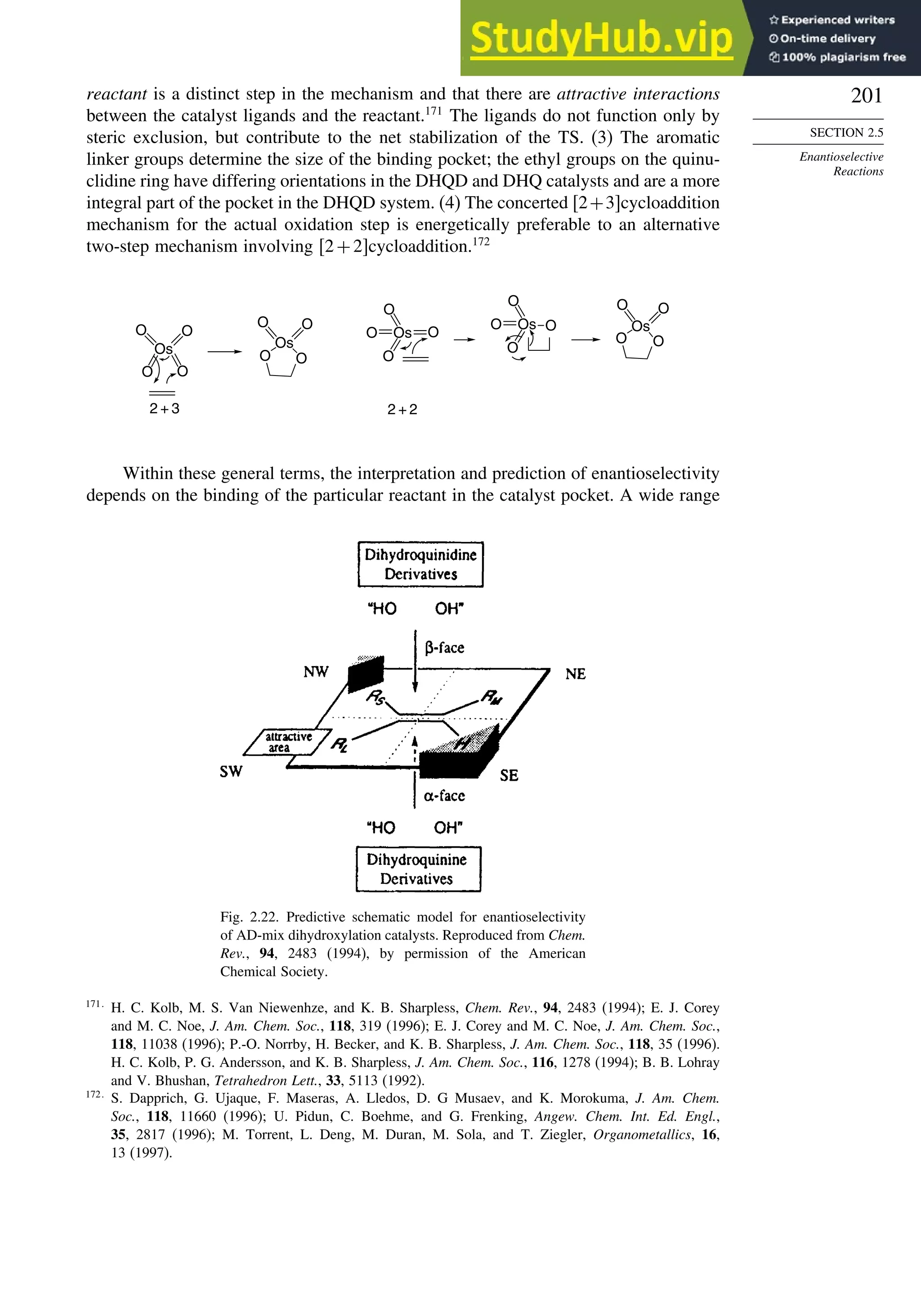 201
SECTION 2.5
Enantioselective
Reactions
reactant is a distinct step in the mechanism and that there are attractive interactions
between the catalyst ligands and the reactant.171
The ligands do not function only by
steric exclusion, but contribute to the net stabilization of the TS. (3) The aromatic
linker groups determine the size of the binding pocket; the ethyl groups on the quinu-
clidine ring have differing orientations in the DHQD and DHQ catalysts and are a more
integral part of the pocket in the DHQD system. (4) The concerted 2+3cycloaddition
mechanism for the actual oxidation step is energetically preferable to an alternative
two-step mechanism involving 2+2cycloaddition.172
O O
Os
O O
O O
Os
O O
Os
O
O
O
O
2 + 3 2 + 2
Os O
O
O
O
O
Os
O
O
O
Within these general terms, the interpretation and prediction of enantioselectivity
depends on the binding of the particular reactant in the catalyst pocket. A wide range
Fig. 2.22. Predictive schematic model for enantioselectivity
of AD-mix dihydroxylation catalysts. Reproduced from Chem.
Rev., 94, 2483 (1994), by permission of the American
Chemical Society.
171
H. C. Kolb, M. S. Van Niewenhze, and K. B. Sharpless, Chem. Rev., 94, 2483 (1994); E. J. Corey
and M. C. Noe, J. Am. Chem. Soc., 118, 319 (1996); E. J. Corey and M. C. Noe, J. Am. Chem. Soc.,
118, 11038 (1996); P.-O. Norrby, H. Becker, and K. B. Sharpless, J. Am. Chem. Soc., 118, 35 (1996).
H. C. Kolb, P. G. Andersson, and K. B. Sharpless, J. Am. Chem. Soc., 116, 1278 (1994); B. B. Lohray
and V. Bhushan, Tetrahedron Lett., 33, 5113 (1992).
172
S. Dapprich, G. Ujaque, F. Maseras, A. Lledos, D. G Musaev, and K. Morokuma, J. Am. Chem.
Soc., 118, 11660 (1996); U. Pidun, C. Boehme, and G. Frenking, Angew. Chem. Int. Ed. Engl.,
35, 2817 (1996); M. Torrent, L. Deng, M. Duran, M. Sola, and T. Ziegler, Organometallics, 16,
13 (1997).
 