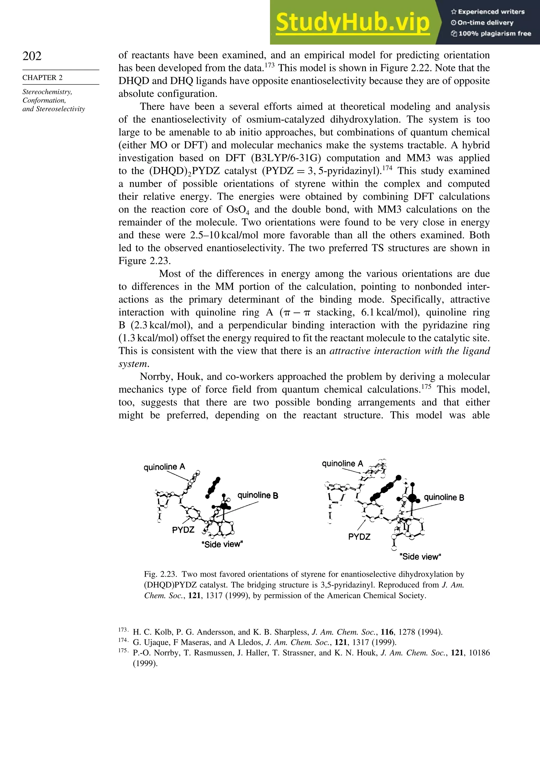 202
CHAPTER 2
Stereochemistry,
Conformation,
and Stereoselectivity
of reactants have been examined, and an empirical model for predicting orientation
has been developed from the data.173
This model is shown in Figure 2.22. Note that the
DHQD and DHQ ligands have opposite enantioselectivity because they are of opposite
absolute configuration.
There have been a several efforts aimed at theoretical modeling and analysis
of the enantioselectivity of osmium-catalyzed dihydroxylation. The system is too
large to be amenable to ab initio approaches, but combinations of quantum chemical
(either MO or DFT) and molecular mechanics make the systems tractable. A hybrid
investigation based on DFT (B3LYP/6-31G) computation and MM3 was applied
to the DHQD2PYDZ catalyst PYDZ = 3 5-pyridazinyl).174
This study examined
a number of possible orientations of styrene within the complex and computed
their relative energy. The energies were obtained by combining DFT calculations
on the reaction core of OsO4 and the double bond, with MM3 calculations on the
remainder of the molecule. Two orientations were found to be very close in energy
and these were 2.5–10 kcal/mol more favorable than all the others examined. Both
led to the observed enantioselectivity. The two preferred TS structures are shown in
Figure 2.23.
Most of the differences in energy among the various orientations are due
to differences in the MM portion of the calculation, pointing to nonbonded inter-
actions as the primary determinant of the binding mode. Specifically, attractive
interaction with quinoline ring A ( −  stacking, 6.1 kcal/mol), quinoline ring
B (2.3 kcal/mol), and a perpendicular binding interaction with the pyridazine ring
(1.3 kcal/mol) offset the energy required to fit the reactant molecule to the catalytic site.
This is consistent with the view that there is an attractive interaction with the ligand
system.
Norrby, Houk, and co-workers approached the problem by deriving a molecular
mechanics type of force field from quantum chemical calculations.175
This model,
too, suggests that there are two possible bonding arrangements and that either
might be preferred, depending on the reactant structure. This model was able
Fig. 2.23. Two most favored orientations of styrene for enantioselective dihydroxylation by
(DHQD)PYDZ catalyst. The bridging structure is 3,5-pyridazinyl. Reproduced from J. Am.
Chem. Soc., 121, 1317 (1999), by permission of the American Chemical Society.
173
H. C. Kolb, P. G. Andersson, and K. B. Sharpless, J. Am. Chem. Soc., 116, 1278 (1994).
174
G. Ujaque, F Maseras, and A Lledos, J. Am. Chem. Soc., 121, 1317 (1999).
175
P.-O. Norrby, T. Rasmussen, J. Haller, T. Strassner, and K. N. Houk, J. Am. Chem. Soc., 121, 10186
(1999).
 