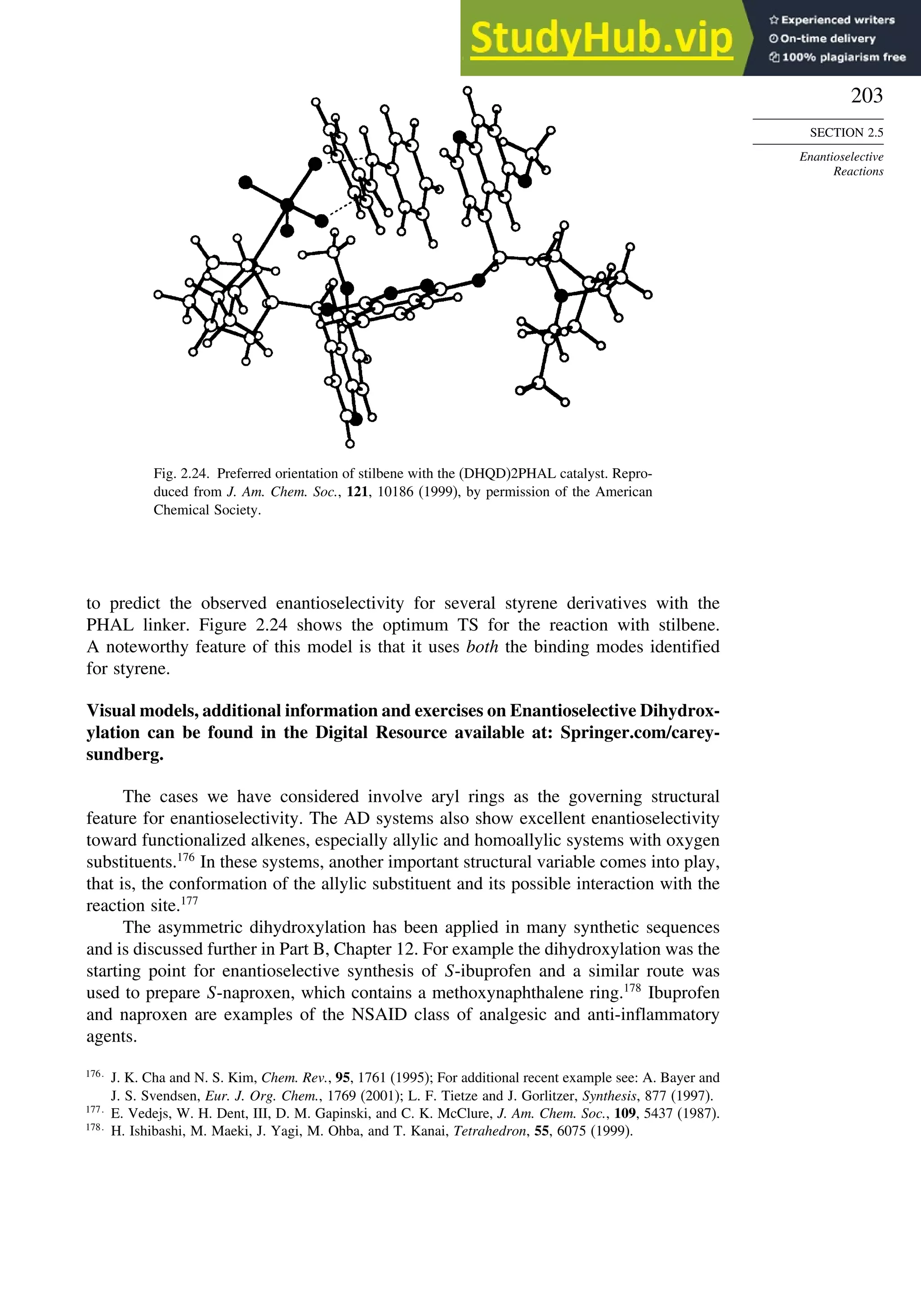 203
SECTION 2.5
Enantioselective
Reactions
Fig. 2.24. Preferred orientation of stilbene with the (DHQD)2PHAL catalyst. Repro-
duced from J. Am. Chem. Soc., 121, 10186 (1999), by permission of the American
Chemical Society.
to predict the observed enantioselectivity for several styrene derivatives with the
PHAL linker. Figure 2.24 shows the optimum TS for the reaction with stilbene.
A noteworthy feature of this model is that it uses both the binding modes identified
for styrene.
Visual models, additional information and exercises on Enantioselective Dihydrox-
ylation can be found in the Digital Resource available at: Springer.com/carey-
sundberg.
The cases we have considered involve aryl rings as the governing structural
feature for enantioselectivity. The AD systems also show excellent enantioselectivity
toward functionalized alkenes, especially allylic and homoallylic systems with oxygen
substituents.176
In these systems, another important structural variable comes into play,
that is, the conformation of the allylic substituent and its possible interaction with the
reaction site.177
The asymmetric dihydroxylation has been applied in many synthetic sequences
and is discussed further in Part B, Chapter 12. For example the dihydroxylation was the
starting point for enantioselective synthesis of S-ibuprofen and a similar route was
used to prepare S-naproxen, which contains a methoxynaphthalene ring.178
Ibuprofen
and naproxen are examples of the NSAID class of analgesic and anti-inflammatory
agents.
176
J. K. Cha and N. S. Kim, Chem. Rev., 95, 1761 (1995); For additional recent example see: A. Bayer and
J. S. Svendsen, Eur. J. Org. Chem., 1769 (2001); L. F. Tietze and J. Gorlitzer, Synthesis, 877 (1997).
177
E. Vedejs, W. H. Dent, III, D. M. Gapinski, and C. K. McClure, J. Am. Chem. Soc., 109, 5437 (1987).
178
H. Ishibashi, M. Maeki, J. Yagi, M. Ohba, and T. Kanai, Tetrahedron, 55, 6075 (1999).
 