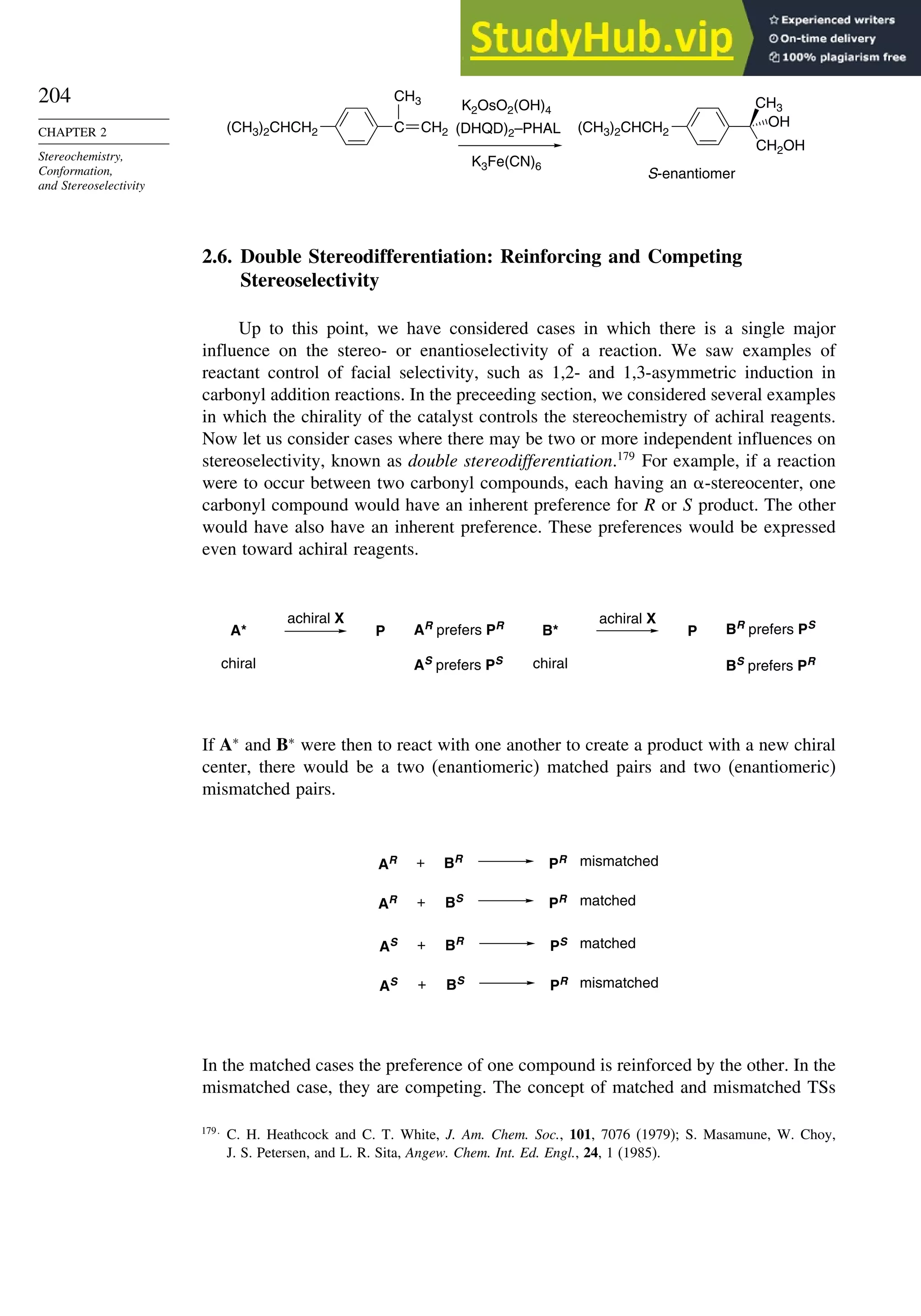204
CHAPTER 2
Stereochemistry,
Conformation,
and Stereoselectivity
C
CH3
(CH3)2CHCH2
K2OsO2(OH)4
K3Fe(CN)6
(DHQD)2–PHAL
S-enantiomer
CH3
(CH3)2CHCH2
CH2OH
OH
CH2
2.6. Double Stereodifferentiation: Reinforcing and Competing
Stereoselectivity
Up to this point, we have considered cases in which there is a single major
influence on the stereo- or enantioselectivity of a reaction. We saw examples of
reactant control of facial selectivity, such as 1,2- and 1,3-asymmetric induction in
carbonyl addition reactions. In the preceeding section, we considered several examples
in which the chirality of the catalyst controls the stereochemistry of achiral reagents.
Now let us consider cases where there may be two or more independent influences on
stereoselectivity, known as double stereodifferentiation.179
For example, if a reaction
were to occur between two carbonyl compounds, each having an -stereocenter, one
carbonyl compound would have an inherent preference for R or S product. The other
would have also have an inherent preference. These preferences would be expressed
even toward achiral reagents.
P P
A*
chiral
achiral X
BR prefers PS
BS prefers PR
AR prefers PR
AS prefers PS
B*
chiral
achiral X
If A∗
and B∗
were then to react with one another to create a product with a new chiral
center, there would be a two (enantiomeric) matched pairs and two (enantiomeric)
mismatched pairs.
PR
PR
PS
PR
mismatched
matched
matched
mismatched
AR + BS
AS + BS
AR + BR
AS + BR
In the matched cases the preference of one compound is reinforced by the other. In the
mismatched case, they are competing. The concept of matched and mismatched TSs
179
C. H. Heathcock and C. T. White, J. Am. Chem. Soc., 101, 7076 (1979); S. Masamune, W. Choy,
J. S. Petersen, and L. R. Sita, Angew. Chem. Int. Ed. Engl., 24, 1 (1985).
 