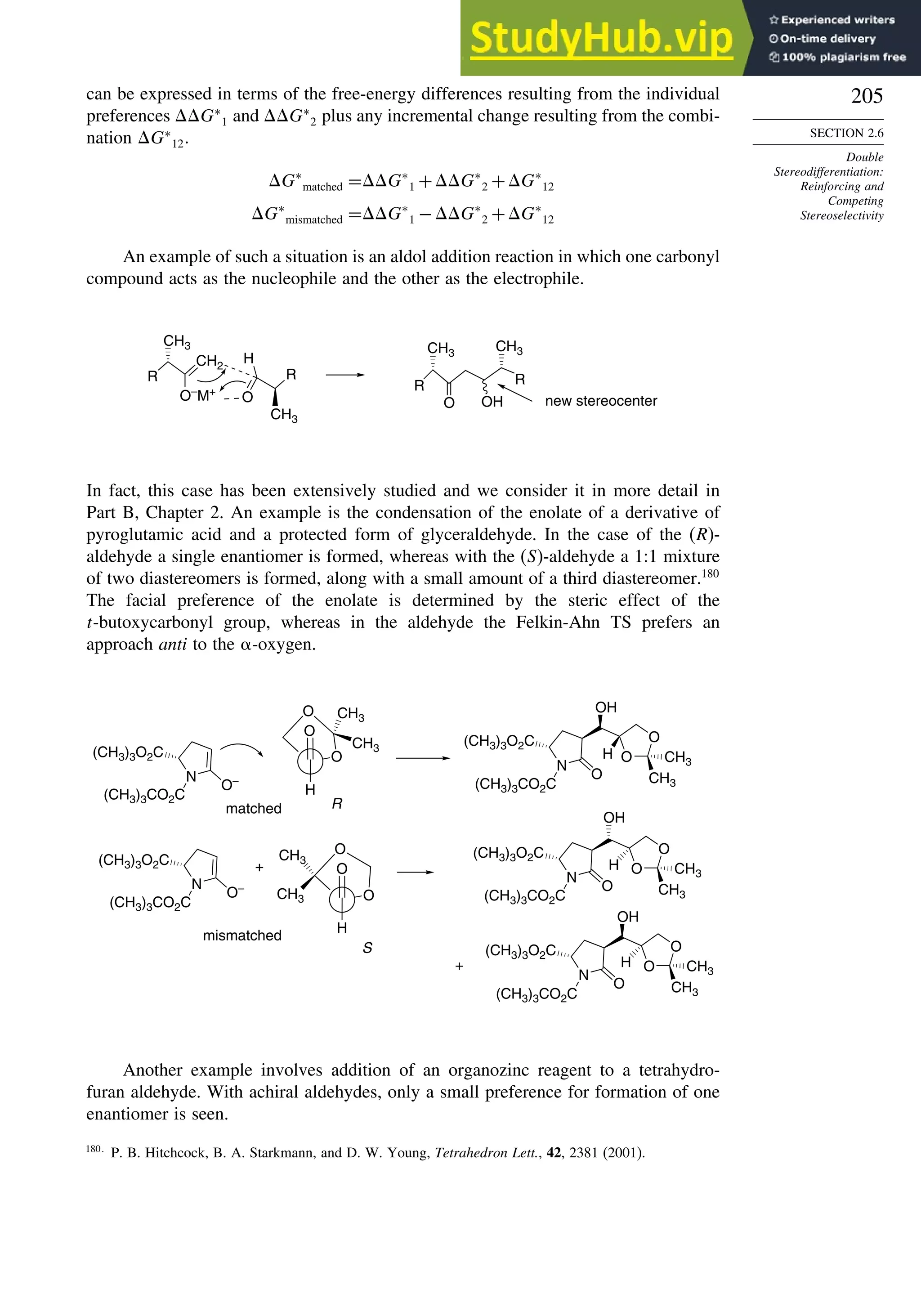 205
SECTION 2.6
Double
Stereodifferentiation:
Reinforcing and
Competing
Stereoselectivity
can be expressed in terms of the free-energy differences resulting from the individual
preferences G∗
1 and G∗
2 plus any incremental change resulting from the combi-
nation G∗
12.
G∗
matched =G∗
1 +G∗
2 +G∗
12
G∗
mismatched =G∗
1 −G∗
2 +G∗
12
An example of such a situation is an aldol addition reaction in which one carbonyl
compound acts as the nucleophile and the other as the electrophile.
CH2
O–
M+
R
CH3
O
H
R
CH3
R
CH3
O OH
R
CH3
new stereocenter
In fact, this case has been extensively studied and we consider it in more detail in
Part B, Chapter 2. An example is the condensation of the enolate of a derivative of
pyroglutamic acid and a protected form of glyceraldehyde. In the case of the (R)-
aldehyde a single enantiomer is formed, whereas with the (S)-aldehyde a 1:1 mixture
of two diastereomers is formed, along with a small amount of a third diastereomer.180
The facial preference of the enolate is determined by the steric effect of the
t-butoxycarbonyl group, whereas in the aldehyde the Felkin-Ahn TS prefers an
approach anti to the -oxygen.
N
O–
(CH3)3O2C
(CH3)3CO2C
CH3
CH3
CH3
CH3
O
H
O
O
N
O
O
O
H
OH
N
O–
R
S
N
O
O
O
OH
N
O
O
O
H
OH
O
H
O
O
+
+
matched
mismatched
(CH3)3O2C
(CH3)3CO2C
(CH3)3CO2C
(CH3)3CO2C
CH3
CH3
CH3
CH3
(CH3)3O2C
(CH3)3O2C
CH3
CH3
(CH3)3O2C
(CH3)3CO2C
H
Another example involves addition of an organozinc reagent to a tetrahydro-
furan aldehyde. With achiral aldehydes, only a small preference for formation of one
enantiomer is seen.
180
P. B. Hitchcock, B. A. Starkmann, and D. W. Young, Tetrahedron Lett., 42, 2381 (2001).
 