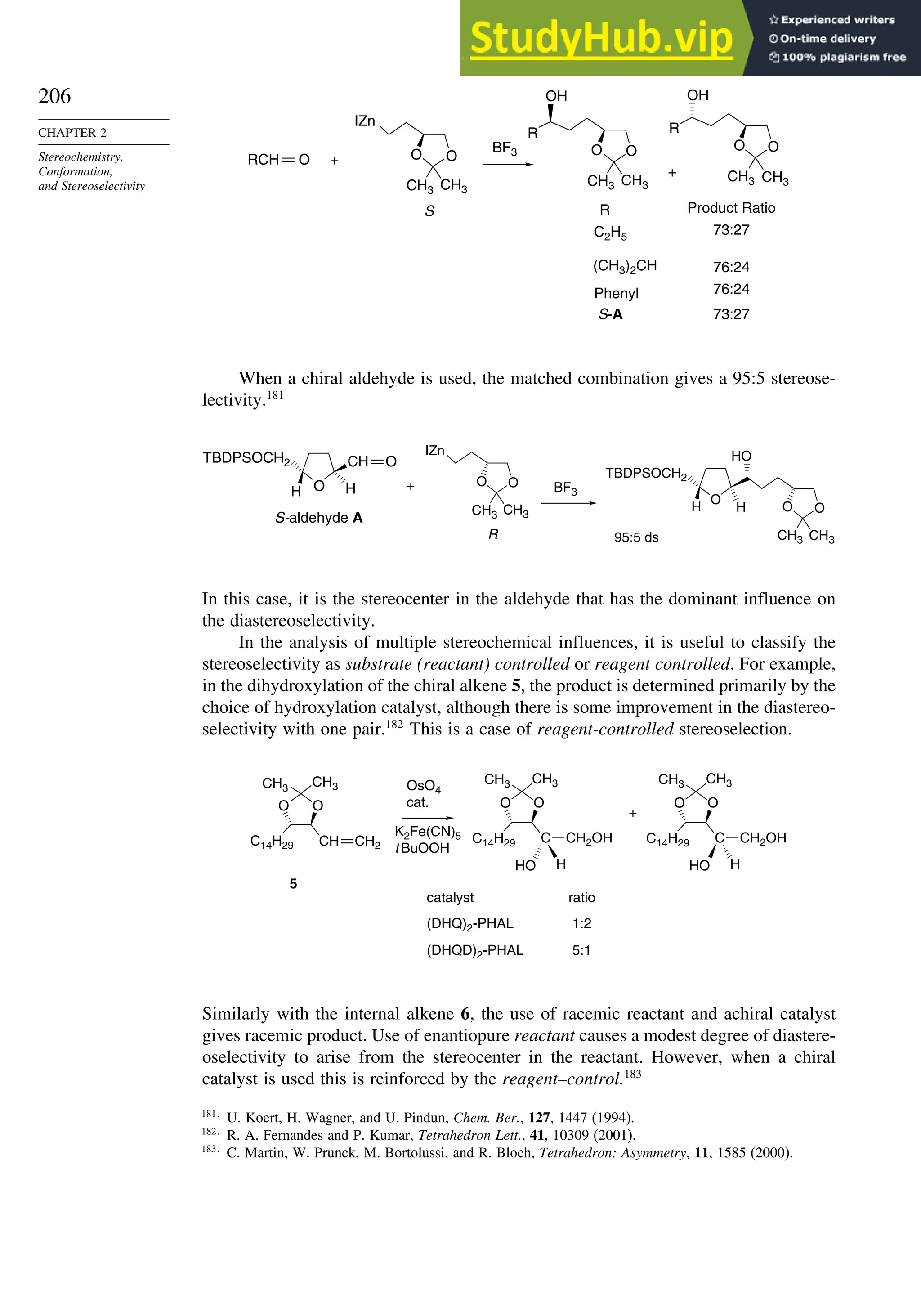 206
CHAPTER 2
Stereochemistry,
Conformation,
and Stereoselectivity
O O
CH3 CH3
IZn
S R
RCH
O O
CH3
C2H5
(CH3)2CH
CH3
CH3 CH3
R
OH
O O
R
OH
S-A
BF3
Product Ratio
73:27
76:24
76:24
+
+
73:27
Phenyl
O
When a chiral aldehyde is used, the matched combination gives a 95:5 stereose-
lectivity.181
O O
CH3 CH3
CH3
CH3
IZn
R
O
CH
H
H
TBDPSOCH2
BF3
O
H
H O O
HO
S-aldehyde A
+
95:5 ds
TBDPSOCH2
O
In this case, it is the stereocenter in the aldehyde that has the dominant influence on
the diastereoselectivity.
In the analysis of multiple stereochemical influences, it is useful to classify the
stereoselectivity as substrate (reactant) controlled or reagent controlled. For example,
in the dihydroxylation of the chiral alkene 5, the product is determined primarily by the
choice of hydroxylation catalyst, although there is some improvement in the diastereo-
selectivity with one pair.182
This is a case of reagent-controlled stereoselection.
O O O O
CH3
C14H29
C14H29 C
CH3
CH
OsO4
cat.
CH3 CH3
HO H
K2Fe(CN)5
t BuOOH
+
catalyst
5
ratio
(DHQ)2-PHAL
(DHQD)2-PHAL
1:2
5:1
CH2
CH2OH
O O
C14H29 C
CH3 CH3
HO H
CH2OH
Similarly with the internal alkene 6, the use of racemic reactant and achiral catalyst
gives racemic product. Use of enantiopure reactant causes a modest degree of diastere-
oselectivity to arise from the stereocenter in the reactant. However, when a chiral
catalyst is used this is reinforced by the reagent–control.183
181
U. Koert, H. Wagner, and U. Pindun, Chem. Ber., 127, 1447 (1994).
182
R. A. Fernandes and P. Kumar, Tetrahedron Lett., 41, 10309 (2001).
183
C. Martin, W. Prunck, M. Bortolussi, and R. Bloch, Tetrahedron: Asymmetry, 11, 1585 (2000).
 