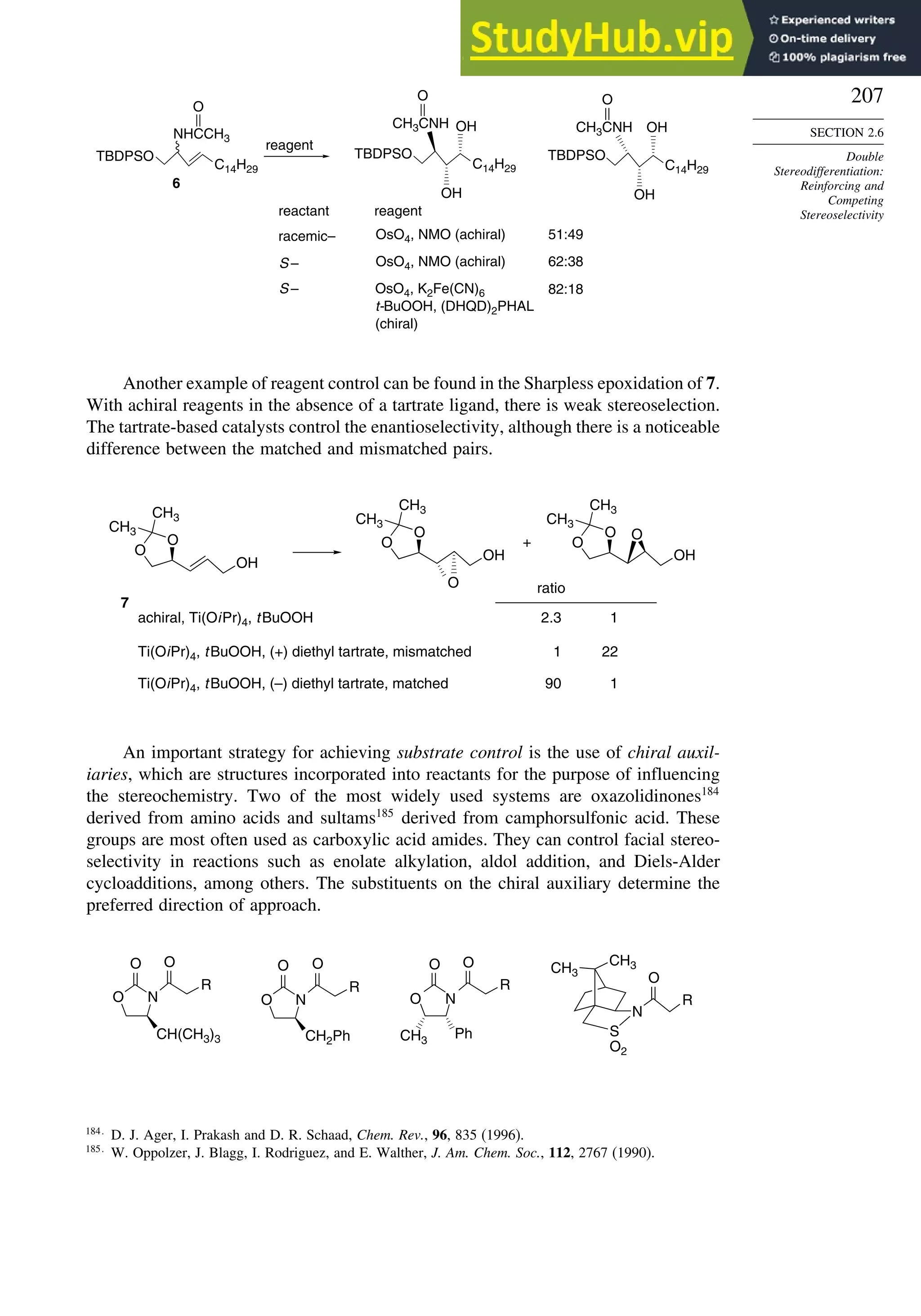 207
SECTION 2.6
Double
Stereodifferentiation:
Reinforcing and
Competing
Stereoselectivity
TBDPSO
C14H29
NHCCH3
O
TBDPSO
C14H29
CH3CNH
OH
OH
TBDPSO
C14H29
CH3CNH
OH
OH
reagent
reagent
reactant
OsO4, NMO (achiral)
racemic– 51:49
S – OsO4, NMO (achiral) 62:38
S – OsO4, K2Fe(CN)6
t-BuOOH, (DHQD)2PHAL
(chiral)
82:18
O O
6
Another example of reagent control can be found in the Sharpless epoxidation of 7.
With achiral reagents in the absence of a tartrate ligand, there is weak stereoselection.
The tartrate-based catalysts control the enantioselectivity, although there is a noticeable
difference between the matched and mismatched pairs.
O
O
CH3
CH3
OH
O
O
CH3
CH3
OH
O
O
O
CH3
CH3
OH
O
+
achiral, Ti(OiPr)4, tBuOOH
Ti(OiPr)4, tBuOOH, (+) diethyl tartrate, mismatched
Ti(OiPr)4, tBuOOH, (–) diethyl tartrate, matched
ratio
22
2.3
1
90 1
1
7
An important strategy for achieving substrate control is the use of chiral auxil-
iaries, which are structures incorporated into reactants for the purpose of influencing
the stereochemistry. Two of the most widely used systems are oxazolidinones184
derived from amino acids and sultams185
derived from camphorsulfonic acid. These
groups are most often used as carboxylic acid amides. They can control facial stereo-
selectivity in reactions such as enolate alkylation, aldol addition, and Diels-Alder
cycloadditions, among others. The substituents on the chiral auxiliary determine the
preferred direction of approach.
N
O
O O
R
CH2Ph
CH3
CH3
N
S
O2
R
O
O N
O O
R
CH(CH3)3
N
O
O O
R
Ph
CH3
184
D. J. Ager, I. Prakash and D. R. Schaad, Chem. Rev., 96, 835 (1996).
185
W. Oppolzer, J. Blagg, I. Rodriguez, and E. Walther, J. Am. Chem. Soc., 112, 2767 (1990).
 