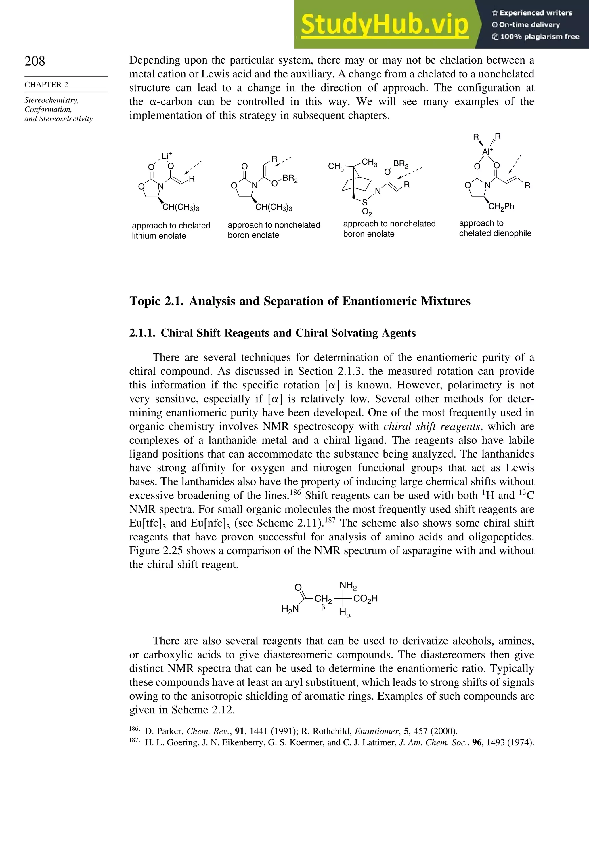 208
CHAPTER 2
Stereochemistry,
Conformation,
and Stereoselectivity
Depending upon the particular system, there may or may not be chelation between a
metal cation or Lewis acid and the auxiliary. A change from a chelated to a nonchelated
structure can lead to a change in the direction of approach. The configuration at
the -carbon can be controlled in this way. We will see many examples of the
implementation of this strategy in subsequent chapters.
CH3
CH3
N
S
O2
R
O
BR2
O N
O O
R
CH(CH3)3 CH(CH3)3
Li+
O N
O
O
BR2
R
O N
O O
CH2Ph
R
Al+
R R
approach to chelated
lithium enolate
approach to nonchelated
boron enolate
approach to nonchelated
boron enolate
approach to
chelated dienophile
Topic 2.1. Analysis and Separation of Enantiomeric Mixtures
2.1.1. Chiral Shift Reagents and Chiral Solvating Agents
There are several techniques for determination of the enantiomeric purity of a
chiral compound. As discussed in Section 2.1.3, the measured rotation can provide
this information if the specific rotation  is known. However, polarimetry is not
very sensitive, especially if  is relatively low. Several other methods for deter-
mining enantiomeric purity have been developed. One of the most frequently used in
organic chemistry involves NMR spectroscopy with chiral shift reagents, which are
complexes of a lanthanide metal and a chiral ligand. The reagents also have labile
ligand positions that can accommodate the substance being analyzed. The lanthanides
have strong affinity for oxygen and nitrogen functional groups that act as Lewis
bases. The lanthanides also have the property of inducing large chemical shifts without
excessive broadening of the lines.186
Shift reagents can be used with both 1
H and 13
C
NMR spectra. For small organic molecules the most frequently used shift reagents are
Eu[tfc]3 and Eu[nfc]3 (see Scheme 2.11).187
The scheme also shows some chiral shift
reagents that have proven successful for analysis of amino acids and oligopeptides.
Figure 2.25 shows a comparison of the NMR spectrum of asparagine with and without
the chiral shift reagent.
NH2
CO2H
O
H2N Hα
CH2
β
There are also several reagents that can be used to derivatize alcohols, amines,
or carboxylic acids to give diastereomeric compounds. The diastereomers then give
distinct NMR spectra that can be used to determine the enantiomeric ratio. Typically
these compounds have at least an aryl substituent, which leads to strong shifts of signals
owing to the anisotropic shielding of aromatic rings. Examples of such compounds are
given in Scheme 2.12.
186
D. Parker, Chem. Rev., 91, 1441 (1991); R. Rothchild, Enantiomer, 5, 457 (2000).
187
H. L. Goering, J. N. Eikenberry, G. S. Koermer, and C. J. Lattimer, J. Am. Chem. Soc., 96, 1493 (1974).
 