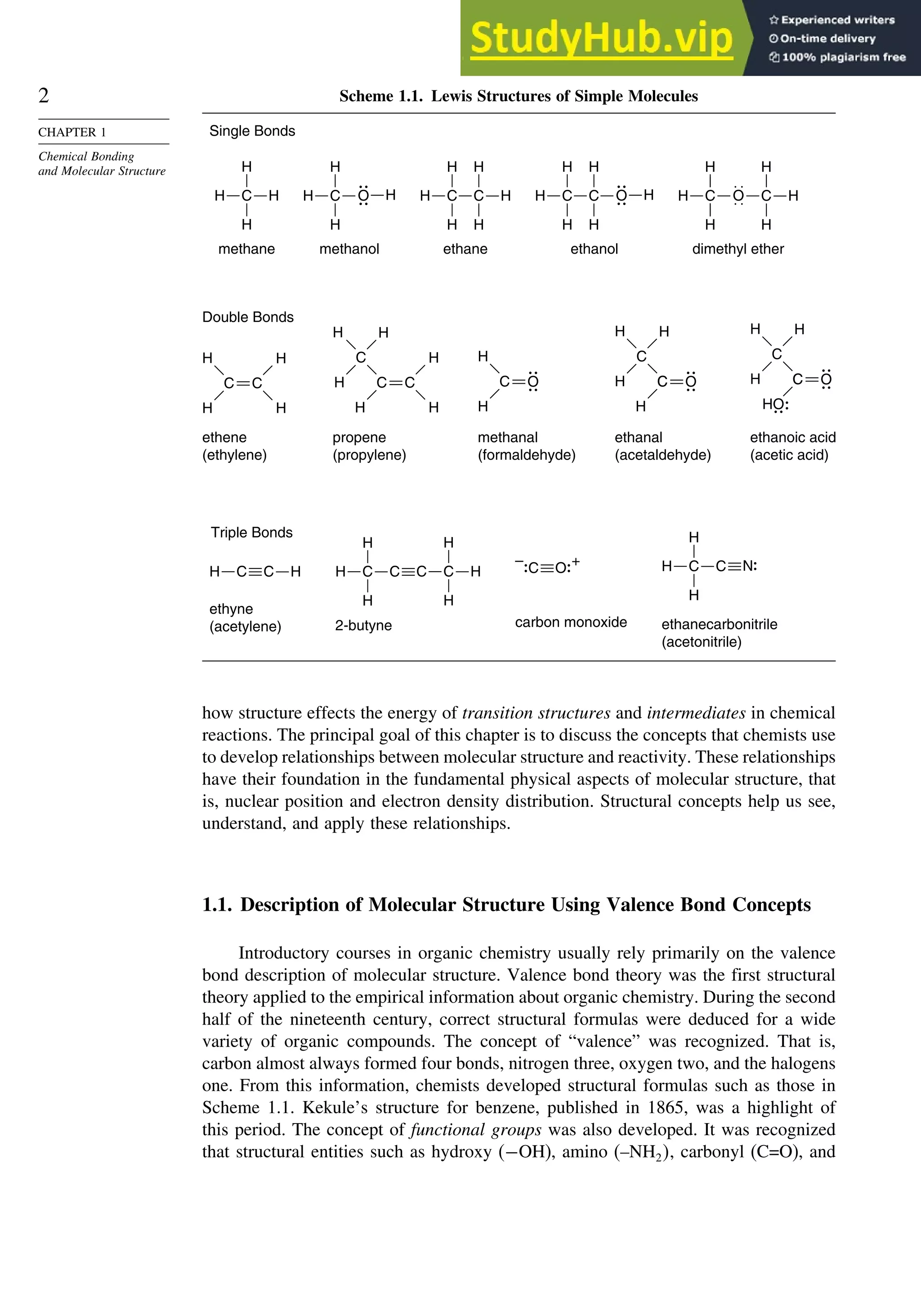 2
CHAPTER 1
Chemical Bonding
and Molecular Structure
Scheme 1.1. Lewis Structures of Simple Molecules
Single Bonds
methane
H
H
H
C H
ethane
H
H
C H
H
H
C
H
dimethyl ether
H
H
C H
. .
. .
O
H
H
C
H
propene
(propylene)
C
C
H
H
H
H
H
C
H
H
H
Double Bonds
ethene
(ethylene)
C
C
H
H
ethanol
H
H
H
C
H
H
C
H
O
methanol
H
H
H
C
H
O
methanal
(formaldehyde)
C
H
H
O
ethanal
(acetaldehyde)
C
H
H
C
H
C
H
O
ethanoic acid
(acetic acid)
C
H
H
C
H
C
O
H
O
Triple Bonds
ethyne
(acetylene)
H
H C C
2-butyne
C
H
H
C H
H
H
H C C
ethanecarbonitrile
(acetonitrile)
N
H
H
H C C
carbon monoxide
+
–
O
C
how structure effects the energy of transition structures and intermediates in chemical
reactions. The principal goal of this chapter is to discuss the concepts that chemists use
to develop relationships between molecular structure and reactivity. These relationships
have their foundation in the fundamental physical aspects of molecular structure, that
is, nuclear position and electron density distribution. Structural concepts help us see,
understand, and apply these relationships.
1.1. Description of Molecular Structure Using Valence Bond Concepts
Introductory courses in organic chemistry usually rely primarily on the valence
bond description of molecular structure. Valence bond theory was the first structural
theory applied to the empirical information about organic chemistry. During the second
half of the nineteenth century, correct structural formulas were deduced for a wide
variety of organic compounds. The concept of “valence” was recognized. That is,
carbon almost always formed four bonds, nitrogen three, oxygen two, and the halogens
one. From this information, chemists developed structural formulas such as those in
Scheme 1.1. Kekule’s structure for benzene, published in 1865, was a highlight of
this period. The concept of functional groups was also developed. It was recognized
that structural entities such as hydroxy (−OH), amino (–NH2, carbonyl (C=O), and
 