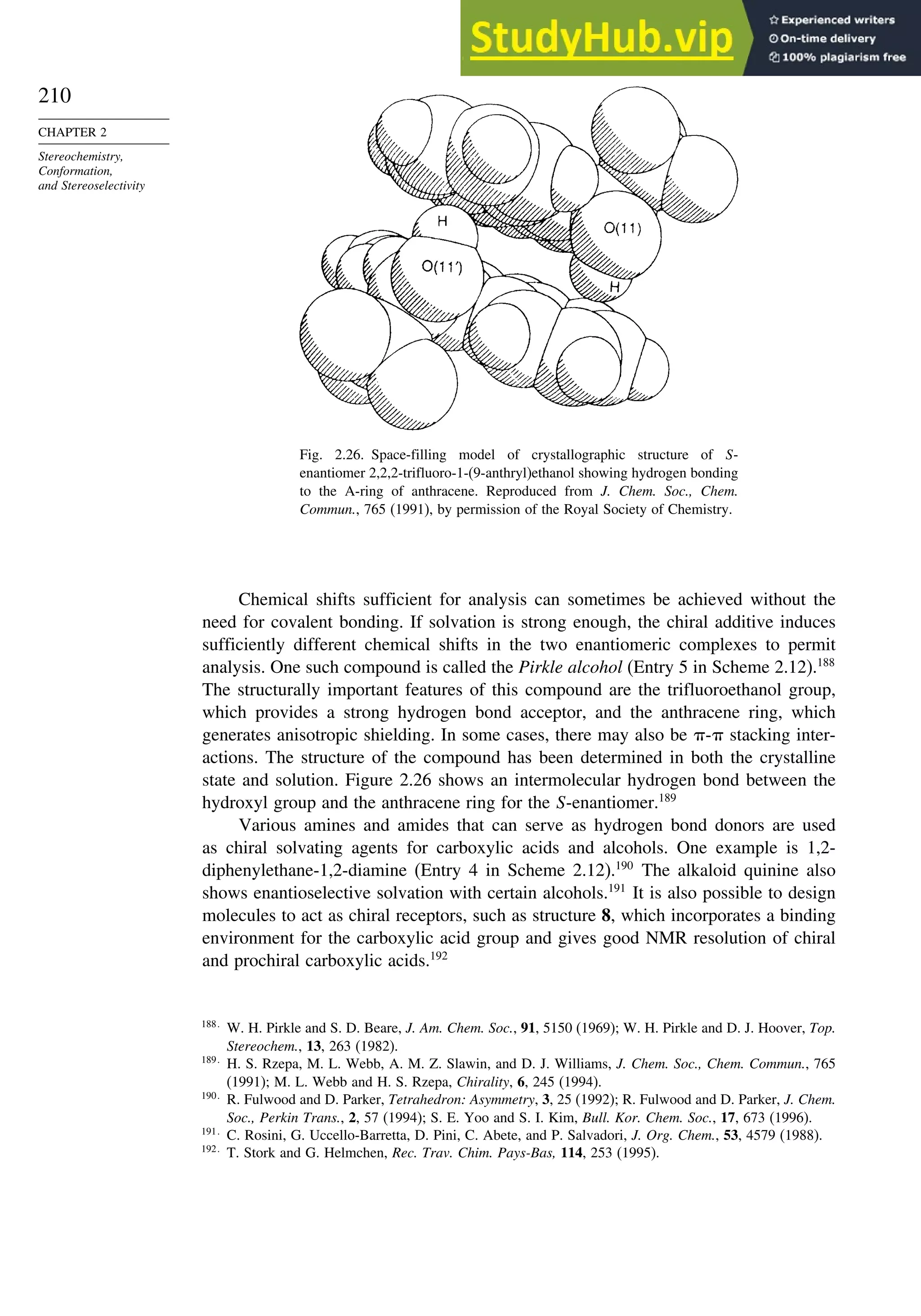 210
CHAPTER 2
Stereochemistry,
Conformation,
and Stereoselectivity
Fig. 2.26. Space-filling model of crystallographic structure of S-
enantiomer 2,2,2-trifluoro-1-(9-anthryl)ethanol showing hydrogen bonding
to the A-ring of anthracene. Reproduced from J. Chem. Soc., Chem.
Commun., 765 (1991), by permission of the Royal Society of Chemistry.
Chemical shifts sufficient for analysis can sometimes be achieved without the
need for covalent bonding. If solvation is strong enough, the chiral additive induces
sufficiently different chemical shifts in the two enantiomeric complexes to permit
analysis. One such compound is called the Pirkle alcohol (Entry 5 in Scheme 2.12).188
The structurally important features of this compound are the trifluoroethanol group,
which provides a strong hydrogen bond acceptor, and the anthracene ring, which
generates anisotropic shielding. In some cases, there may also be - stacking inter-
actions. The structure of the compound has been determined in both the crystalline
state and solution. Figure 2.26 shows an intermolecular hydrogen bond between the
hydroxyl group and the anthracene ring for the S-enantiomer.189
Various amines and amides that can serve as hydrogen bond donors are used
as chiral solvating agents for carboxylic acids and alcohols. One example is 1,2-
diphenylethane-1,2-diamine (Entry 4 in Scheme 2.12).190
The alkaloid quinine also
shows enantioselective solvation with certain alcohols.191
It is also possible to design
molecules to act as chiral receptors, such as structure 8, which incorporates a binding
environment for the carboxylic acid group and gives good NMR resolution of chiral
and prochiral carboxylic acids.192
188
W. H. Pirkle and S. D. Beare, J. Am. Chem. Soc., 91, 5150 (1969); W. H. Pirkle and D. J. Hoover, Top.
Stereochem., 13, 263 (1982).
189
H. S. Rzepa, M. L. Webb, A. M. Z. Slawin, and D. J. Williams, J. Chem. Soc., Chem. Commun., 765
(1991); M. L. Webb and H. S. Rzepa, Chirality, 6, 245 (1994).
190
R. Fulwood and D. Parker, Tetrahedron: Asymmetry, 3, 25 (1992); R. Fulwood and D. Parker, J. Chem.
Soc., Perkin Trans., 2, 57 (1994); S. E. Yoo and S. I. Kim, Bull. Kor. Chem. Soc., 17, 673 (1996).
191
C. Rosini, G. Uccello-Barretta, D. Pini, C. Abete, and P. Salvadori, J. Org. Chem., 53, 4579 (1988).
192
T. Stork and G. Helmchen, Rec. Trav. Chim. Pays-Bas, 114, 253 (1995).
 