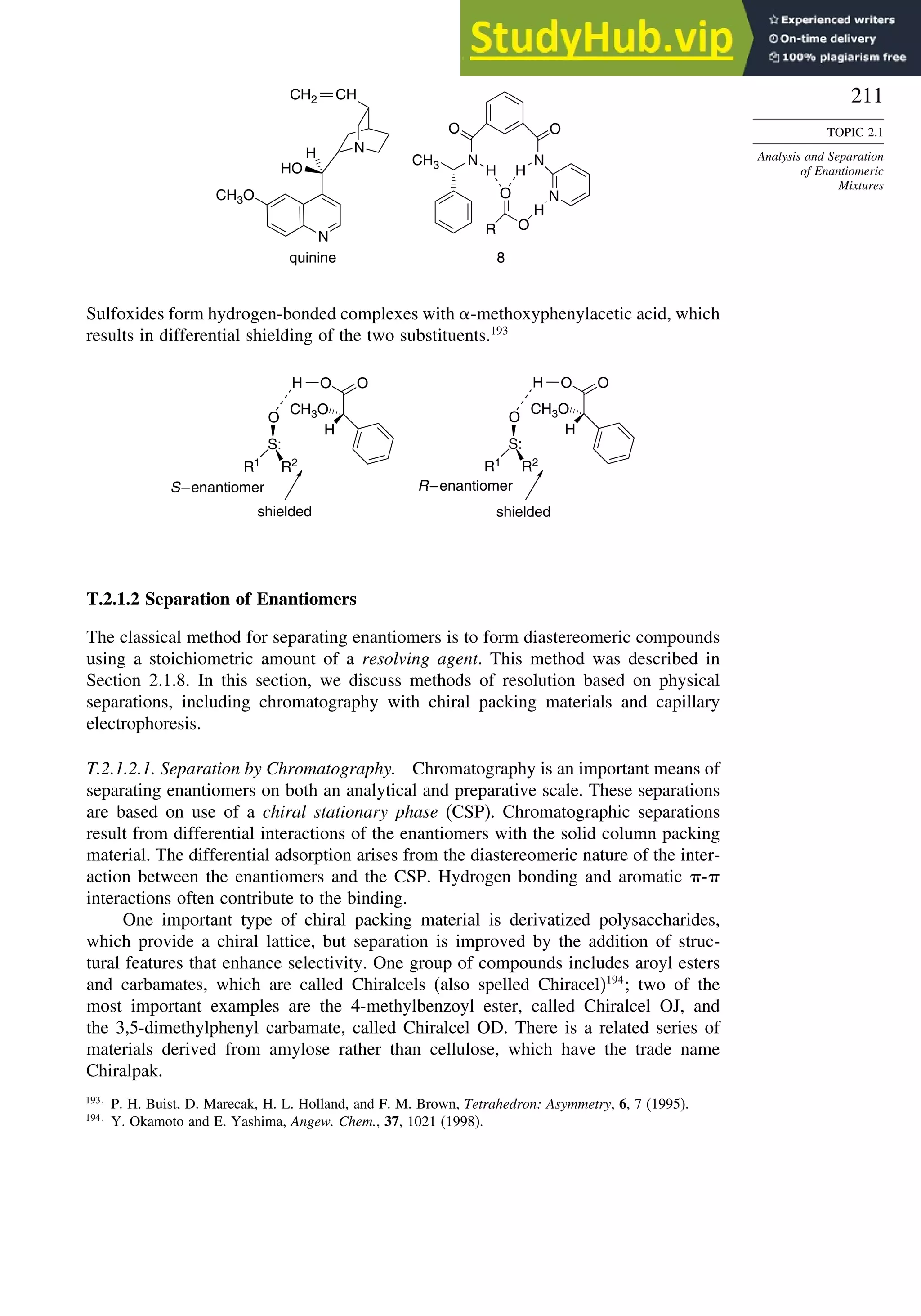211
TOPIC 2.1
Analysis and Separation
of Enantiomeric
Mixtures
N
HO
H N
CH2
CH3O
8
quinine
N
N
N
CH3
O O
H H
O
O
H
R
CH
Sulfoxides form hydrogen-bonded complexes with -methoxyphenylacetic acid, which
results in differential shielding of the two substituents.193
S–enantiomer
shielded
R–enantiomer
shielded
H O O
H
CH3O
S:
O
R1
R2
H O O
H
CH3O
S:
O
R1
R2
T.2.1.2 Separation of Enantiomers
The classical method for separating enantiomers is to form diastereomeric compounds
using a stoichiometric amount of a resolving agent. This method was described in
Section 2.1.8. In this section, we discuss methods of resolution based on physical
separations, including chromatography with chiral packing materials and capillary
electrophoresis.
T.2.1.2.1. Separation by Chromatography. Chromatography is an important means of
separating enantiomers on both an analytical and preparative scale. These separations
are based on use of a chiral stationary phase (CSP). Chromatographic separations
result from differential interactions of the enantiomers with the solid column packing
material. The differential adsorption arises from the diastereomeric nature of the inter-
action between the enantiomers and the CSP. Hydrogen bonding and aromatic -
interactions often contribute to the binding.
One important type of chiral packing material is derivatized polysaccharides,
which provide a chiral lattice, but separation is improved by the addition of struc-
tural features that enhance selectivity. One group of compounds includes aroyl esters
and carbamates, which are called Chiralcels (also spelled Chiracel)194
; two of the
most important examples are the 4-methylbenzoyl ester, called Chiralcel OJ, and
the 3,5-dimethylphenyl carbamate, called Chiralcel OD. There is a related series of
materials derived from amylose rather than cellulose, which have the trade name
Chiralpak.
193
P. H. Buist, D. Marecak, H. L. Holland, and F. M. Brown, Tetrahedron: Asymmetry, 6, 7 (1995).
194
Y. Okamoto and E. Yashima, Angew. Chem., 37, 1021 (1998).
 