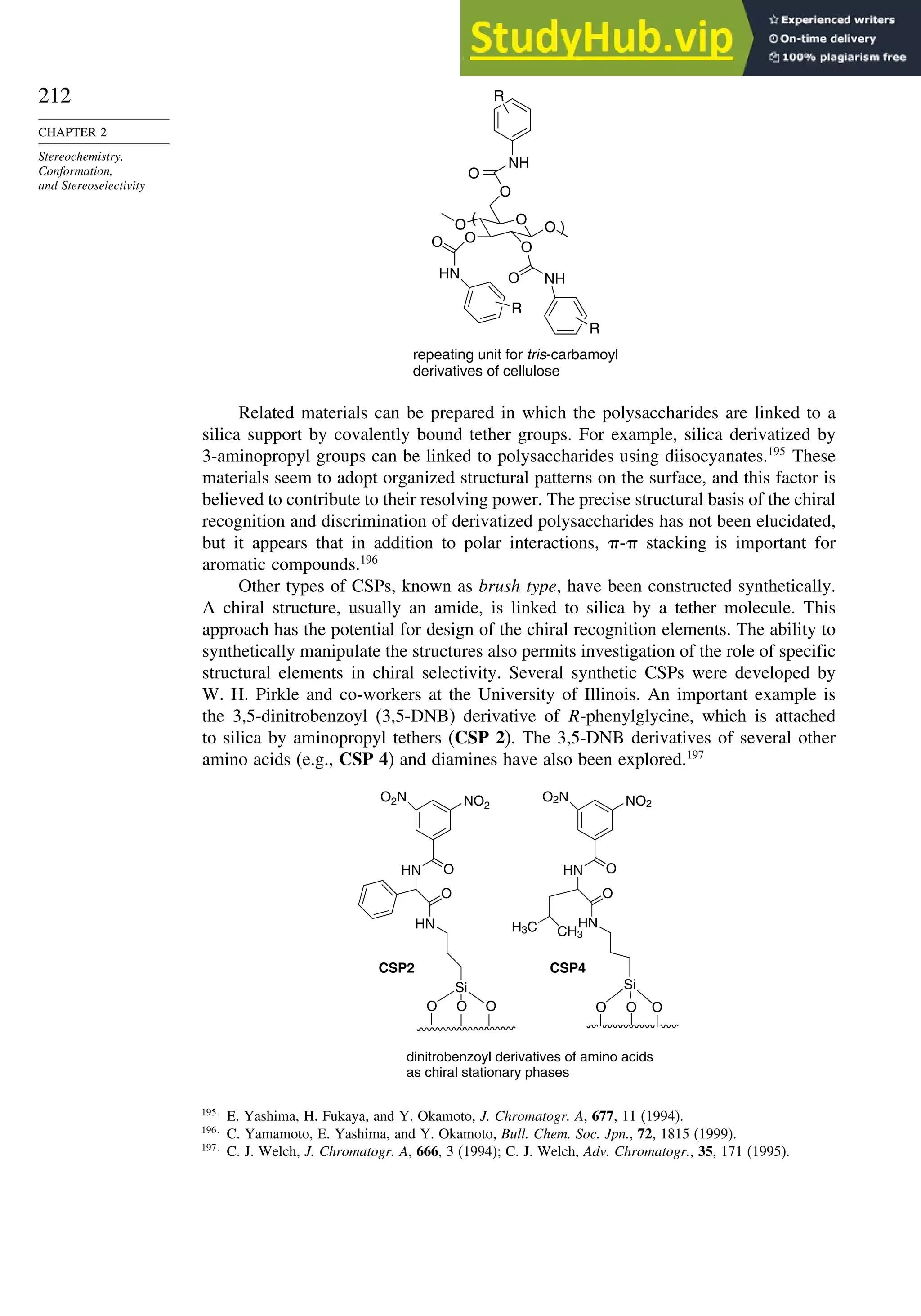 212
CHAPTER 2
Stereochemistry,
Conformation,
and Stereoselectivity
repeating unit for tris-carbamoyl
derivatives of cellulose
O
O
NH
O
O
O
O NH
O
O
O
HN
R
R
R
(
)
Related materials can be prepared in which the polysaccharides are linked to a
silica support by covalently bound tether groups. For example, silica derivatized by
3-aminopropyl groups can be linked to polysaccharides using diisocyanates.195
These
materials seem to adopt organized structural patterns on the surface, and this factor is
believed to contribute to their resolving power. The precise structural basis of the chiral
recognition and discrimination of derivatized polysaccharides has not been elucidated,
but it appears that in addition to polar interactions, - stacking is important for
aromatic compounds.196
Other types of CSPs, known as brush type, have been constructed synthetically.
A chiral structure, usually an amide, is linked to silica by a tether molecule. This
approach has the potential for design of the chiral recognition elements. The ability to
synthetically manipulate the structures also permits investigation of the role of specific
structural elements in chiral selectivity. Several synthetic CSPs were developed by
W. H. Pirkle and co-workers at the University of Illinois. An important example is
the 3,5-dinitrobenzoyl (3,5-DNB) derivative of R-phenylglycine, which is attached
to silica by aminopropyl tethers (CSP 2). The 3,5-DNB derivatives of several other
amino acids (e.g., CSP 4) and diamines have also been explored.197
O O O
Si
HN
O
HN O
NO2
O2N
O O O
Si
HN
O
HN O
NO2
O2N
H3C CH3
dinitrobenzoyl derivatives of amino acids
as chiral stationary phases
CSP2 CSP4
195
E. Yashima, H. Fukaya, and Y. Okamoto, J. Chromatogr. A, 677, 11 (1994).
196
C. Yamamoto, E. Yashima, and Y. Okamoto, Bull. Chem. Soc. Jpn., 72, 1815 (1999).
197
C. J. Welch, J. Chromatogr. A, 666, 3 (1994); C. J. Welch, Adv. Chromatogr., 35, 171 (1995).
 